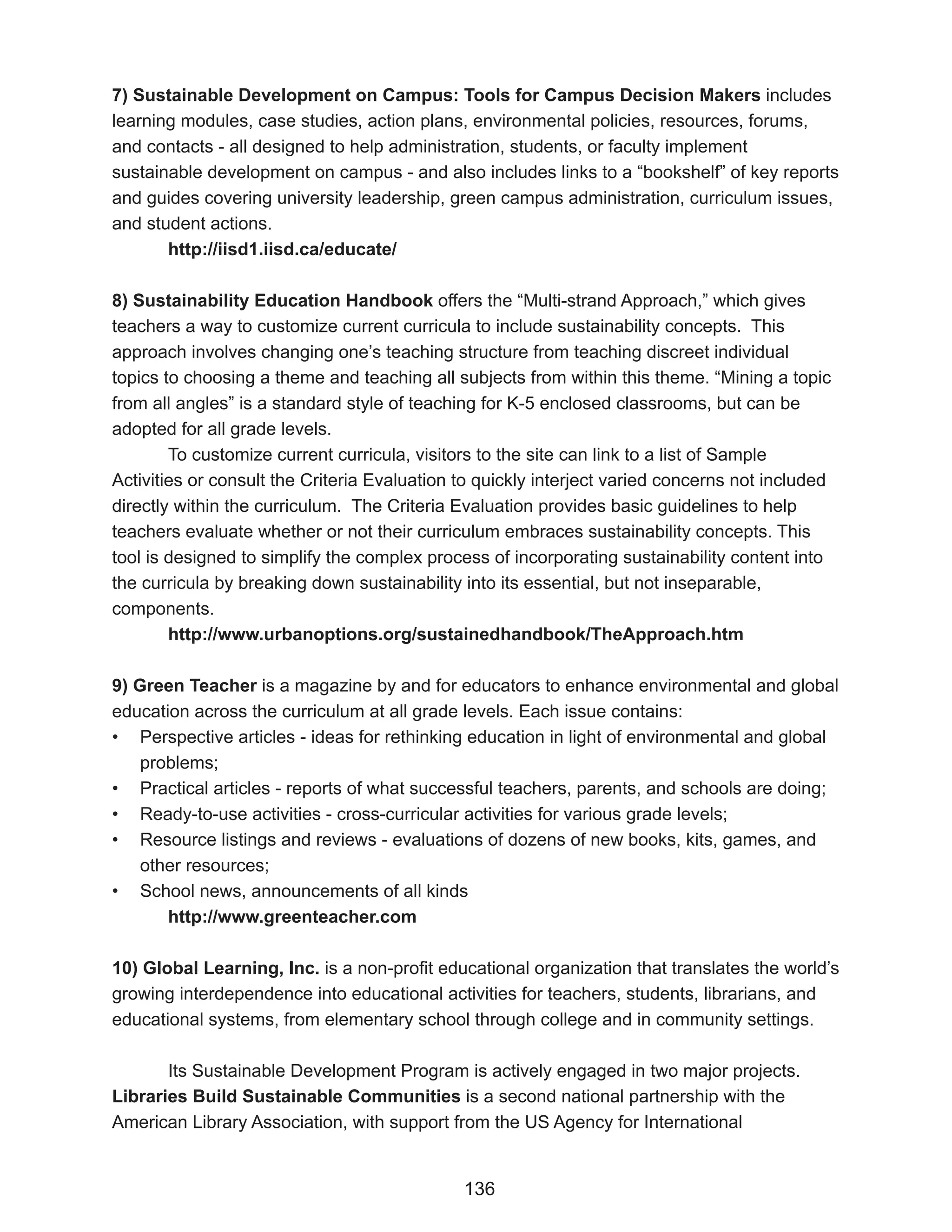 7) Sustainable Development on Campus: Tools for Campus Decision Makers includes
learning modules, case studies, action plans, environmental policies, resources, forums,
and contacts - all designed to help administration, students, or faculty implement
sustainable development on campus - and also includes links to a “bookshelf” of key reports
and guides covering university leadership, green campus administration, curriculum issues,
and student actions.
       http://iisd1.iisd.ca/educate/

8) Sustainability Education Handbook offers the “Multi-strand Approach,” which gives
teachers a way to customize current curricula to include sustainability concepts. This
approach involves changing one’s teaching structure from teaching discreet individual
topics to choosing a theme and teaching all subjects from within this theme. “Mining a topic
from all angles” is a standard style of teaching for K-5 enclosed classrooms, but can be
adopted for all grade levels.
        To customize current curricula, visitors to the site can link to a list of Sample
Activities or consult the Criteria Evaluation to quickly interject varied concerns not included
directly within the curriculum. The Criteria Evaluation provides basic guidelines to help
teachers evaluate whether or not their curriculum embraces sustainability concepts. This
tool is designed to simplify the complex process of incorporating sustainability content into
the curricula by breaking down sustainability into its essential, but not inseparable,
components.
        http://www.urbanoptions.org/sustainedhandbook/TheApproach.htm

9) Green Teacher is a magazine by and for educators to enhance environmental and global
education across the curriculum at all grade levels. Each issue contains:
• Perspective articles - ideas for rethinking education in light of environmental and global
    problems;
• Practical articles - reports of what successful teachers, parents, and schools are doing;
• Ready-to-use activities - cross-curricular activities for various grade levels;
• Resource listings and reviews - evaluations of dozens of new books, kits, games, and
    other resources;
• School news, announcements of all kinds
       http://www.greenteacher.com

10) Global Learning, Inc. is a non-profit educational organization that translates the world’s
growing interdependence into educational activities for teachers, students, librarians, and
educational systems, from elementary school through college and in community settings.

       Its Sustainable Development Program is actively engaged in two major projects.
Libraries Build Sustainable Communities is a second national partnership with the
American Library Association, with support from the US Agency for International


                                              136
 