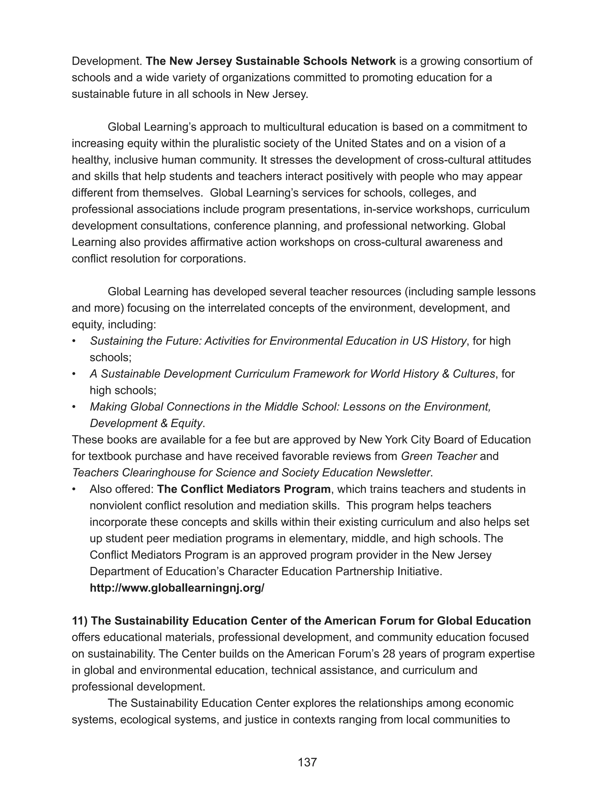 Development. The New Jersey Sustainable Schools Network is a growing consortium of
schools and a wide variety of organizations committed to promoting education for a
sustainable future in all schools in New Jersey.

        Global Learning’s approach to multicultural education is based on a commitment to
increasing equity within the pluralistic society of the United States and on a vision of a
healthy, inclusive human community. It stresses the development of cross-cultural attitudes
and skills that help students and teachers interact positively with people who may appear
different from themselves. Global Learning’s services for schools, colleges, and
professional associations include program presentations, in-service workshops, curriculum
development consultations, conference planning, and professional networking. Global
Learning also provides affirmative action workshops on cross-cultural awareness and
conflict resolution for corporations.

        Global Learning has developed several teacher resources (including sample lessons
and more) focusing on the interrelated concepts of the environment, development, and
equity, including:
• Sustaining the Future: Activities for Environmental Education in US History, for high
    schools;
• A Sustainable Development Curriculum Framework for World History & Cultures, for
    high schools;
• Making Global Connections in the Middle School: Lessons on the Environment,
    Development & Equity.
These books are available for a fee but are approved by New York City Board of Education
for textbook purchase and have received favorable reviews from Green Teacher and
Teachers Clearinghouse for Science and Society Education Newsletter.
• Also offered: The Conflict Mediators Program, which trains teachers and students in
    nonviolent conflict resolution and mediation skills. This program helps teachers
    incorporate these concepts and skills within their existing curriculum and also helps set
    up student peer mediation programs in elementary, middle, and high schools. The
    Conflict Mediators Program is an approved program provider in the New Jersey
    Department of Education’s Character Education Partnership Initiative.
    http://www.globallearningnj.org/

11) The Sustainability Education Center of the American Forum for Global Education
offers educational materials, professional development, and community education focused
on sustainability. The Center builds on the American Forum’s 28 years of program expertise
in global and environmental education, technical assistance, and curriculum and
professional development.
        The Sustainability Education Center explores the relationships among economic
systems, ecological systems, and justice in contexts ranging from local communities to


                                             137
 