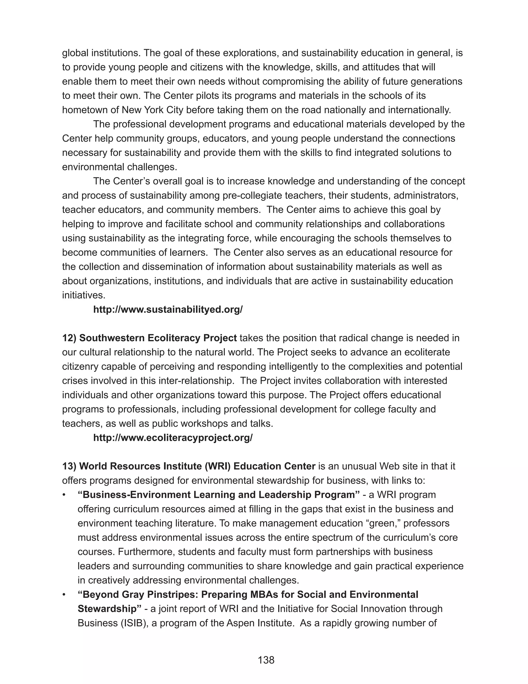 global institutions. The goal of these explorations, and sustainability education in general, is
to provide young people and citizens with the knowledge, skills, and attitudes that will
enable them to meet their own needs without compromising the ability of future generations
to meet their own. The Center pilots its programs and materials in the schools of its
hometown of New York City before taking them on the road nationally and internationally.
         The professional development programs and educational materials developed by the
Center help community groups, educators, and young people understand the connections
necessary for sustainability and provide them with the skills to find integrated solutions to
environmental challenges.
         The Center’s overall goal is to increase knowledge and understanding of the concept
and process of sustainability among pre-collegiate teachers, their students, administrators,
teacher educators, and community members. The Center aims to achieve this goal by
helping to improve and facilitate school and community relationships and collaborations
using sustainability as the integrating force, while encouraging the schools themselves to
become communities of learners. The Center also serves as an educational resource for
the collection and dissemination of information about sustainability materials as well as
about organizations, institutions, and individuals that are active in sustainability education
initiatives.
         http://www.sustainabilityed.org/

12) Southwestern Ecoliteracy Project takes the position that radical change is needed in
our cultural relationship to the natural world. The Project seeks to advance an ecoliterate
citizenry capable of perceiving and responding intelligently to the complexities and potential
crises involved in this inter-relationship. The Project invites collaboration with interested
individuals and other organizations toward this purpose. The Project offers educational
programs to professionals, including professional development for college faculty and
teachers, as well as public workshops and talks.
        http://www.ecoliteracyproject.org/

13) World Resources Institute (WRI) Education Center is an unusual Web site in that it
offers programs designed for environmental stewardship for business, with links to:
• “Business-Environment Learning and Leadership Program” - a WRI program
    offering curriculum resources aimed at filling in the gaps that exist in the business and
    environment teaching literature. To make management education “green,” professors
    must address environmental issues across the entire spectrum of the curriculum’s core
    courses. Furthermore, students and faculty must form partnerships with business
    leaders and surrounding communities to share knowledge and gain practical experience
    in creatively addressing environmental challenges.
• “Beyond Gray Pinstripes: Preparing MBAs for Social and Environmental
    Stewardship” - a joint report of WRI and the Initiative for Social Innovation through
    Business (ISIB), a program of the Aspen Institute. As a rapidly growing number of


                                              138
 
