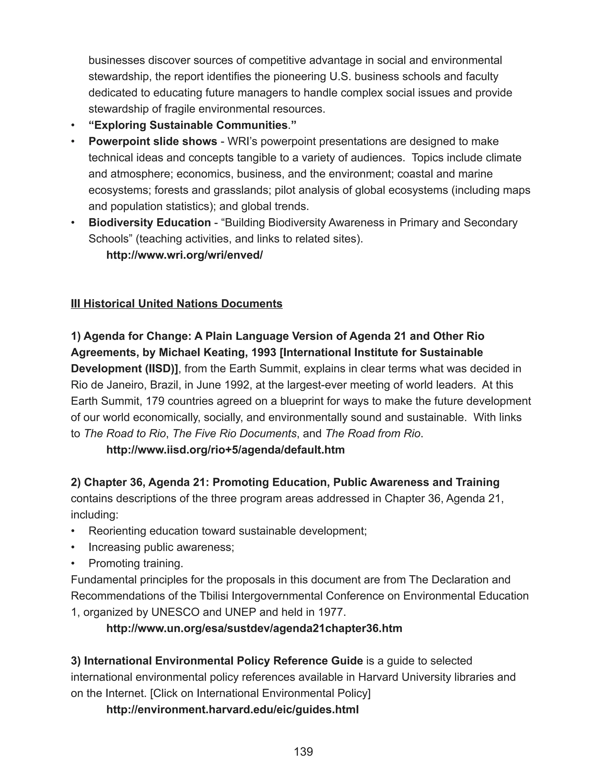 businesses discover sources of competitive advantage in social and environmental
    stewardship, the report identifies the pioneering U.S. business schools and faculty
    dedicated to educating future managers to handle complex social issues and provide
    stewardship of fragile environmental resources.
•   “Exploring Sustainable Communities.”
•   Powerpoint slide shows - WRI’s powerpoint presentations are designed to make
    technical ideas and concepts tangible to a variety of audiences. Topics include climate
    and atmosphere; economics, business, and the environment; coastal and marine
    ecosystems; forests and grasslands; pilot analysis of global ecosystems (including maps
    and population statistics); and global trends.
•   Biodiversity Education - “Building Biodiversity Awareness in Primary and Secondary
    Schools” (teaching activities, and links to related sites).
       http://www.wri.org/wri/enved/



III Historical United Nations Documents

1) Agenda for Change: A Plain Language Version of Agenda 21 and Other Rio
Agreements, by Michael Keating, 1993 [International Institute for Sustainable
Development (IISD)], from the Earth Summit, explains in clear terms what was decided in
Rio de Janeiro, Brazil, in June 1992, at the largest-ever meeting of world leaders. At this
Earth Summit, 179 countries agreed on a blueprint for ways to make the future development
of our world economically, socially, and environmentally sound and sustainable. With links
to The Road to Rio, The Five Rio Documents, and The Road from Rio.
       http://www.iisd.org/rio+5/agenda/default.htm

2) Chapter 36, Agenda 21: Promoting Education, Public Awareness and Training
contains descriptions of the three program areas addressed in Chapter 36, Agenda 21,
including:
• Reorienting education toward sustainable development;
• Increasing public awareness;
• Promoting training.
Fundamental principles for the proposals in this document are from The Declaration and
Recommendations of the Tbilisi Intergovernmental Conference on Environmental Education
1, organized by UNESCO and UNEP and held in 1977.
        http://www.un.org/esa/sustdev/agenda21chapter36.htm

3) International Environmental Policy Reference Guide is a guide to selected
international environmental policy references available in Harvard University libraries and
on the Internet. [Click on International Environmental Policy]
       http://environment.harvard.edu/eic/guides.html


                                             139
 