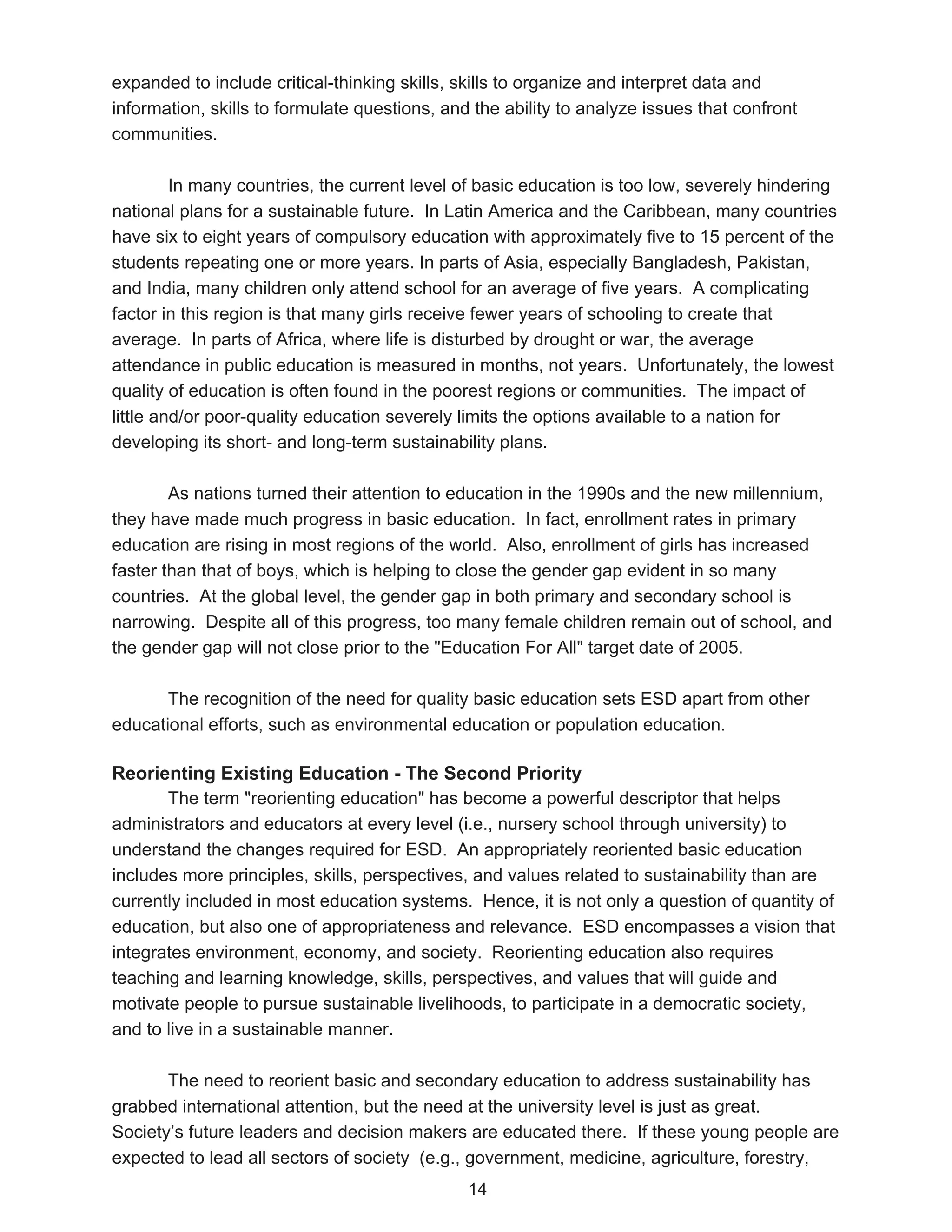 expanded to include critical-thinking skills, skills to organize and interpret data and
information, skills to formulate questions, and the ability to analyze issues that confront
communities.

         In many countries, the current level of basic education is too low, severely hindering
national plans for a sustainable future. In Latin America and the Caribbean, many countries
have six to eight years of compulsory education with approximately five to 15 percent of the
students repeating one or more years. In parts of Asia, especially Bangladesh, Pakistan,
and India, many children only attend school for an average of five years. A complicating
factor in this region is that many girls receive fewer years of schooling to create that
average. In parts of Africa, where life is disturbed by drought or war, the average
attendance in public education is measured in months, not years. Unfortunately, the lowest
quality of education is often found in the poorest regions or communities. The impact of
little and/or poor-quality education severely limits the options available to a nation for
developing its short- and long-term sustainability plans.

        As nations turned their attention to education in the 1990s and the new millennium,
they have made much progress in basic education. In fact, enrollment rates in primary
education are rising in most regions of the world. Also, enrollment of girls has increased
faster than that of boys, which is helping to close the gender gap evident in so many
countries. At the global level, the gender gap in both primary and secondary school is
narrowing. Despite all of this progress, too many female children remain out of school, and
the gender gap will not close prior to the "Education For All" target date of 2005.

       The recognition of the need for quality basic education sets ESD apart from other
educational efforts, such as environmental education or population education.

Reorienting Existing Education - The Second Priority
       The term "reorienting education" has become a powerful descriptor that helps
administrators and educators at every level (i.e., nursery school through university) to
understand the changes required for ESD. An appropriately reoriented basic education
includes more principles, skills, perspectives, and values related to sustainability than are
currently included in most education systems. Hence, it is not only a question of quantity of
education, but also one of appropriateness and relevance. ESD encompasses a vision that
integrates environment, economy, and society. Reorienting education also requires
teaching and learning knowledge, skills, perspectives, and values that will guide and
motivate people to pursue sustainable livelihoods, to participate in a democratic society,
and to live in a sustainable manner.

       The need to reorient basic and secondary education to address sustainability has
grabbed international attention, but the need at the university level is just as great.
Society’s future leaders and decision makers are educated there. If these young people are
expected to lead all sectors of society (e.g., government, medicine, agriculture, forestry,
                                               14
 