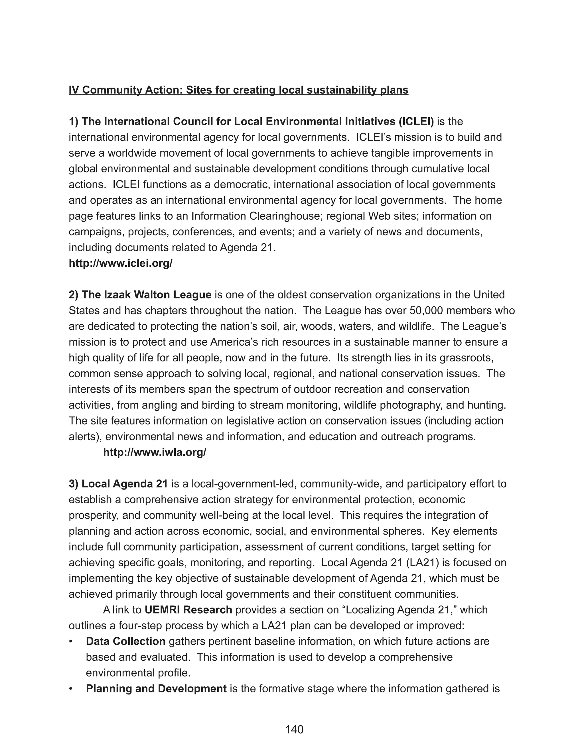 IV Community Action: Sites for creating local sustainability plans

1) The International Council for Local Environmental Initiatives (ICLEI) is the
international environmental agency for local governments. ICLEI’s mission is to build and
serve a worldwide movement of local governments to achieve tangible improvements in
global environmental and sustainable development conditions through cumulative local
actions. ICLEI functions as a democratic, international association of local governments
and operates as an international environmental agency for local governments. The home
page features links to an Information Clearinghouse; regional Web sites; information on
campaigns, projects, conferences, and events; and a variety of news and documents,
including documents related to Agenda 21.
http://www.iclei.org/

2) The Izaak Walton League is one of the oldest conservation organizations in the United
States and has chapters throughout the nation. The League has over 50,000 members who
are dedicated to protecting the nation’s soil, air, woods, waters, and wildlife. The League’s
mission is to protect and use America’s rich resources in a sustainable manner to ensure a
high quality of life for all people, now and in the future. Its strength lies in its grassroots,
common sense approach to solving local, regional, and national conservation issues. The
interests of its members span the spectrum of outdoor recreation and conservation
activities, from angling and birding to stream monitoring, wildlife photography, and hunting.
The site features information on legislative action on conservation issues (including action
alerts), environmental news and information, and education and outreach programs.
         http://www.iwla.org/

3) Local Agenda 21 is a local-government-led, community-wide, and participatory effort to
establish a comprehensive action strategy for environmental protection, economic
prosperity, and community well-being at the local level. This requires the integration of
planning and action across economic, social, and environmental spheres. Key elements
include full community participation, assessment of current conditions, target setting for
achieving specific goals, monitoring, and reporting. Local Agenda 21 (LA21) is focused on
implementing the key objective of sustainable development of Agenda 21, which must be
achieved primarily through local governments and their constituent communities.
       A link to UEMRI Research provides a section on “Localizing Agenda 21,” which
outlines a four-step process by which a LA21 plan can be developed or improved:
• Data Collection gathers pertinent baseline information, on which future actions are
    based and evaluated. This information is used to develop a comprehensive
    environmental profile.
• Planning and Development is the formative stage where the information gathered is


                                              140
 