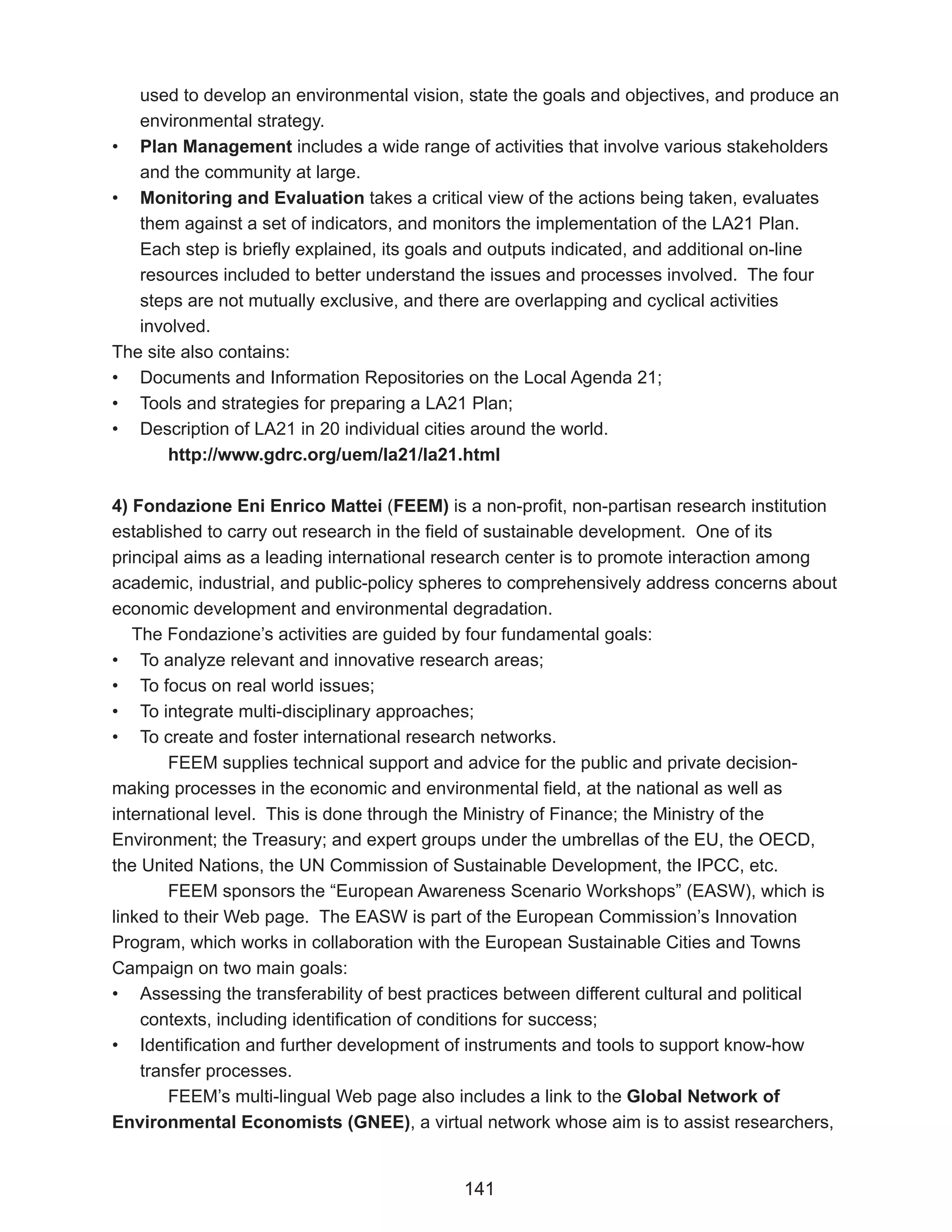 used to develop an environmental vision, state the goals and objectives, and produce an
   environmental strategy.
• Plan Management includes a wide range of activities that involve various stakeholders
   and the community at large.
• Monitoring and Evaluation takes a critical view of the actions being taken, evaluates
   them against a set of indicators, and monitors the implementation of the LA21 Plan.
   Each step is briefly explained, its goals and outputs indicated, and additional on-line
   resources included to better understand the issues and processes involved. The four
   steps are not mutually exclusive, and there are overlapping and cyclical activities
   involved.
The site also contains:
• Documents and Information Repositories on the Local Agenda 21;
• Tools and strategies for preparing a LA21 Plan;
• Description of LA21 in 20 individual cities around the world.
       http://www.gdrc.org/uem/la21/la21.html

4) Fondazione Eni Enrico Mattei (FEEM) is a non-profit, non-partisan research institution
established to carry out research in the field of sustainable development. One of its
principal aims as a leading international research center is to promote interaction among
academic, industrial, and public-policy spheres to comprehensively address concerns about
economic development and environmental degradation.
   The Fondazione’s activities are guided by four fundamental goals:
• To analyze relevant and innovative research areas;
• To focus on real world issues;
• To integrate multi-disciplinary approaches;
• To create and foster international research networks.
        FEEM supplies technical support and advice for the public and private decision-
making processes in the economic and environmental field, at the national as well as
international level. This is done through the Ministry of Finance; the Ministry of the
Environment; the Treasury; and expert groups under the umbrellas of the EU, the OECD,
the United Nations, the UN Commission of Sustainable Development, the IPCC, etc.
        FEEM sponsors the “European Awareness Scenario Workshops” (EASW), which is
linked to their Web page. The EASW is part of the European Commission’s Innovation
Program, which works in collaboration with the European Sustainable Cities and Towns
Campaign on two main goals:
• Assessing the transferability of best practices between different cultural and political
    contexts, including identification of conditions for success;
• Identification and further development of instruments and tools to support know-how
    transfer processes.
        FEEM’s multi-lingual Web page also includes a link to the Global Network of
Environmental Economists (GNEE), a virtual network whose aim is to assist researchers,


                                           141
 