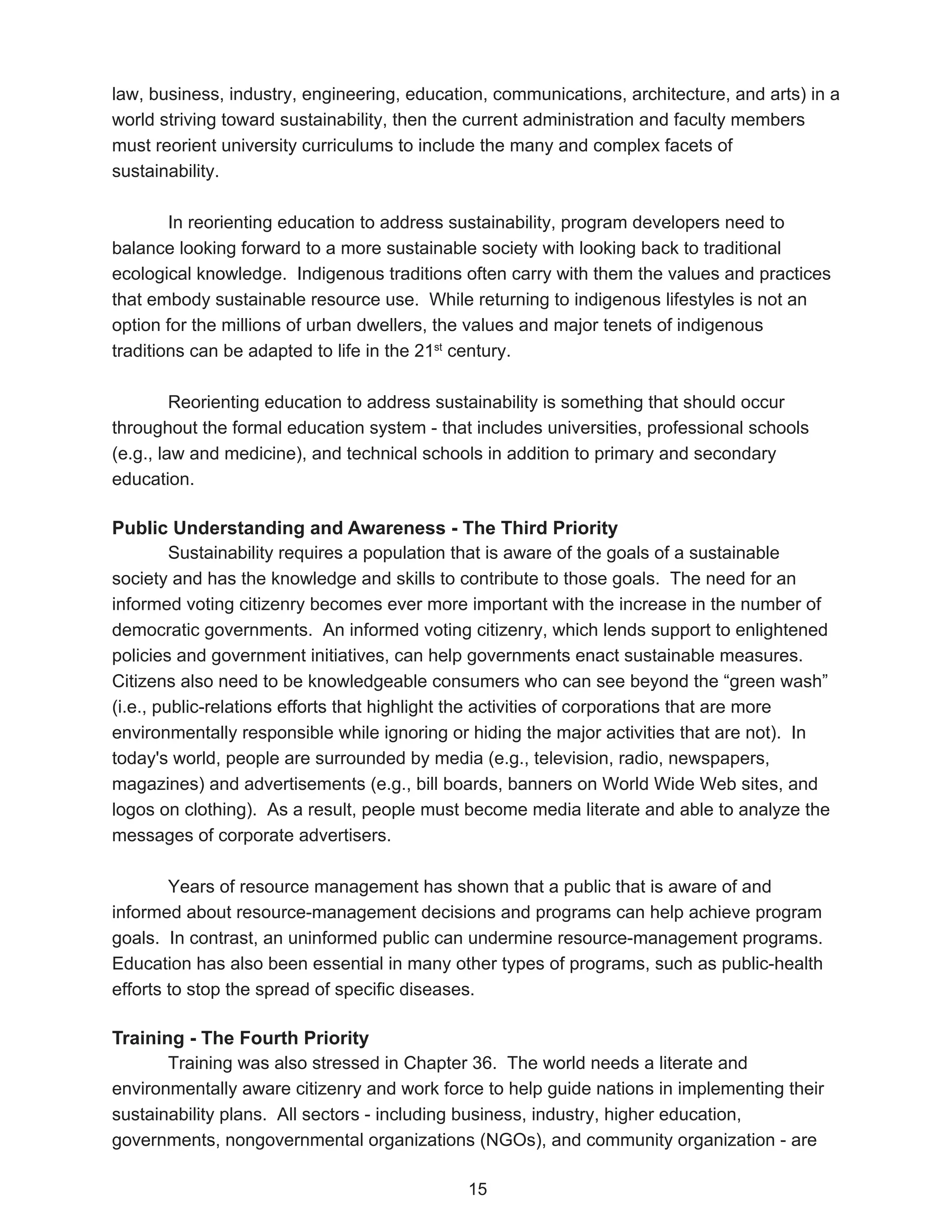 law, business, industry, engineering, education, communications, architecture, and arts) in a
world striving toward sustainability, then the current administration and faculty members
must reorient university curriculums to include the many and complex facets of
sustainability.

        In reorienting education to address sustainability, program developers need to
balance looking forward to a more sustainable society with looking back to traditional
ecological knowledge. Indigenous traditions often carry with them the values and practices
that embody sustainable resource use. While returning to indigenous lifestyles is not an
option for the millions of urban dwellers, the values and major tenets of indigenous
traditions can be adapted to life in the 21st century.

         Reorienting education to address sustainability is something that should occur
throughout the formal education system - that includes universities, professional schools
(e.g., law and medicine), and technical schools in addition to primary and secondary
education.

Public Understanding and Awareness - The Third Priority
         Sustainability requires a population that is aware of the goals of a sustainable
society and has the knowledge and skills to contribute to those goals. The need for an
informed voting citizenry becomes ever more important with the increase in the number of
democratic governments. An informed voting citizenry, which lends support to enlightened
policies and government initiatives, can help governments enact sustainable measures.
Citizens also need to be knowledgeable consumers who can see beyond the “green wash”
(i.e., public-relations efforts that highlight the activities of corporations that are more
environmentally responsible while ignoring or hiding the major activities that are not). In
today's world, people are surrounded by media (e.g., television, radio, newspapers,
magazines) and advertisements (e.g., bill boards, banners on World Wide Web sites, and
logos on clothing). As a result, people must become media literate and able to analyze the
messages of corporate advertisers.

        Years of resource management has shown that a public that is aware of and
informed about resource-management decisions and programs can help achieve program
goals. In contrast, an uninformed public can undermine resource-management programs.
Education has also been essential in many other types of programs, such as public-health
efforts to stop the spread of specific diseases.

Training - The Fourth Priority
       Training was also stressed in Chapter 36. The world needs a literate and
environmentally aware citizenry and work force to help guide nations in implementing their
sustainability plans. All sectors - including business, industry, higher education,
governments, nongovernmental organizations (NGOs), and community organization - are

                                             15
 