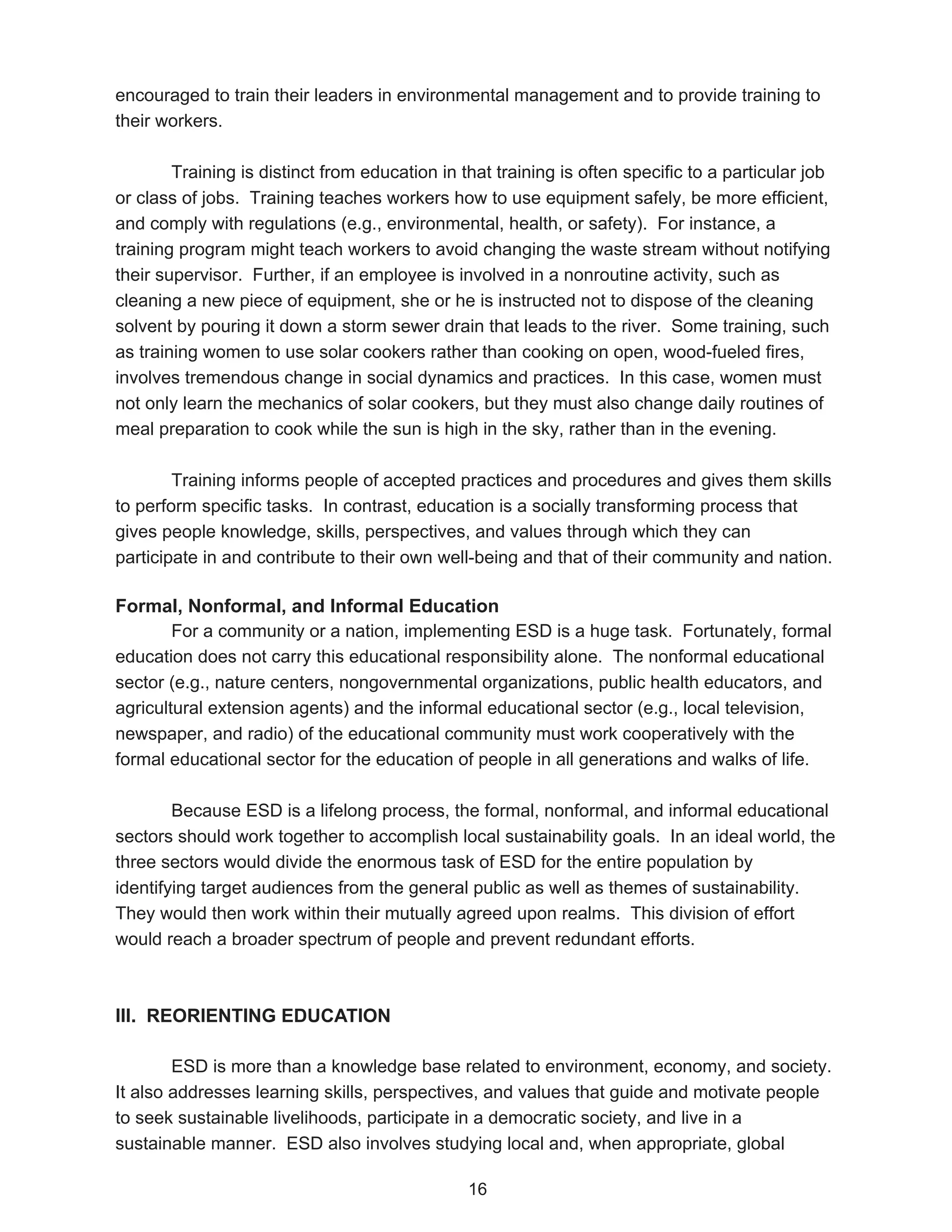 encouraged to train their leaders in environmental management and to provide training to
their workers.

        Training is distinct from education in that training is often specific to a particular job
or class of jobs. Training teaches workers how to use equipment safely, be more efficient,
and comply with regulations (e.g., environmental, health, or safety). For instance, a
training program might teach workers to avoid changing the waste stream without notifying
their supervisor. Further, if an employee is involved in a nonroutine activity, such as
cleaning a new piece of equipment, she or he is instructed not to dispose of the cleaning
solvent by pouring it down a storm sewer drain that leads to the river. Some training, such
as training women to use solar cookers rather than cooking on open, wood-fueled fires,
involves tremendous change in social dynamics and practices. In this case, women must
not only learn the mechanics of solar cookers, but they must also change daily routines of
meal preparation to cook while the sun is high in the sky, rather than in the evening.

        Training informs people of accepted practices and procedures and gives them skills
to perform specific tasks. In contrast, education is a socially transforming process that
gives people knowledge, skills, perspectives, and values through which they can
participate in and contribute to their own well-being and that of their community and nation.

Formal, Nonformal, and Informal Education
        For a community or a nation, implementing ESD is a huge task. Fortunately, formal
education does not carry this educational responsibility alone. The nonformal educational
sector (e.g., nature centers, nongovernmental organizations, public health educators, and
agricultural extension agents) and the informal educational sector (e.g., local television,
newspaper, and radio) of the educational community must work cooperatively with the
formal educational sector for the education of people in all generations and walks of life.

        Because ESD is a lifelong process, the formal, nonformal, and informal educational
sectors should work together to accomplish local sustainability goals. In an ideal world, the
three sectors would divide the enormous task of ESD for the entire population by
identifying target audiences from the general public as well as themes of sustainability.
They would then work within their mutually agreed upon realms. This division of effort
would reach a broader spectrum of people and prevent redundant efforts.



III. REORIENTING EDUCATION

        ESD is more than a knowledge base related to environment, economy, and society.
It also addresses learning skills, perspectives, and values that guide and motivate people
to seek sustainable livelihoods, participate in a democratic society, and live in a
sustainable manner. ESD also involves studying local and, when appropriate, global

                                                16
 