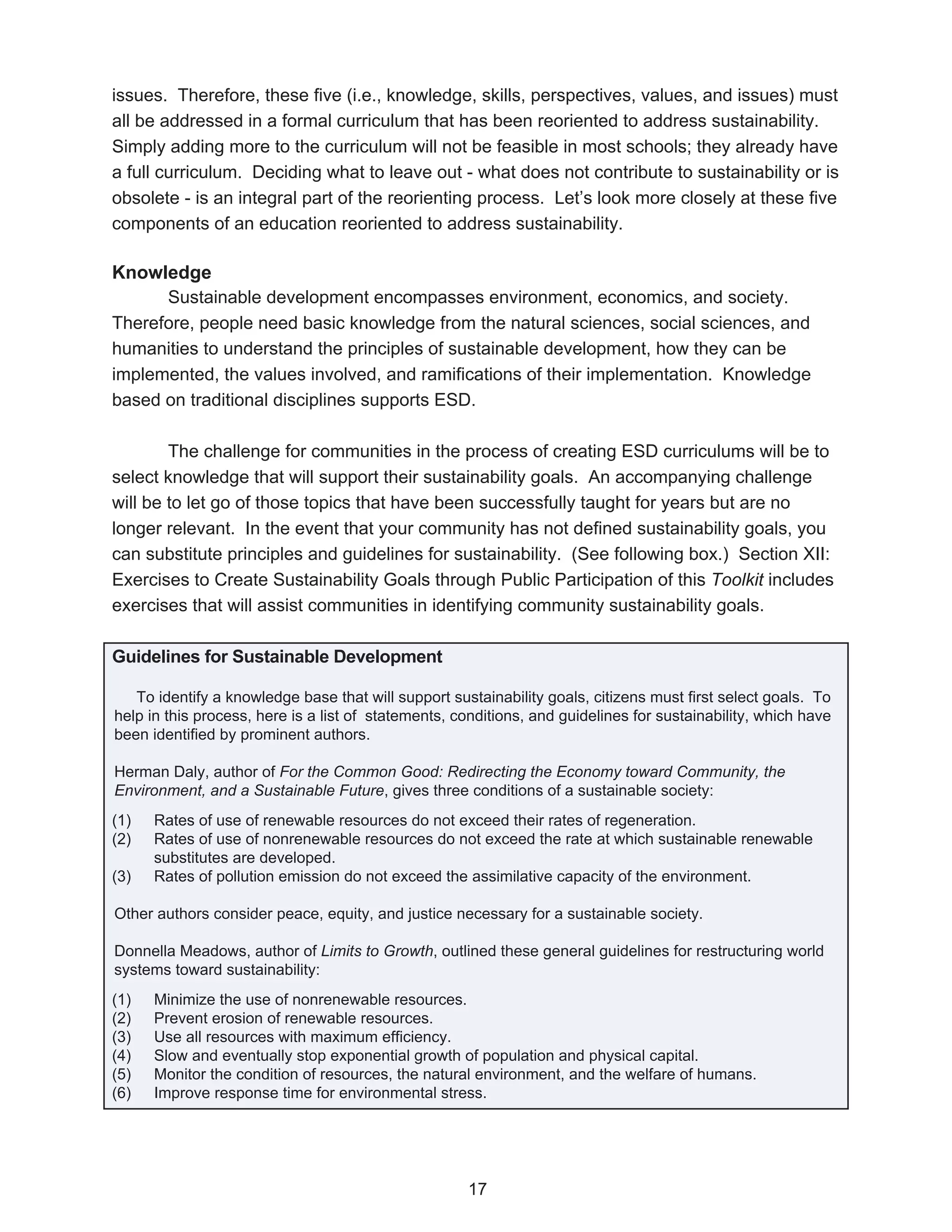 issues. Therefore, these five (i.e., knowledge, skills, perspectives, values, and issues) must
all be addressed in a formal curriculum that has been reoriented to address sustainability.
Simply adding more to the curriculum will not be feasible in most schools; they already have
a full curriculum. Deciding what to leave out - what does not contribute to sustainability or is
obsolete - is an integral part of the reorienting process. Let’s look more closely at these five
components of an education reoriented to address sustainability.

Knowledge
      Sustainable development encompasses environment, economics, and society.
Therefore, people need basic knowledge from the natural sciences, social sciences, and
humanities to understand the principles of sustainable development, how they can be
implemented, the values involved, and ramifications of their implementation. Knowledge
based on traditional disciplines supports ESD.

        The challenge for communities in the process of creating ESD curriculums will be to
select knowledge that will support their sustainability goals. An accompanying challenge
will be to let go of those topics that have been successfully taught for years but are no
longer relevant. In the event that your community has not defined sustainability goals, you
can substitute principles and guidelines for sustainability. (See following box.) Section XII:
Exercises to Create Sustainability Goals through Public Participation of this Toolkit includes
exercises that will assist communities in identifying community sustainability goals.

Guidelines for Sustainable Development

   To identify a knowledge base that will support sustainability goals, citizens must first select goals. To
help in this process, here is a list of statements, conditions, and guidelines for sustainability, which have
been identified by prominent authors.

Herman Daly, author of For the Common Good: Redirecting the Economy toward Community, the
Environment, and a Sustainable Future, gives three conditions of a sustainable society:
(1)   Rates of use of renewable resources do not exceed their rates of regeneration.
(2)   Rates of use of nonrenewable resources do not exceed the rate at which sustainable renewable
      substitutes are developed.
(3)   Rates of pollution emission do not exceed the assimilative capacity of the environment.

Other authors consider peace, equity, and justice necessary for a sustainable society.

Donnella Meadows, author of Limits to Growth, outlined these general guidelines for restructuring world
systems toward sustainability:
(1)   Minimize the use of nonrenewable resources.
(2)   Prevent erosion of renewable resources.
(3)   Use all resources with maximum efficiency.
(4)   Slow and eventually stop exponential growth of population and physical capital.
(5)   Monitor the condition of resources, the natural environment, and the welfare of humans.
(6)   Improve response time for environmental stress.




                                                     17
 
