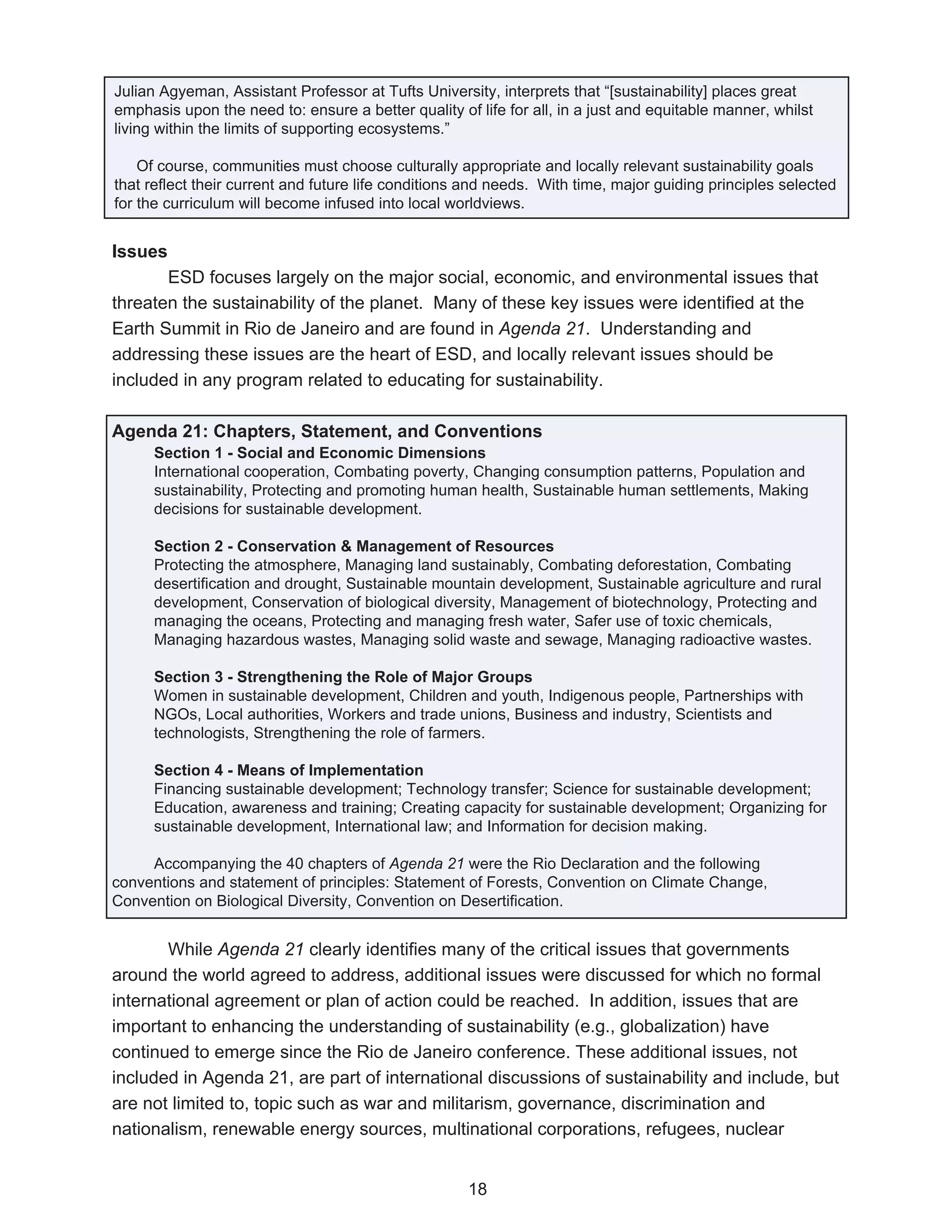 Julian Agyeman, Assistant Professor at Tufts University, interprets that “[sustainability] places great
emphasis upon the need to: ensure a better quality of life for all, in a just and equitable manner, whilst
living within the limits of supporting ecosystems.”

    Of course, communities must choose culturally appropriate and locally relevant sustainability goals
that reflect their current and future life conditions and needs. With time, major guiding principles selected
for the curriculum will become infused into local worldviews.


Issues
       ESD focuses largely on the major social, economic, and environmental issues that
threaten the sustainability of the planet. Many of these key issues were identified at the
Earth Summit in Rio de Janeiro and are found in Agenda 21. Understanding and
addressing these issues are the heart of ESD, and locally relevant issues should be
included in any program related to educating for sustainability.

Agenda 21: Chapters, Statement, and Conventions
      Section 1 - Social and Economic Dimensions
      International cooperation, Combating poverty, Changing consumption patterns, Population and
      sustainability, Protecting and promoting human health, Sustainable human settlements, Making
      decisions for sustainable development.

      Section 2 - Conservation & Management of Resources
      Protecting the atmosphere, Managing land sustainably, Combating deforestation, Combating
      desertification and drought, Sustainable mountain development, Sustainable agriculture and rural
      development, Conservation of biological diversity, Management of biotechnology, Protecting and
      managing the oceans, Protecting and managing fresh water, Safer use of toxic chemicals,
      Managing hazardous wastes, Managing solid waste and sewage, Managing radioactive wastes.

      Section 3 - Strengthening the Role of Major Groups
      Women in sustainable development, Children and youth, Indigenous people, Partnerships with
      NGOs, Local authorities, Workers and trade unions, Business and industry, Scientists and
      technologists, Strengthening the role of farmers.

      Section 4 - Means of Implementation
      Financing sustainable development; Technology transfer; Science for sustainable development;
      Education, awareness and training; Creating capacity for sustainable development; Organizing for
      sustainable development, International law; and Information for decision making.

     Accompanying the 40 chapters of Agenda 21 were the Rio Declaration and the following
conventions and statement of principles: Statement of Forests, Convention on Climate Change,
Convention on Biological Diversity, Convention on Desertification.


       While Agenda 21 clearly identifies many of the critical issues that governments
around the world agreed to address, additional issues were discussed for which no formal
international agreement or plan of action could be reached. In addition, issues that are
important to enhancing the understanding of sustainability (e.g., globalization) have
continued to emerge since the Rio de Janeiro conference. These additional issues, not
included in Agenda 21, are part of international discussions of sustainability and include, but
are not limited to, topic such as war and militarism, governance, discrimination and
nationalism, renewable energy sources, multinational corporations, refugees, nuclear


                                                     18
 