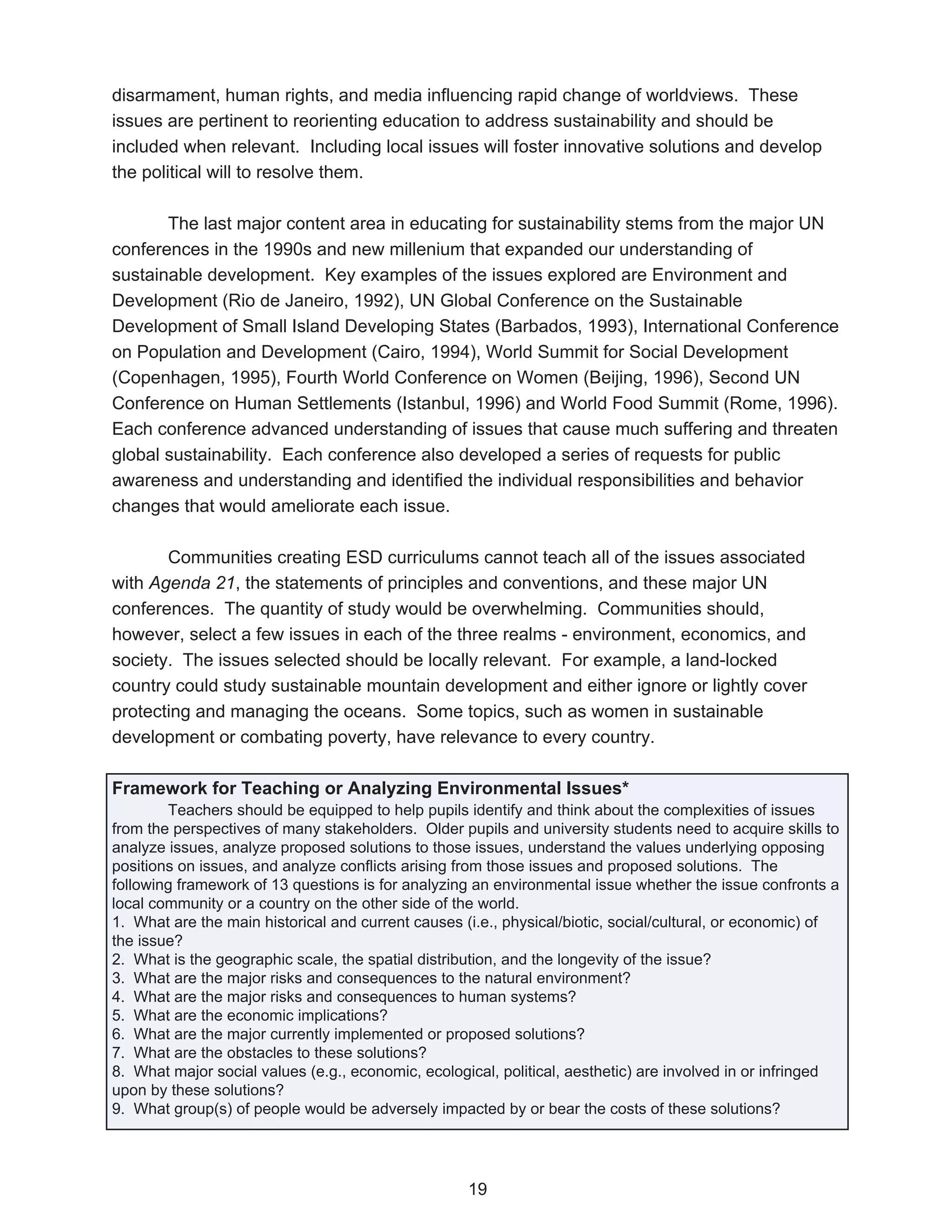 disarmament, human rights, and media influencing rapid change of worldviews. These
issues are pertinent to reorienting education to address sustainability and should be
included when relevant. Including local issues will foster innovative solutions and develop
the political will to resolve them.

       The last major content area in educating for sustainability stems from the major UN
conferences in the 1990s and new millenium that expanded our understanding of
sustainable development. Key examples of the issues explored are Environment and
Development (Rio de Janeiro, 1992), UN Global Conference on the Sustainable
Development of Small Island Developing States (Barbados, 1993), International Conference
on Population and Development (Cairo, 1994), World Summit for Social Development
(Copenhagen, 1995), Fourth World Conference on Women (Beijing, 1996), Second UN
Conference on Human Settlements (Istanbul, 1996) and World Food Summit (Rome, 1996).
Each conference advanced understanding of issues that cause much suffering and threaten
global sustainability. Each conference also developed a series of requests for public
awareness and understanding and identified the individual responsibilities and behavior
changes that would ameliorate each issue.

       Communities creating ESD curriculums cannot teach all of the issues associated
with Agenda 21, the statements of principles and conventions, and these major UN
conferences. The quantity of study would be overwhelming. Communities should,
however, select a few issues in each of the three realms - environment, economics, and
society. The issues selected should be locally relevant. For example, a land-locked
country could study sustainable mountain development and either ignore or lightly cover
protecting and managing the oceans. Some topics, such as women in sustainable
development or combating poverty, have relevance to every country.

Framework for Teaching or Analyzing Environmental Issues*
        Teachers should be equipped to help pupils identify and think about the complexities of issues
from the perspectives of many stakeholders. Older pupils and university students need to acquire skills to
analyze issues, analyze proposed solutions to those issues, understand the values underlying opposing
positions on issues, and analyze conflicts arising from those issues and proposed solutions. The
following framework of 13 questions is for analyzing an environmental issue whether the issue confronts a
local community or a country on the other side of the world.
1. What are the main historical and current causes (i.e., physical/biotic, social/cultural, or economic) of
the issue?
2. What is the geographic scale, the spatial distribution, and the longevity of the issue?
3. What are the major risks and consequences to the natural environment?
4. What are the major risks and consequences to human systems?
5. What are the economic implications?
6. What are the major currently implemented or proposed solutions?
7. What are the obstacles to these solutions?
8. What major social values (e.g., economic, ecological, political, aesthetic) are involved in or infringed
upon by these solutions?
9. What group(s) of people would be adversely impacted by or bear the costs of these solutions?




                                                    19
 