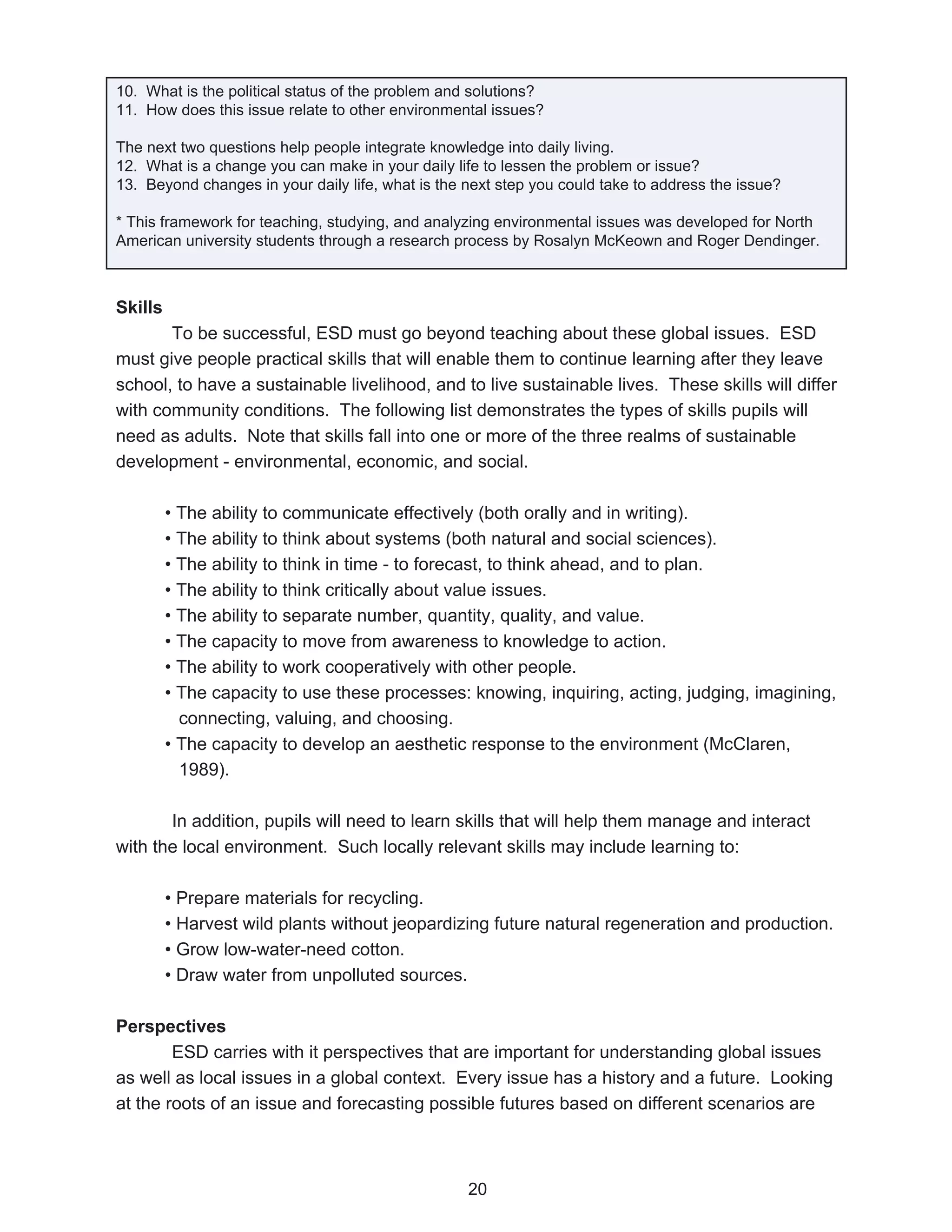 10. What is the political status of the problem and solutions?
11. How does this issue relate to other environmental issues?

The next two questions help people integrate knowledge into daily living.
12. What is a change you can make in your daily life to lessen the problem or issue?
13. Beyond changes in your daily life, what is the next step you could take to address the issue?

* This framework for teaching, studying, and analyzing environmental issues was developed for North
American university students through a research process by Rosalyn McKeown and Roger Dendinger.



Skills
       To be successful, ESD must go beyond teaching about these global issues. ESD
must give people practical skills that will enable them to continue learning after they leave
school, to have a sustainable livelihood, and to live sustainable lives. These skills will differ
with community conditions. The following list demonstrates the types of skills pupils will
need as adults. Note that skills fall into one or more of the three realms of sustainable
development - environmental, economic, and social.

         • The ability to communicate effectively (both orally and in writing).
         • The ability to think about systems (both natural and social sciences).
         • The ability to think in time - to forecast, to think ahead, and to plan.
         • The ability to think critically about value issues.
         • The ability to separate number, quantity, quality, and value.
         • The capacity to move from awareness to knowledge to action.
         • The ability to work cooperatively with other people.
         • The capacity to use these processes: knowing, inquiring, acting, judging, imagining,
           connecting, valuing, and choosing.
         • The capacity to develop an aesthetic response to the environment (McClaren,
           1989).

       In addition, pupils will need to learn skills that will help them manage and interact
with the local environment. Such locally relevant skills may include learning to:

         • Prepare materials for recycling.
         • Harvest wild plants without jeopardizing future natural regeneration and production.
         • Grow low-water-need cotton.
         • Draw water from unpolluted sources.

Perspectives
        ESD carries with it perspectives that are important for understanding global issues
as well as local issues in a global context. Every issue has a history and a future. Looking
at the roots of an issue and forecasting possible futures based on different scenarios are



                                                   20
 