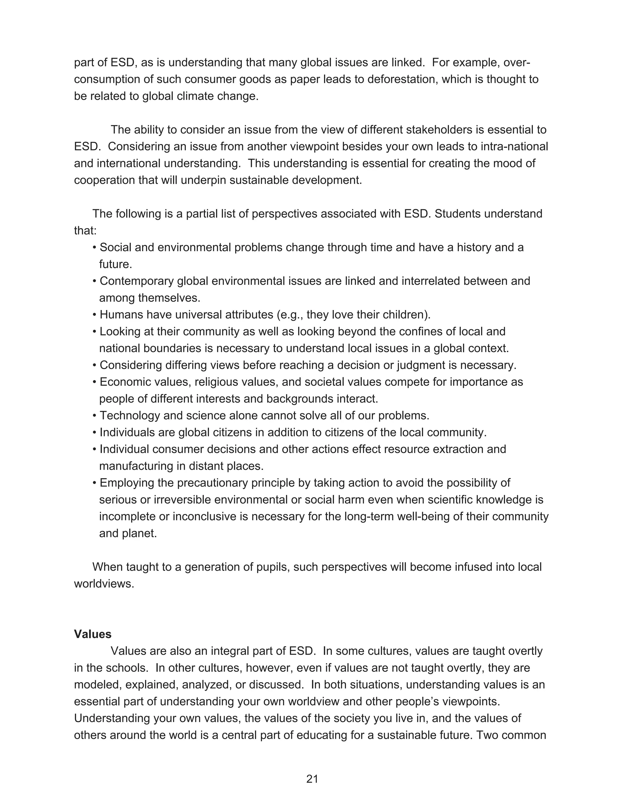 part of ESD, as is understanding that many global issues are linked. For example, over-
consumption of such consumer goods as paper leads to deforestation, which is thought to
be related to global climate change.

       The ability to consider an issue from the view of different stakeholders is essential to
ESD. Considering an issue from another viewpoint besides your own leads to intra-national
and international understanding. This understanding is essential for creating the mood of
cooperation that will underpin sustainable development.

    The following is a partial list of perspectives associated with ESD. Students understand
that:
    • Social and environmental problems change through time and have a history and a
      future.
    • Contemporary global environmental issues are linked and interrelated between and
      among themselves.
    • Humans have universal attributes (e.g., they love their children).
    • Looking at their community as well as looking beyond the confines of local and
      national boundaries is necessary to understand local issues in a global context.
    • Considering differing views before reaching a decision or judgment is necessary.
    • Economic values, religious values, and societal values compete for importance as
      people of different interests and backgrounds interact.
    • Technology and science alone cannot solve all of our problems.
    • Individuals are global citizens in addition to citizens of the local community.
    • Individual consumer decisions and other actions effect resource extraction and
      manufacturing in distant places.
    • Employing the precautionary principle by taking action to avoid the possibility of
      serious or irreversible environmental or social harm even when scientific knowledge is
      incomplete or inconclusive is necessary for the long-term well-being of their community
      and planet.

   When taught to a generation of pupils, such perspectives will become infused into local
worldviews.



Values
        Values are also an integral part of ESD. In some cultures, values are taught overtly
in the schools. In other cultures, however, even if values are not taught overtly, they are
modeled, explained, analyzed, or discussed. In both situations, understanding values is an
essential part of understanding your own worldview and other people’s viewpoints.
Understanding your own values, the values of the society you live in, and the values of
others around the world is a central part of educating for a sustainable future. Two common


                                              21
 