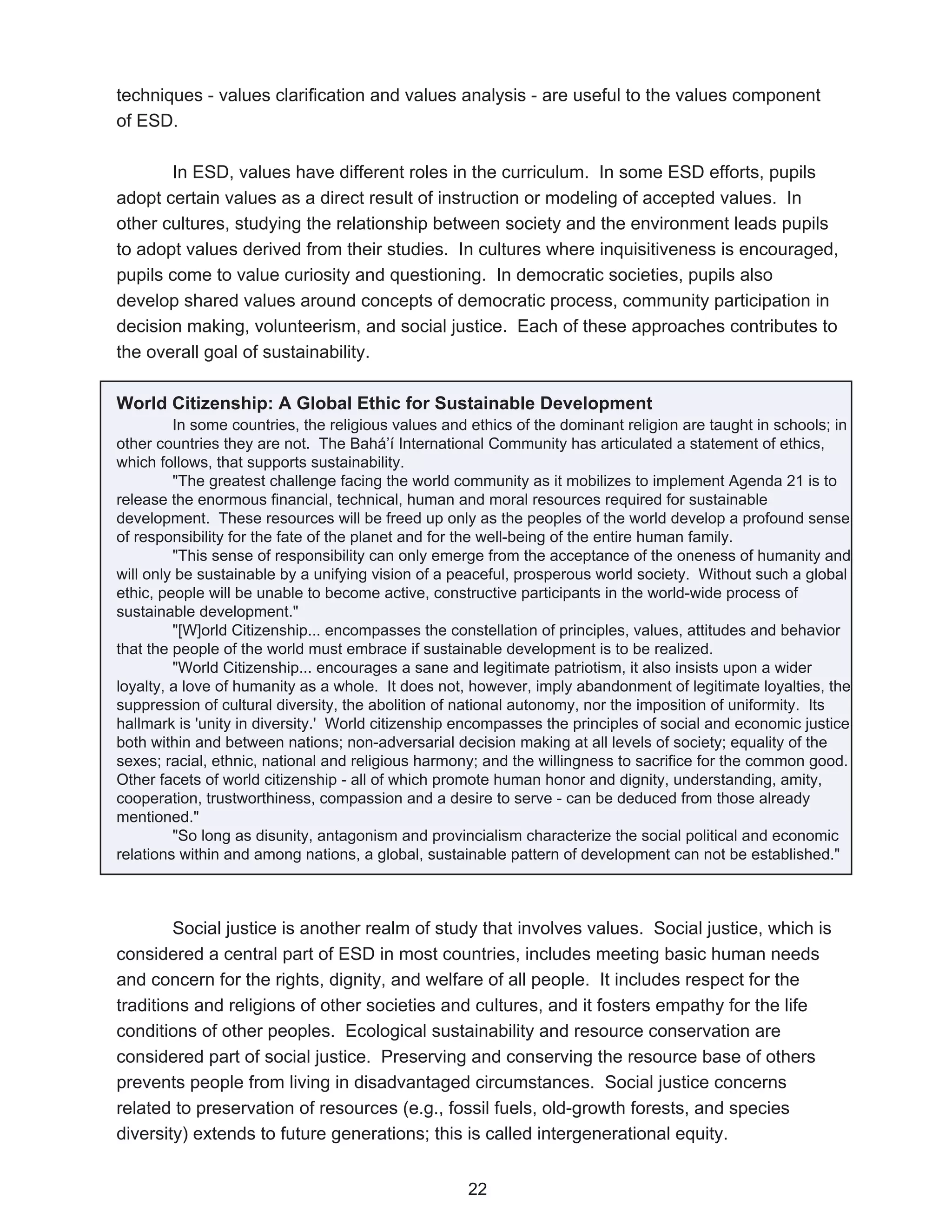 techniques - values clarification and values analysis - are useful to the values component
of ESD.

       In ESD, values have different roles in the curriculum. In some ESD efforts, pupils
adopt certain values as a direct result of instruction or modeling of accepted values. In
other cultures, studying the relationship between society and the environment leads pupils
to adopt values derived from their studies. In cultures where inquisitiveness is encouraged,
pupils come to value curiosity and questioning. In democratic societies, pupils also
develop shared values around concepts of democratic process, community participation in
decision making, volunteerism, and social justice. Each of these approaches contributes to
the overall goal of sustainability.

World Citizenship: A Global Ethic for Sustainable Development
         In some countries, the religious values and ethics of the dominant religion are taught in schools; in
other countries they are not. The Bahá’í International Community has articulated a statement of ethics,
which follows, that supports sustainability.
         "The greatest challenge facing the world community as it mobilizes to implement Agenda 21 is to
release the enormous financial, technical, human and moral resources required for sustainable
development. These resources will be freed up only as the peoples of the world develop a profound sense
of responsibility for the fate of the planet and for the well-being of the entire human family.
         "This sense of responsibility can only emerge from the acceptance of the oneness of humanity and
will only be sustainable by a unifying vision of a peaceful, prosperous world society. Without such a global
ethic, people will be unable to become active, constructive participants in the world-wide process of
sustainable development."
         "[W]orld Citizenship... encompasses the constellation of principles, values, attitudes and behavior
that the people of the world must embrace if sustainable development is to be realized.
         "World Citizenship... encourages a sane and legitimate patriotism, it also insists upon a wider
loyalty, a love of humanity as a whole. It does not, however, imply abandonment of legitimate loyalties, the
suppression of cultural diversity, the abolition of national autonomy, nor the imposition of uniformity. Its
hallmark is 'unity in diversity.' World citizenship encompasses the principles of social and economic justice
both within and between nations; non-adversarial decision making at all levels of society; equality of the
sexes; racial, ethnic, national and religious harmony; and the willingness to sacrifice for the common good.
Other facets of world citizenship - all of which promote human honor and dignity, understanding, amity,
cooperation, trustworthiness, compassion and a desire to serve - can be deduced from those already
mentioned."
         "So long as disunity, antagonism and provincialism characterize the social political and economic
relations within and among nations, a global, sustainable pattern of development can not be established."



        Social justice is another realm of study that involves values. Social justice, which is
considered a central part of ESD in most countries, includes meeting basic human needs
and concern for the rights, dignity, and welfare of all people. It includes respect for the
traditions and religions of other societies and cultures, and it fosters empathy for the life
conditions of other peoples. Ecological sustainability and resource conservation are
considered part of social justice. Preserving and conserving the resource base of others
prevents people from living in disadvantaged circumstances. Social justice concerns
related to preservation of resources (e.g., fossil fuels, old-growth forests, and species
diversity) extends to future generations; this is called intergenerational equity.


                                                    22
 