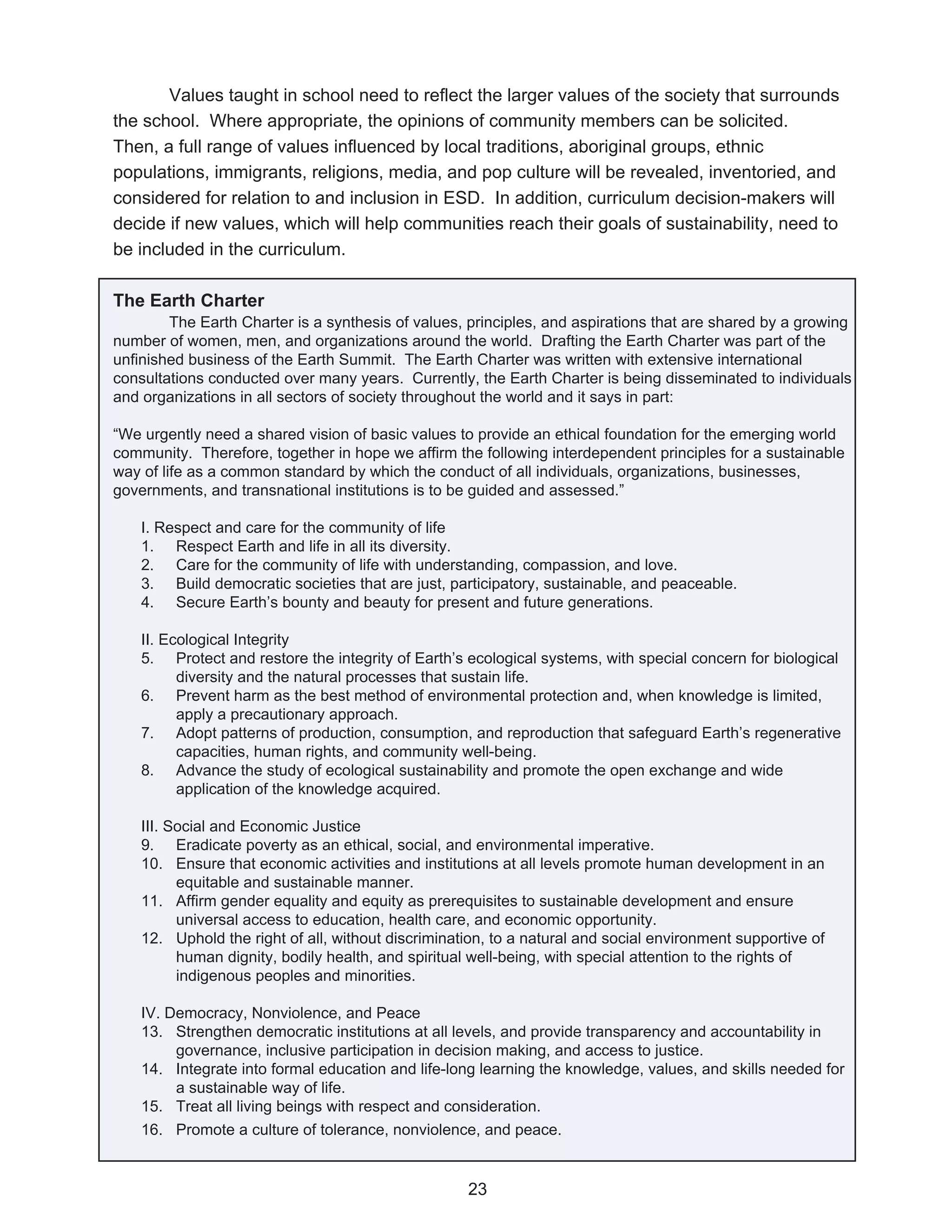 Values taught in school need to reflect the larger values of the society that surrounds
the school. Where appropriate, the opinions of community members can be solicited.
Then, a full range of values influenced by local traditions, aboriginal groups, ethnic
populations, immigrants, religions, media, and pop culture will be revealed, inventoried, and
considered for relation to and inclusion in ESD. In addition, curriculum decision-makers will
decide if new values, which will help communities reach their goals of sustainability, need to
be included in the curriculum.

The Earth Charter
        The Earth Charter is a synthesis of values, principles, and aspirations that are shared by a growing
number of women, men, and organizations around the world. Drafting the Earth Charter was part of the
unfinished business of the Earth Summit. The Earth Charter was written with extensive international
consultations conducted over many years. Currently, the Earth Charter is being disseminated to individuals
and organizations in all sectors of society throughout the world and it says in part:

“We urgently need a shared vision of basic values to provide an ethical foundation for the emerging world
community. Therefore, together in hope we affirm the following interdependent principles for a sustainable
way of life as a common standard by which the conduct of all individuals, organizations, businesses,
governments, and transnational institutions is to be guided and assessed.”

    I. Respect and care for the community of life
    1. Respect Earth and life in all its diversity.
    2. Care for the community of life with understanding, compassion, and love.
    3. Build democratic societies that are just, participatory, sustainable, and peaceable.
    4. Secure Earth’s bounty and beauty for present and future generations.

    II. Ecological Integrity
    5. Protect and restore the integrity of Earth’s ecological systems, with special concern for biological
          diversity and the natural processes that sustain life.
    6. Prevent harm as the best method of environmental protection and, when knowledge is limited,
          apply a precautionary approach.
    7. Adopt patterns of production, consumption, and reproduction that safeguard Earth’s regenerative
          capacities, human rights, and community well-being.
    8. Advance the study of ecological sustainability and promote the open exchange and wide
          application of the knowledge acquired.

    III. Social and Economic Justice
    9. Eradicate poverty as an ethical, social, and environmental imperative.
    10. Ensure that economic activities and institutions at all levels promote human development in an
          equitable and sustainable manner.
    11. Affirm gender equality and equity as prerequisites to sustainable development and ensure
          universal access to education, health care, and economic opportunity.
    12. Uphold the right of all, without discrimination, to a natural and social environment supportive of
          human dignity, bodily health, and spiritual well-being, with special attention to the rights of
          indigenous peoples and minorities.

    IV. Democracy, Nonviolence, and Peace
    13. Strengthen democratic institutions at all levels, and provide transparency and accountability in
         governance, inclusive participation in decision making, and access to justice.
    14. Integrate into formal education and life-long learning the knowledge, values, and skills needed for
         a sustainable way of life.
    15. Treat all living beings with respect and consideration.
    16. Promote a culture of tolerance, nonviolence, and peace.


                                                    23
 