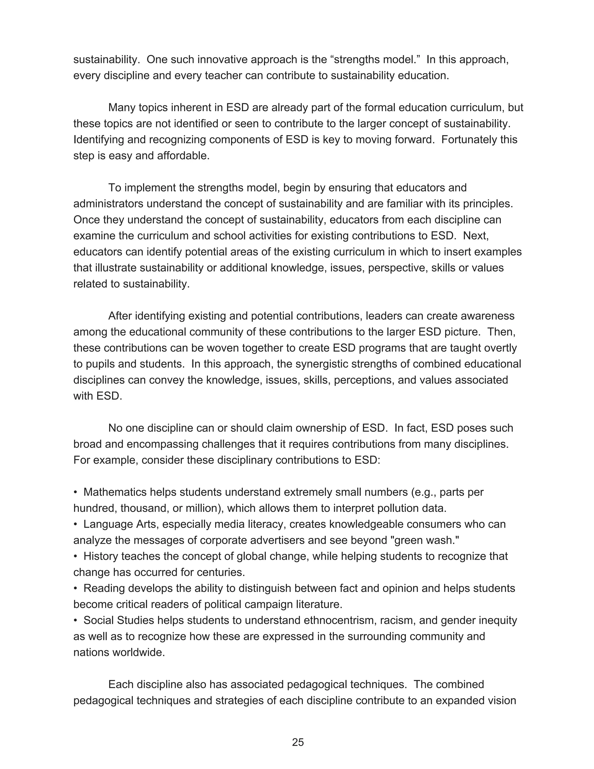 sustainability. One such innovative approach is the “strengths model.” In this approach,
every discipline and every teacher can contribute to sustainability education.

        Many topics inherent in ESD are already part of the formal education curriculum, but
these topics are not identified or seen to contribute to the larger concept of sustainability.
Identifying and recognizing components of ESD is key to moving forward. Fortunately this
step is easy and affordable.

         To implement the strengths model, begin by ensuring that educators and
administrators understand the concept of sustainability and are familiar with its principles.
Once they understand the concept of sustainability, educators from each discipline can
examine the curriculum and school activities for existing contributions to ESD. Next,
educators can identify potential areas of the existing curriculum in which to insert examples
that illustrate sustainability or additional knowledge, issues, perspective, skills or values
related to sustainability.

        After identifying existing and potential contributions, leaders can create awareness
among the educational community of these contributions to the larger ESD picture. Then,
these contributions can be woven together to create ESD programs that are taught overtly
to pupils and students. In this approach, the synergistic strengths of combined educational
disciplines can convey the knowledge, issues, skills, perceptions, and values associated
with ESD.

       No one discipline can or should claim ownership of ESD. In fact, ESD poses such
broad and encompassing challenges that it requires contributions from many disciplines.
For example, consider these disciplinary contributions to ESD:

• Mathematics helps students understand extremely small numbers (e.g., parts per
hundred, thousand, or million), which allows them to interpret pollution data.
• Language Arts, especially media literacy, creates knowledgeable consumers who can
analyze the messages of corporate advertisers and see beyond "green wash."
• History teaches the concept of global change, while helping students to recognize that
change has occurred for centuries.
• Reading develops the ability to distinguish between fact and opinion and helps students
become critical readers of political campaign literature.
• Social Studies helps students to understand ethnocentrism, racism, and gender inequity
as well as to recognize how these are expressed in the surrounding community and
nations worldwide.

      Each discipline also has associated pedagogical techniques. The combined
pedagogical techniques and strategies of each discipline contribute to an expanded vision


                                             25
 