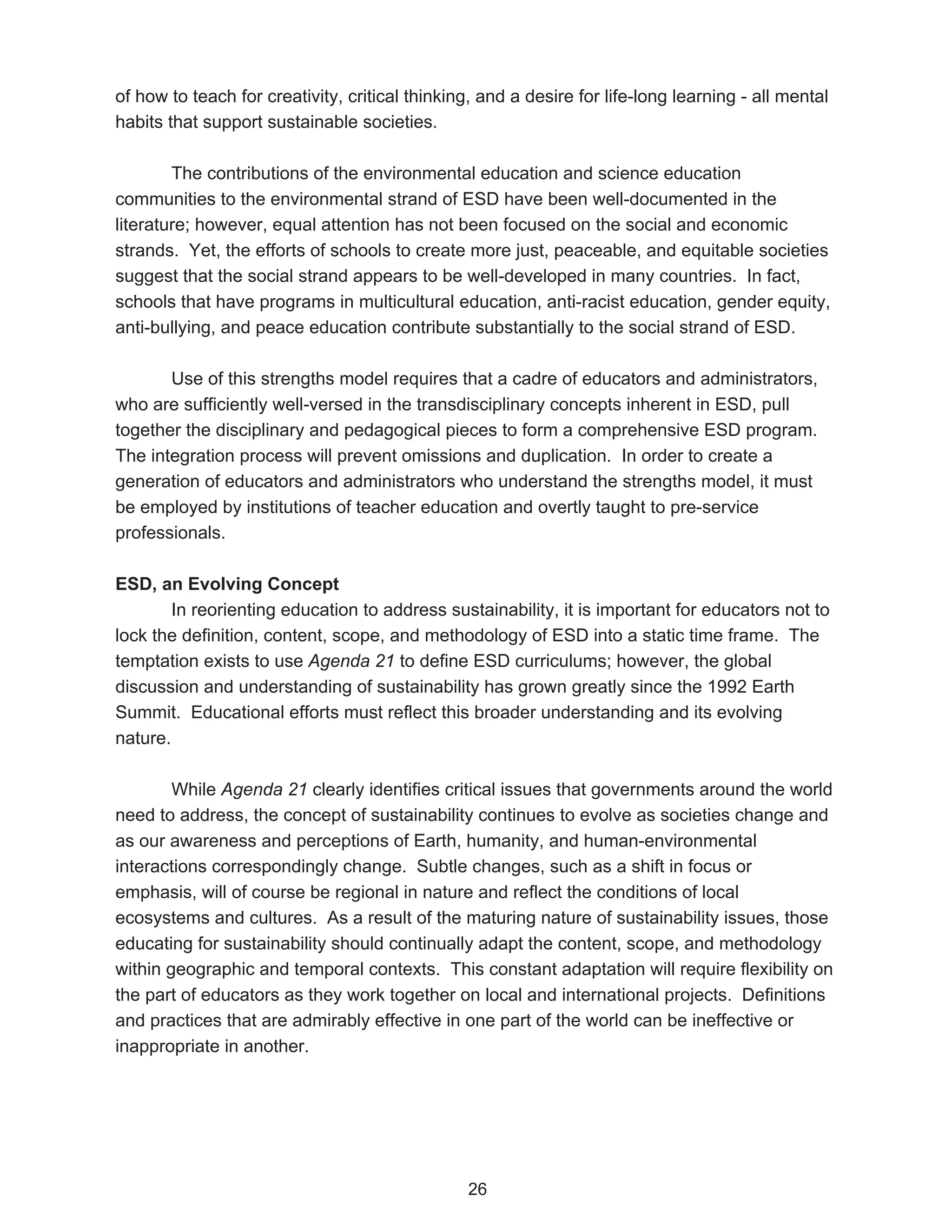 of how to teach for creativity, critical thinking, and a desire for life-long learning - all mental
habits that support sustainable societies.

        The contributions of the environmental education and science education
communities to the environmental strand of ESD have been well-documented in the
literature; however, equal attention has not been focused on the social and economic
strands. Yet, the efforts of schools to create more just, peaceable, and equitable societies
suggest that the social strand appears to be well-developed in many countries. In fact,
schools that have programs in multicultural education, anti-racist education, gender equity,
anti-bullying, and peace education contribute substantially to the social strand of ESD.

       Use of this strengths model requires that a cadre of educators and administrators,
who are sufficiently well-versed in the transdisciplinary concepts inherent in ESD, pull
together the disciplinary and pedagogical pieces to form a comprehensive ESD program.
The integration process will prevent omissions and duplication. In order to create a
generation of educators and administrators who understand the strengths model, it must
be employed by institutions of teacher education and overtly taught to pre-service
professionals.

ESD, an Evolving Concept
        In reorienting education to address sustainability, it is important for educators not to
lock the definition, content, scope, and methodology of ESD into a static time frame. The
temptation exists to use Agenda 21 to define ESD curriculums; however, the global
discussion and understanding of sustainability has grown greatly since the 1992 Earth
Summit. Educational efforts must reflect this broader understanding and its evolving
nature.

        While Agenda 21 clearly identifies critical issues that governments around the world
need to address, the concept of sustainability continues to evolve as societies change and
as our awareness and perceptions of Earth, humanity, and human-environmental
interactions correspondingly change. Subtle changes, such as a shift in focus or
emphasis, will of course be regional in nature and reflect the conditions of local
ecosystems and cultures. As a result of the maturing nature of sustainability issues, those
educating for sustainability should continually adapt the content, scope, and methodology
within geographic and temporal contexts. This constant adaptation will require flexibility on
the part of educators as they work together on local and international projects. Definitions
and practices that are admirably effective in one part of the world can be ineffective or
inappropriate in another.




                                                26
 