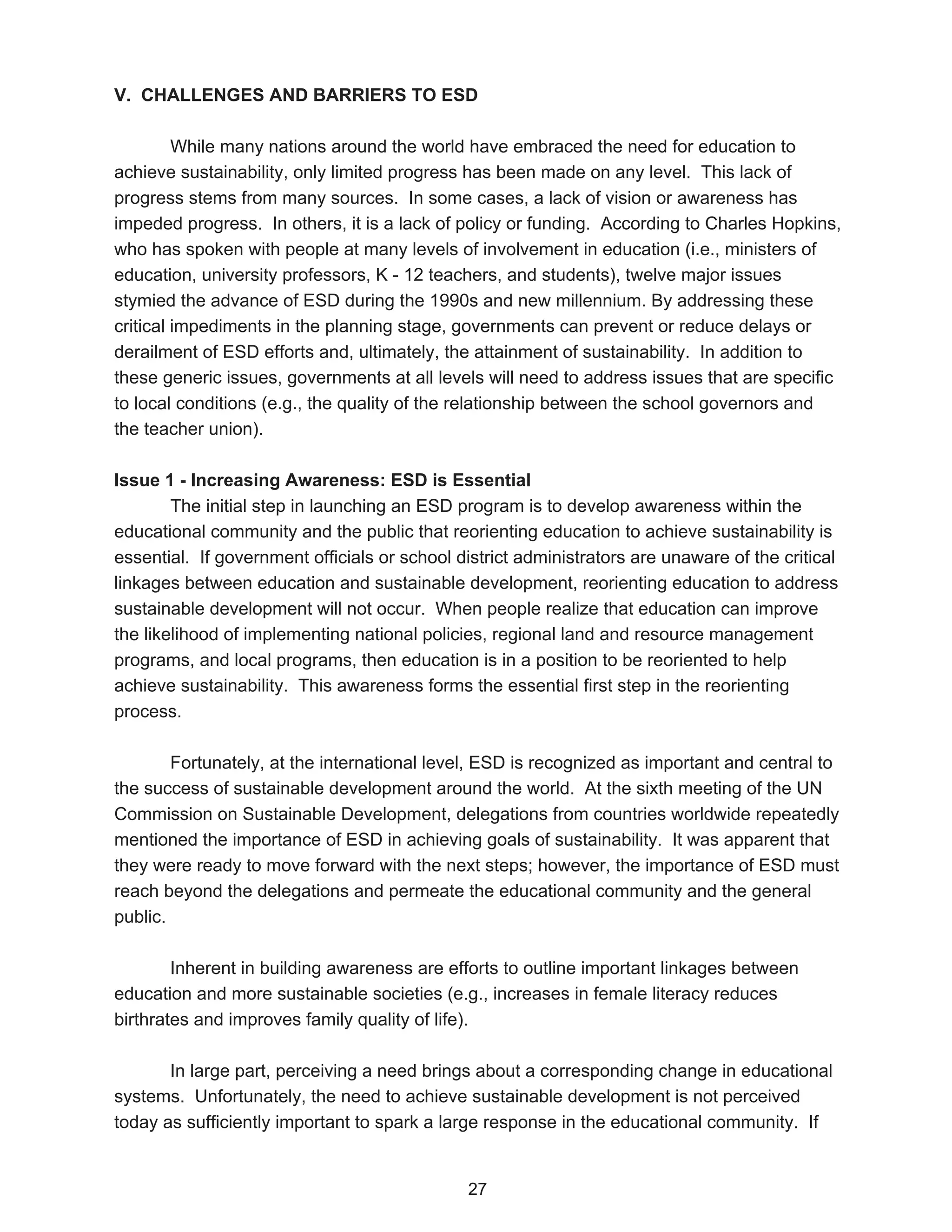 V. CHALLENGES AND BARRIERS TO ESD

         While many nations around the world have embraced the need for education to
achieve sustainability, only limited progress has been made on any level. This lack of
progress stems from many sources. In some cases, a lack of vision or awareness has
impeded progress. In others, it is a lack of policy or funding. According to Charles Hopkins,
who has spoken with people at many levels of involvement in education (i.e., ministers of
education, university professors, K - 12 teachers, and students), twelve major issues
stymied the advance of ESD during the 1990s and new millennium. By addressing these
critical impediments in the planning stage, governments can prevent or reduce delays or
derailment of ESD efforts and, ultimately, the attainment of sustainability. In addition to
these generic issues, governments at all levels will need to address issues that are specific
to local conditions (e.g., the quality of the relationship between the school governors and
the teacher union).

Issue 1 - Increasing Awareness: ESD is Essential
        The initial step in launching an ESD program is to develop awareness within the
educational community and the public that reorienting education to achieve sustainability is
essential. If government officials or school district administrators are unaware of the critical
linkages between education and sustainable development, reorienting education to address
sustainable development will not occur. When people realize that education can improve
the likelihood of implementing national policies, regional land and resource management
programs, and local programs, then education is in a position to be reoriented to help
achieve sustainability. This awareness forms the essential first step in the reorienting
process.

        Fortunately, at the international level, ESD is recognized as important and central to
the success of sustainable development around the world. At the sixth meeting of the UN
Commission on Sustainable Development, delegations from countries worldwide repeatedly
mentioned the importance of ESD in achieving goals of sustainability. It was apparent that
they were ready to move forward with the next steps; however, the importance of ESD must
reach beyond the delegations and permeate the educational community and the general
public.

        Inherent in building awareness are efforts to outline important linkages between
education and more sustainable societies (e.g., increases in female literacy reduces
birthrates and improves family quality of life).

       In large part, perceiving a need brings about a corresponding change in educational
systems. Unfortunately, the need to achieve sustainable development is not perceived
today as sufficiently important to spark a large response in the educational community. If


                                              27
 