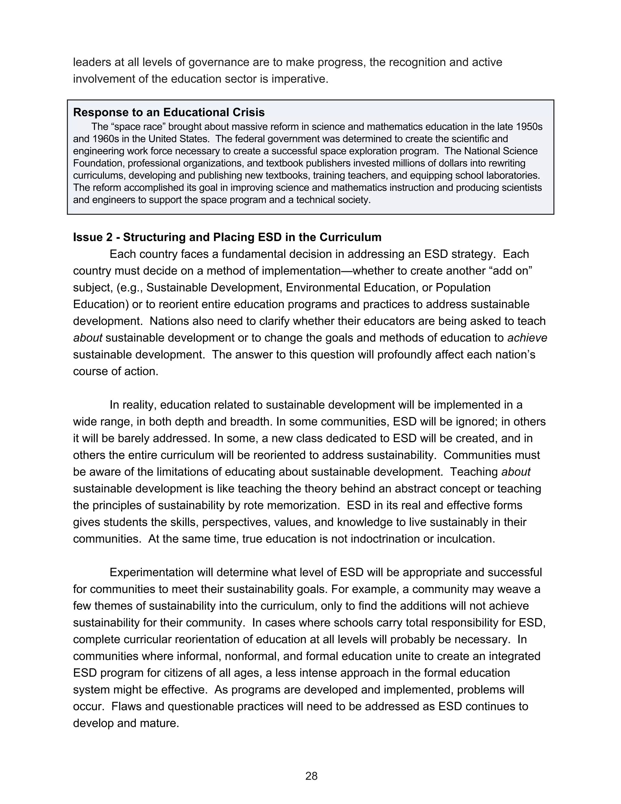 leaders at all levels of governance are to make progress, the recognition and active
involvement of the education sector is imperative.

Response to an Educational Crisis
     The “space race” brought about massive reform in science and mathematics education in the late 1950s
and 1960s in the United States. The federal government was determined to create the scientific and
engineering work force necessary to create a successful space exploration program. The National Science
Foundation, professional organizations, and textbook publishers invested millions of dollars into rewriting
curriculums, developing and publishing new textbooks, training teachers, and equipping school laboratories.
The reform accomplished its goal in improving science and mathematics instruction and producing scientists
and engineers to support the space program and a technical society.


Issue 2 - Structuring and Placing ESD in the Curriculum
       Each country faces a fundamental decision in addressing an ESD strategy. Each
country must decide on a method of implementation—whether to create another “add on”
subject, (e.g., Sustainable Development, Environmental Education, or Population
Education) or to reorient entire education programs and practices to address sustainable
development. Nations also need to clarify whether their educators are being asked to teach
about sustainable development or to change the goals and methods of education to achieve
sustainable development. The answer to this question will profoundly affect each nation’s
course of action.

         In reality, education related to sustainable development will be implemented in a
wide range, in both depth and breadth. In some communities, ESD will be ignored; in others
it will be barely addressed. In some, a new class dedicated to ESD will be created, and in
others the entire curriculum will be reoriented to address sustainability. Communities must
be aware of the limitations of educating about sustainable development. Teaching about
sustainable development is like teaching the theory behind an abstract concept or teaching
the principles of sustainability by rote memorization. ESD in its real and effective forms
gives students the skills, perspectives, values, and knowledge to live sustainably in their
communities. At the same time, true education is not indoctrination or inculcation.

       Experimentation will determine what level of ESD will be appropriate and successful
for communities to meet their sustainability goals. For example, a community may weave a
few themes of sustainability into the curriculum, only to find the additions will not achieve
sustainability for their community. In cases where schools carry total responsibility for ESD,
complete curricular reorientation of education at all levels will probably be necessary. In
communities where informal, nonformal, and formal education unite to create an integrated
ESD program for citizens of all ages, a less intense approach in the formal education
system might be effective. As programs are developed and implemented, problems will
occur. Flaws and questionable practices will need to be addressed as ESD continues to
develop and mature.



                                                    28
 