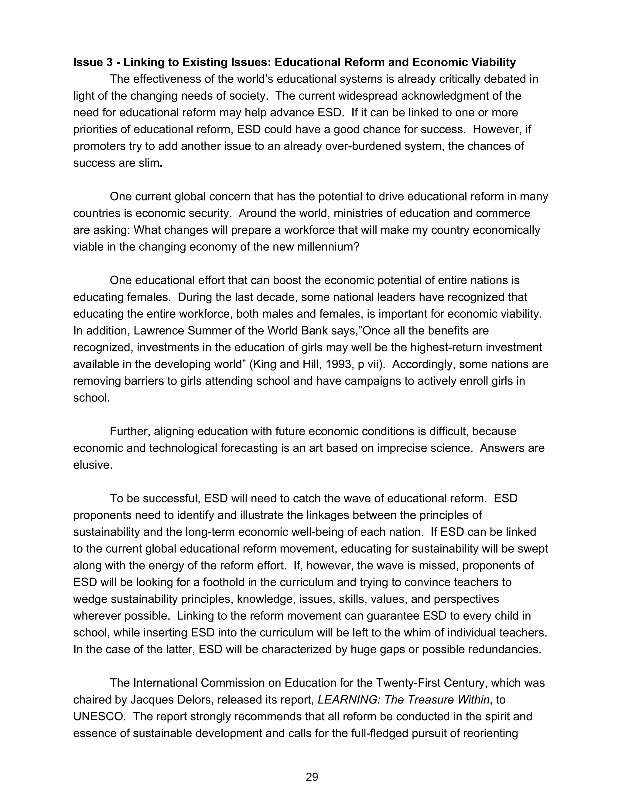 Issue 3 - Linking to Existing Issues: Educational Reform and Economic Viability
         The effectiveness of the world’s educational systems is already critically debated in
light of the changing needs of society. The current widespread acknowledgment of the
need for educational reform may help advance ESD. If it can be linked to one or more
priorities of educational reform, ESD could have a good chance for success. However, if
promoters try to add another issue to an already over-burdened system, the chances of
success are slim.

        One current global concern that has the potential to drive educational reform in many
countries is economic security. Around the world, ministries of education and commerce
are asking: What changes will prepare a workforce that will make my country economically
viable in the changing economy of the new millennium?

       One educational effort that can boost the economic potential of entire nations is
educating females. During the last decade, some national leaders have recognized that
educating the entire workforce, both males and females, is important for economic viability.
In addition, Lawrence Summer of the World Bank says,”Once all the benefits are
recognized, investments in the education of girls may well be the highest-return investment
available in the developing world” (King and Hill, 1993, p vii). Accordingly, some nations are
removing barriers to girls attending school and have campaigns to actively enroll girls in
school.

       Further, aligning education with future economic conditions is difficult, because
economic and technological forecasting is an art based on imprecise science. Answers are
elusive.

        To be successful, ESD will need to catch the wave of educational reform. ESD
proponents need to identify and illustrate the linkages between the principles of
sustainability and the long-term economic well-being of each nation. If ESD can be linked
to the current global educational reform movement, educating for sustainability will be swept
along with the energy of the reform effort. If, however, the wave is missed, proponents of
ESD will be looking for a foothold in the curriculum and trying to convince teachers to
wedge sustainability principles, knowledge, issues, skills, values, and perspectives
wherever possible. Linking to the reform movement can guarantee ESD to every child in
school, while inserting ESD into the curriculum will be left to the whim of individual teachers.
In the case of the latter, ESD will be characterized by huge gaps or possible redundancies.

       The International Commission on Education for the Twenty-First Century, which was
chaired by Jacques Delors, released its report, LEARNING: The Treasure Within, to
UNESCO. The report strongly recommends that all reform be conducted in the spirit and
essence of sustainable development and calls for the full-fledged pursuit of reorienting


                                               29
 