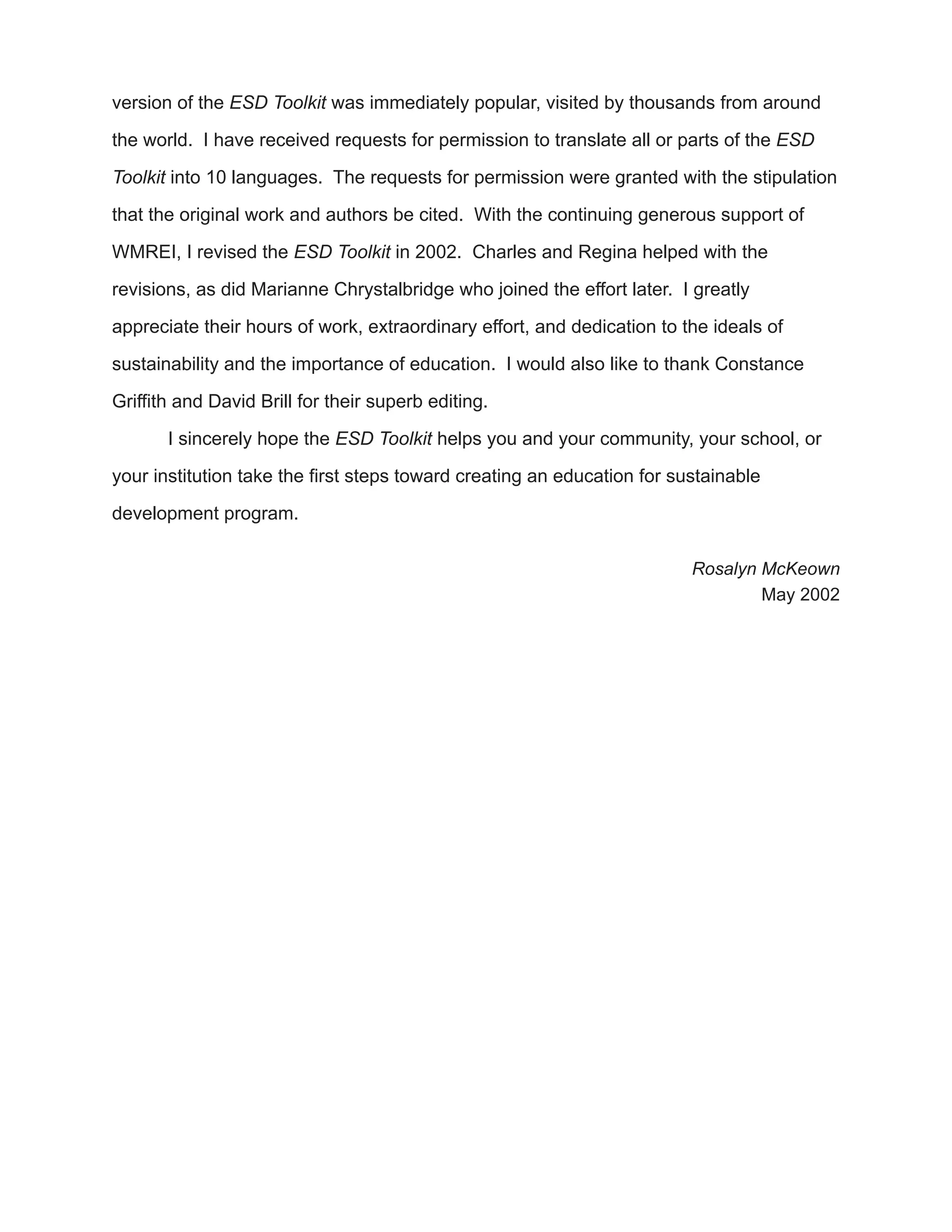 version of the ESD Toolkit was immediately popular, visited by thousands from around

the world. I have received requests for permission to translate all or parts of the ESD

Toolkit into 10 languages. The requests for permission were granted with the stipulation

that the original work and authors be cited. With the continuing generous support of

WMREI, I revised the ESD Toolkit in 2002. Charles and Regina helped with the

revisions, as did Marianne Chrystalbridge who joined the effort later. I greatly

appreciate their hours of work, extraordinary effort, and dedication to the ideals of

sustainability and the importance of education. I would also like to thank Constance

Griffith and David Brill for their superb editing.

       I sincerely hope the ESD Toolkit helps you and your community, your school, or

your institution take the first steps toward creating an education for sustainable

development program.

                                                                         Rosalyn McKeown
                                                                                 May 2002
 