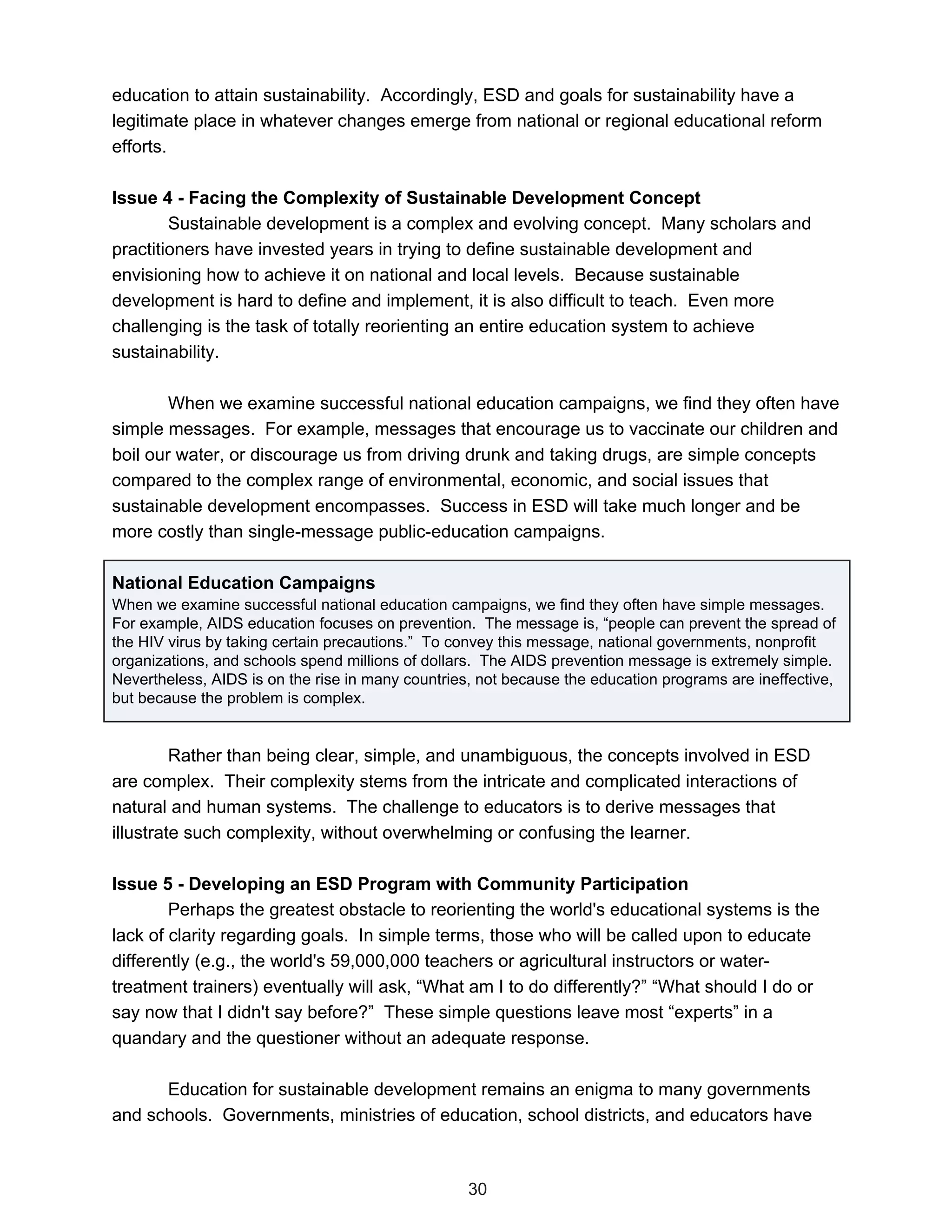 education to attain sustainability. Accordingly, ESD and goals for sustainability have a
legitimate place in whatever changes emerge from national or regional educational reform
efforts.

Issue 4 - Facing the Complexity of Sustainable Development Concept
        Sustainable development is a complex and evolving concept. Many scholars and
practitioners have invested years in trying to define sustainable development and
envisioning how to achieve it on national and local levels. Because sustainable
development is hard to define and implement, it is also difficult to teach. Even more
challenging is the task of totally reorienting an entire education system to achieve
sustainability.

        When we examine successful national education campaigns, we find they often have
simple messages. For example, messages that encourage us to vaccinate our children and
boil our water, or discourage us from driving drunk and taking drugs, are simple concepts
compared to the complex range of environmental, economic, and social issues that
sustainable development encompasses. Success in ESD will take much longer and be
more costly than single-message public-education campaigns.

National Education Campaigns
When we examine successful national education campaigns, we find they often have simple messages.
For example, AIDS education focuses on prevention. The message is, “people can prevent the spread of
the HIV virus by taking certain precautions.” To convey this message, national governments, nonprofit
organizations, and schools spend millions of dollars. The AIDS prevention message is extremely simple.
Nevertheless, AIDS is on the rise in many countries, not because the education programs are ineffective,
but because the problem is complex.


         Rather than being clear, simple, and unambiguous, the concepts involved in ESD
are complex. Their complexity stems from the intricate and complicated interactions of
natural and human systems. The challenge to educators is to derive messages that
illustrate such complexity, without overwhelming or confusing the learner.

Issue 5 - Developing an ESD Program with Community Participation
        Perhaps the greatest obstacle to reorienting the world's educational systems is the
lack of clarity regarding goals. In simple terms, those who will be called upon to educate
differently (e.g., the world's 59,000,000 teachers or agricultural instructors or water-
treatment trainers) eventually will ask, “What am I to do differently?” “What should I do or
say now that I didn't say before?” These simple questions leave most “experts” in a
quandary and the questioner without an adequate response.

      Education for sustainable development remains an enigma to many governments
and schools. Governments, ministries of education, school districts, and educators have



                                                   30
 