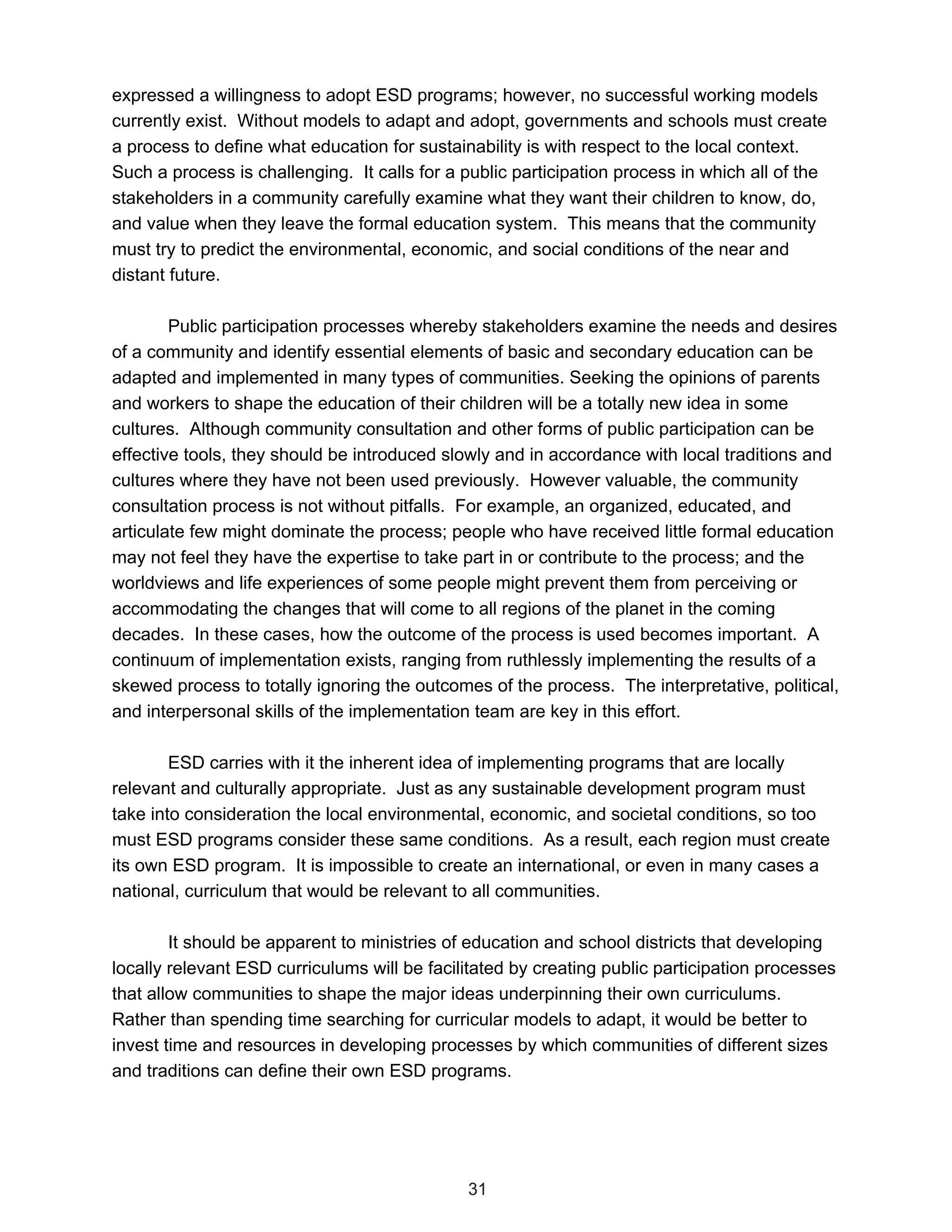 expressed a willingness to adopt ESD programs; however, no successful working models
currently exist. Without models to adapt and adopt, governments and schools must create
a process to define what education for sustainability is with respect to the local context.
Such a process is challenging. It calls for a public participation process in which all of the
stakeholders in a community carefully examine what they want their children to know, do,
and value when they leave the formal education system. This means that the community
must try to predict the environmental, economic, and social conditions of the near and
distant future.

        Public participation processes whereby stakeholders examine the needs and desires
of a community and identify essential elements of basic and secondary education can be
adapted and implemented in many types of communities. Seeking the opinions of parents
and workers to shape the education of their children will be a totally new idea in some
cultures. Although community consultation and other forms of public participation can be
effective tools, they should be introduced slowly and in accordance with local traditions and
cultures where they have not been used previously. However valuable, the community
consultation process is not without pitfalls. For example, an organized, educated, and
articulate few might dominate the process; people who have received little formal education
may not feel they have the expertise to take part in or contribute to the process; and the
worldviews and life experiences of some people might prevent them from perceiving or
accommodating the changes that will come to all regions of the planet in the coming
decades. In these cases, how the outcome of the process is used becomes important. A
continuum of implementation exists, ranging from ruthlessly implementing the results of a
skewed process to totally ignoring the outcomes of the process. The interpretative, political,
and interpersonal skills of the implementation team are key in this effort.

        ESD carries with it the inherent idea of implementing programs that are locally
relevant and culturally appropriate. Just as any sustainable development program must
take into consideration the local environmental, economic, and societal conditions, so too
must ESD programs consider these same conditions. As a result, each region must create
its own ESD program. It is impossible to create an international, or even in many cases a
national, curriculum that would be relevant to all communities.

        It should be apparent to ministries of education and school districts that developing
locally relevant ESD curriculums will be facilitated by creating public participation processes
that allow communities to shape the major ideas underpinning their own curriculums.
Rather than spending time searching for curricular models to adapt, it would be better to
invest time and resources in developing processes by which communities of different sizes
and traditions can define their own ESD programs.




                                              31
 