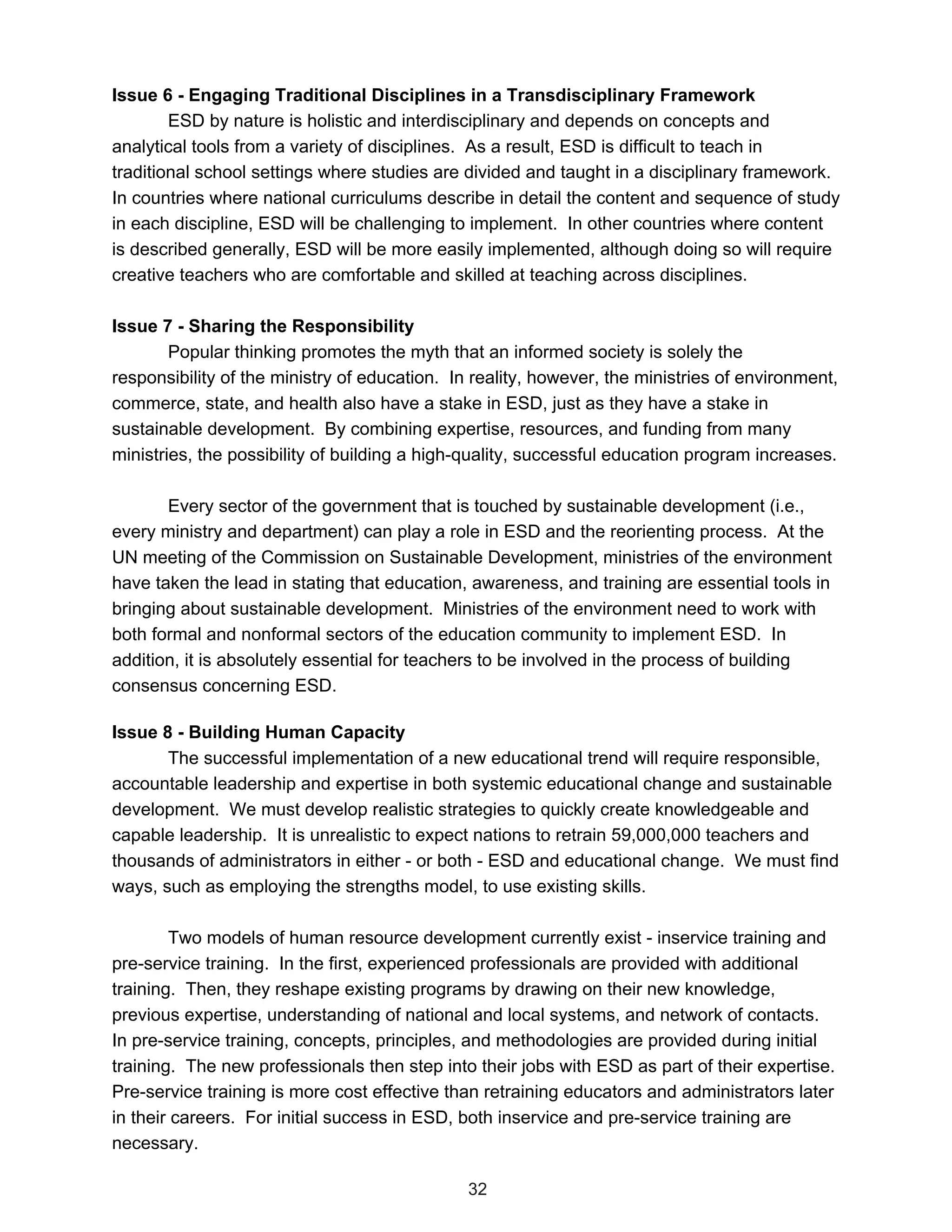 Issue 6 - Engaging Traditional Disciplines in a Transdisciplinary Framework
        ESD by nature is holistic and interdisciplinary and depends on concepts and
analytical tools from a variety of disciplines. As a result, ESD is difficult to teach in
traditional school settings where studies are divided and taught in a disciplinary framework.
In countries where national curriculums describe in detail the content and sequence of study
in each discipline, ESD will be challenging to implement. In other countries where content
is described generally, ESD will be more easily implemented, although doing so will require
creative teachers who are comfortable and skilled at teaching across disciplines.

Issue 7 - Sharing the Responsibility
        Popular thinking promotes the myth that an informed society is solely the
responsibility of the ministry of education. In reality, however, the ministries of environment,
commerce, state, and health also have a stake in ESD, just as they have a stake in
sustainable development. By combining expertise, resources, and funding from many
ministries, the possibility of building a high-quality, successful education program increases.

       Every sector of the government that is touched by sustainable development (i.e.,
every ministry and department) can play a role in ESD and the reorienting process. At the
UN meeting of the Commission on Sustainable Development, ministries of the environment
have taken the lead in stating that education, awareness, and training are essential tools in
bringing about sustainable development. Ministries of the environment need to work with
both formal and nonformal sectors of the education community to implement ESD. In
addition, it is absolutely essential for teachers to be involved in the process of building
consensus concerning ESD.

Issue 8 - Building Human Capacity
       The successful implementation of a new educational trend will require responsible,
accountable leadership and expertise in both systemic educational change and sustainable
development. We must develop realistic strategies to quickly create knowledgeable and
capable leadership. It is unrealistic to expect nations to retrain 59,000,000 teachers and
thousands of administrators in either - or both - ESD and educational change. We must find
ways, such as employing the strengths model, to use existing skills.

        Two models of human resource development currently exist - inservice training and
pre-service training. In the first, experienced professionals are provided with additional
training. Then, they reshape existing programs by drawing on their new knowledge,
previous expertise, understanding of national and local systems, and network of contacts.
In pre-service training, concepts, principles, and methodologies are provided during initial
training. The new professionals then step into their jobs with ESD as part of their expertise.
Pre-service training is more cost effective than retraining educators and administrators later
in their careers. For initial success in ESD, both inservice and pre-service training are
necessary.

                                               32
 