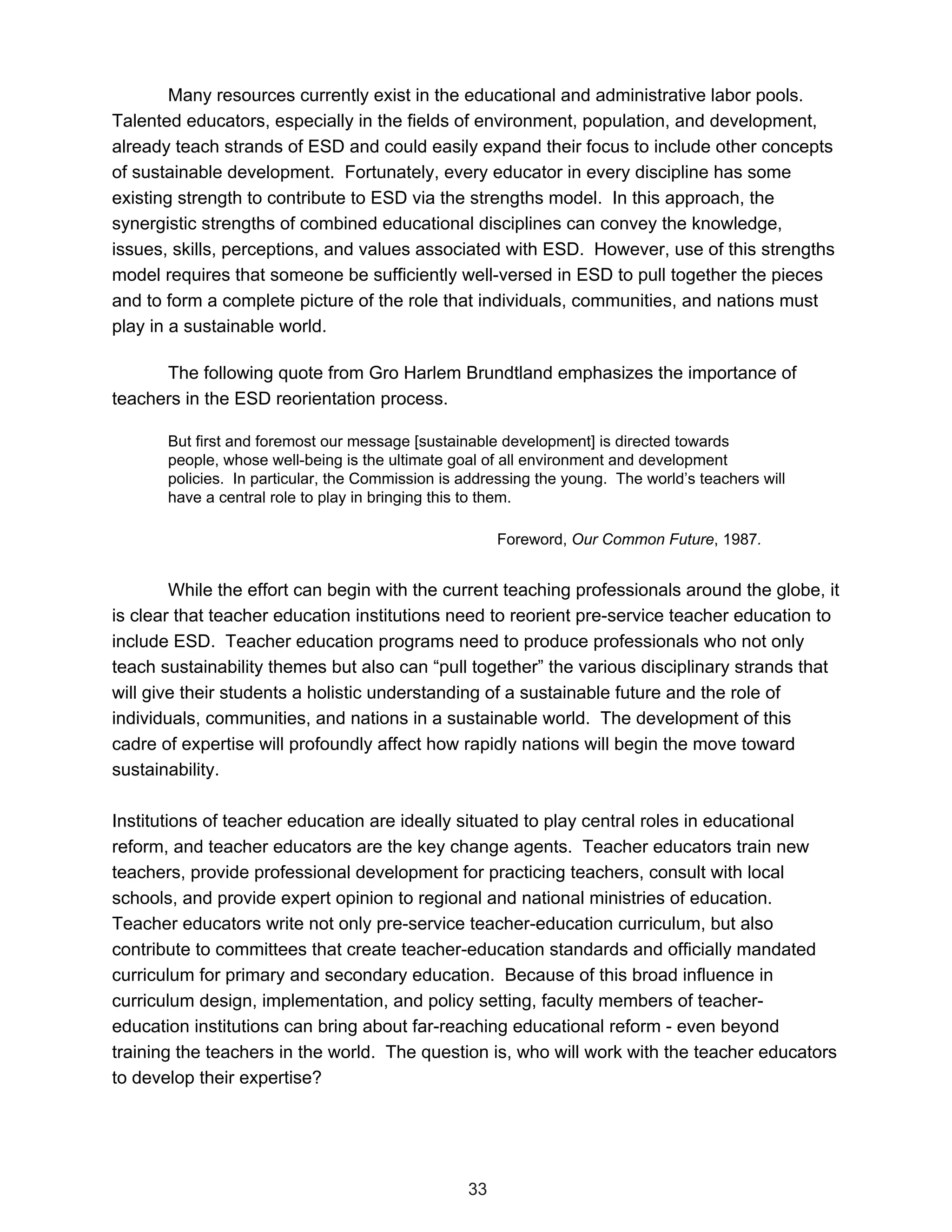 Many resources currently exist in the educational and administrative labor pools.
Talented educators, especially in the fields of environment, population, and development,
already teach strands of ESD and could easily expand their focus to include other concepts
of sustainable development. Fortunately, every educator in every discipline has some
existing strength to contribute to ESD via the strengths model. In this approach, the
synergistic strengths of combined educational disciplines can convey the knowledge,
issues, skills, perceptions, and values associated with ESD. However, use of this strengths
model requires that someone be sufficiently well-versed in ESD to pull together the pieces
and to form a complete picture of the role that individuals, communities, and nations must
play in a sustainable world.

      The following quote from Gro Harlem Brundtland emphasizes the importance of
teachers in the ESD reorientation process.

       But first and foremost our message [sustainable development] is directed towards
       people, whose well-being is the ultimate goal of all environment and development
       policies. In particular, the Commission is addressing the young. The world’s teachers will
       have a central role to play in bringing this to them.

                                                       Foreword, Our Common Future, 1987.


        While the effort can begin with the current teaching professionals around the globe, it
is clear that teacher education institutions need to reorient pre-service teacher education to
include ESD. Teacher education programs need to produce professionals who not only
teach sustainability themes but also can “pull together” the various disciplinary strands that
will give their students a holistic understanding of a sustainable future and the role of
individuals, communities, and nations in a sustainable world. The development of this
cadre of expertise will profoundly affect how rapidly nations will begin the move toward
sustainability.

Institutions of teacher education are ideally situated to play central roles in educational
reform, and teacher educators are the key change agents. Teacher educators train new
teachers, provide professional development for practicing teachers, consult with local
schools, and provide expert opinion to regional and national ministries of education.
Teacher educators write not only pre-service teacher-education curriculum, but also
contribute to committees that create teacher-education standards and officially mandated
curriculum for primary and secondary education. Because of this broad influence in
curriculum design, implementation, and policy setting, faculty members of teacher-
education institutions can bring about far-reaching educational reform - even beyond
training the teachers in the world. The question is, who will work with the teacher educators
to develop their expertise?




                                                  33
 