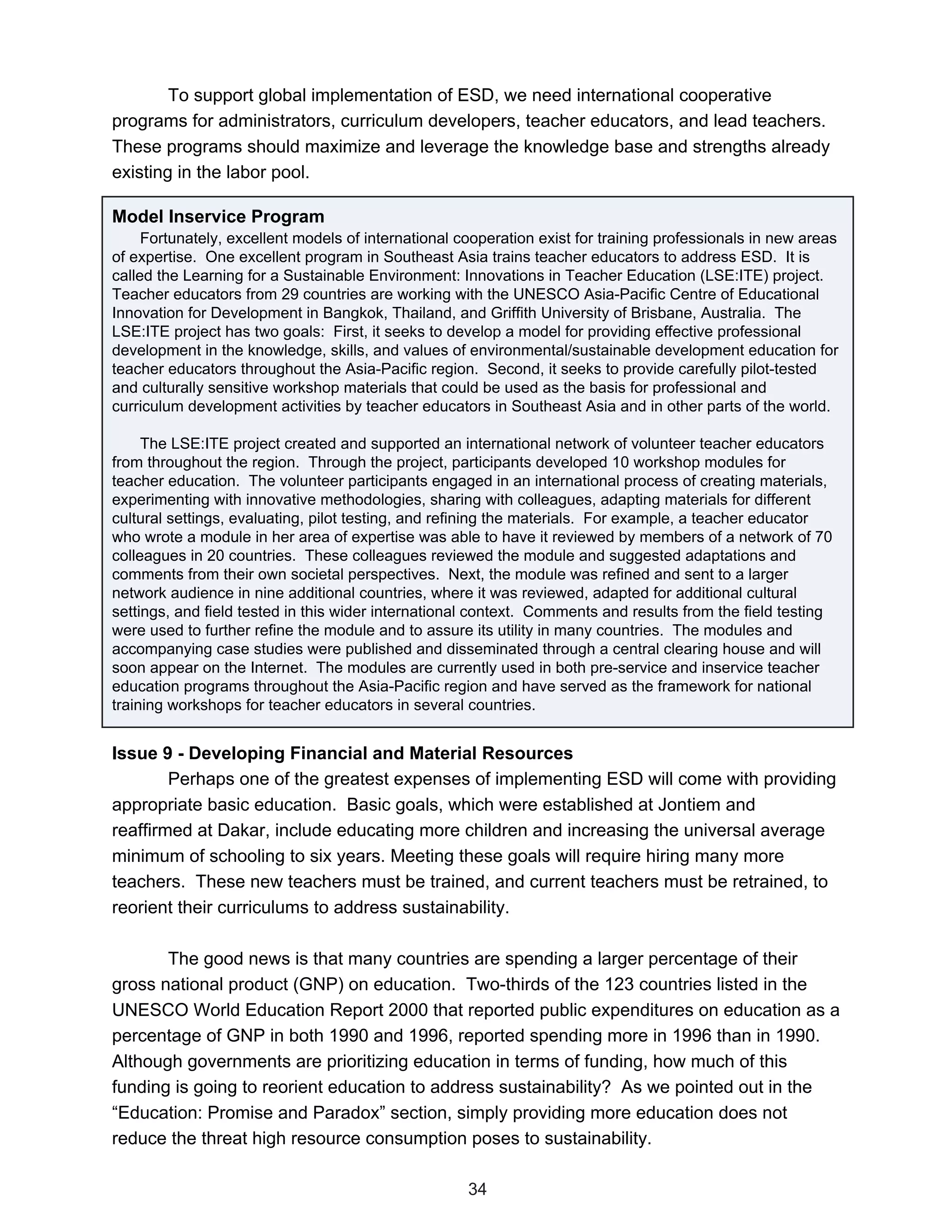 To support global implementation of ESD, we need international cooperative
programs for administrators, curriculum developers, teacher educators, and lead teachers.
These programs should maximize and leverage the knowledge base and strengths already
existing in the labor pool.

Model Inservice Program
     Fortunately, excellent models of international cooperation exist for training professionals in new areas
of expertise. One excellent program in Southeast Asia trains teacher educators to address ESD. It is
called the Learning for a Sustainable Environment: Innovations in Teacher Education (LSE:ITE) project.
Teacher educators from 29 countries are working with the UNESCO Asia-Pacific Centre of Educational
Innovation for Development in Bangkok, Thailand, and Griffith University of Brisbane, Australia. The
LSE:ITE project has two goals: First, it seeks to develop a model for providing effective professional
development in the knowledge, skills, and values of environmental/sustainable development education for
teacher educators throughout the Asia-Pacific region. Second, it seeks to provide carefully pilot-tested
and culturally sensitive workshop materials that could be used as the basis for professional and
curriculum development activities by teacher educators in Southeast Asia and in other parts of the world.

     The LSE:ITE project created and supported an international network of volunteer teacher educators
from throughout the region. Through the project, participants developed 10 workshop modules for
teacher education. The volunteer participants engaged in an international process of creating materials,
experimenting with innovative methodologies, sharing with colleagues, adapting materials for different
cultural settings, evaluating, pilot testing, and refining the materials. For example, a teacher educator
who wrote a module in her area of expertise was able to have it reviewed by members of a network of 70
colleagues in 20 countries. These colleagues reviewed the module and suggested adaptations and
comments from their own societal perspectives. Next, the module was refined and sent to a larger
network audience in nine additional countries, where it was reviewed, adapted for additional cultural
settings, and field tested in this wider international context. Comments and results from the field testing
were used to further refine the module and to assure its utility in many countries. The modules and
accompanying case studies were published and disseminated through a central clearing house and will
soon appear on the Internet. The modules are currently used in both pre-service and inservice teacher
education programs throughout the Asia-Pacific region and have served as the framework for national
training workshops for teacher educators in several countries.


Issue 9 - Developing Financial and Material Resources
        Perhaps one of the greatest expenses of implementing ESD will come with providing
appropriate basic education. Basic goals, which were established at Jontiem and
reaffirmed at Dakar, include educating more children and increasing the universal average
minimum of schooling to six years. Meeting these goals will require hiring many more
teachers. These new teachers must be trained, and current teachers must be retrained, to
reorient their curriculums to address sustainability.

       The good news is that many countries are spending a larger percentage of their
gross national product (GNP) on education. Two-thirds of the 123 countries listed in the
UNESCO World Education Report 2000 that reported public expenditures on education as a
percentage of GNP in both 1990 and 1996, reported spending more in 1996 than in 1990.
Although governments are prioritizing education in terms of funding, how much of this
funding is going to reorient education to address sustainability? As we pointed out in the
“Education: Promise and Paradox” section, simply providing more education does not
reduce the threat high resource consumption poses to sustainability.

                                                     34
 