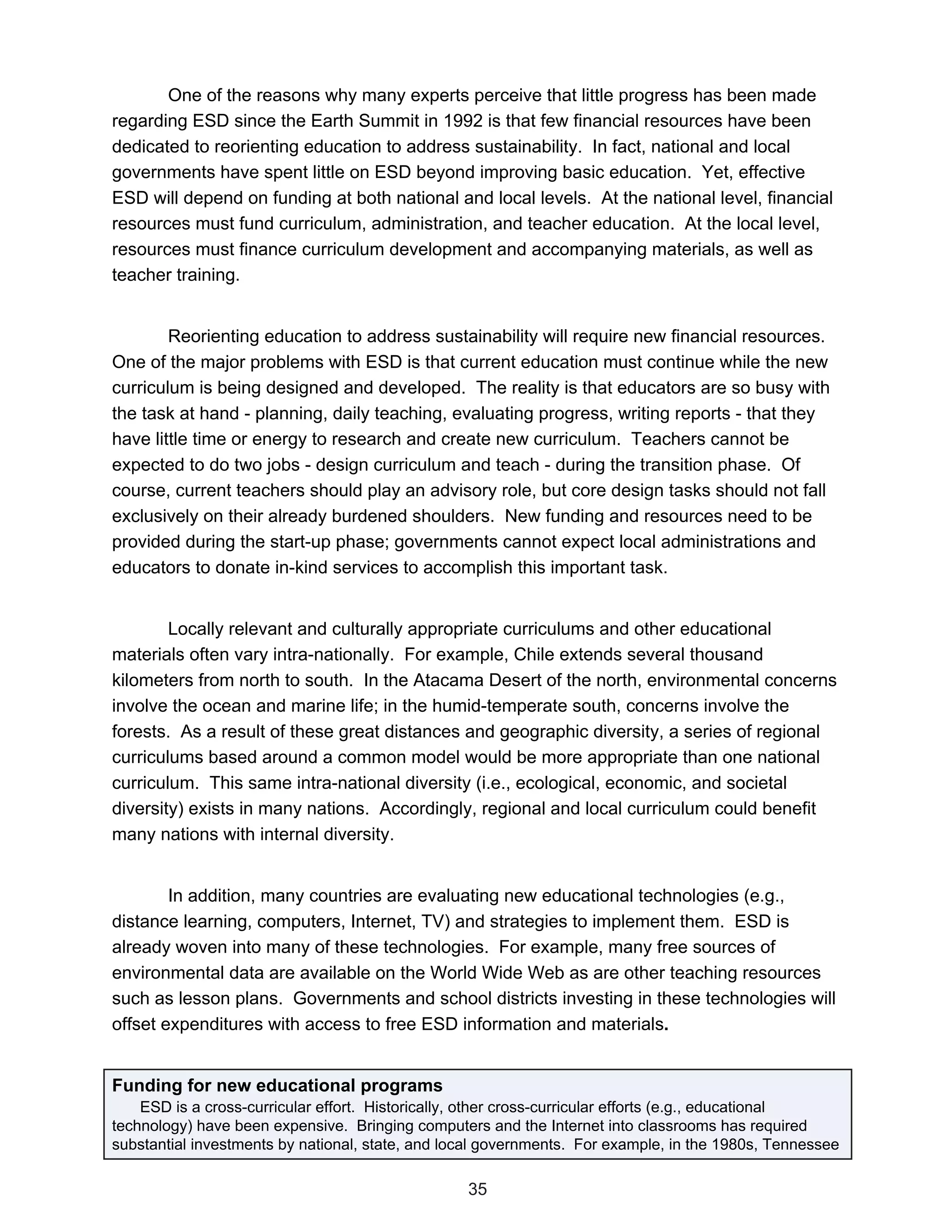 One of the reasons why many experts perceive that little progress has been made
regarding ESD since the Earth Summit in 1992 is that few financial resources have been
dedicated to reorienting education to address sustainability. In fact, national and local
governments have spent little on ESD beyond improving basic education. Yet, effective
ESD will depend on funding at both national and local levels. At the national level, financial
resources must fund curriculum, administration, and teacher education. At the local level,
resources must finance curriculum development and accompanying materials, as well as
teacher training.


        Reorienting education to address sustainability will require new financial resources.
One of the major problems with ESD is that current education must continue while the new
curriculum is being designed and developed. The reality is that educators are so busy with
the task at hand - planning, daily teaching, evaluating progress, writing reports - that they
have little time or energy to research and create new curriculum. Teachers cannot be
expected to do two jobs - design curriculum and teach - during the transition phase. Of
course, current teachers should play an advisory role, but core design tasks should not fall
exclusively on their already burdened shoulders. New funding and resources need to be
provided during the start-up phase; governments cannot expect local administrations and
educators to donate in-kind services to accomplish this important task.


        Locally relevant and culturally appropriate curriculums and other educational
materials often vary intra-nationally. For example, Chile extends several thousand
kilometers from north to south. In the Atacama Desert of the north, environmental concerns
involve the ocean and marine life; in the humid-temperate south, concerns involve the
forests. As a result of these great distances and geographic diversity, a series of regional
curriculums based around a common model would be more appropriate than one national
curriculum. This same intra-national diversity (i.e., ecological, economic, and societal
diversity) exists in many nations. Accordingly, regional and local curriculum could benefit
many nations with internal diversity.


        In addition, many countries are evaluating new educational technologies (e.g.,
distance learning, computers, Internet, TV) and strategies to implement them. ESD is
already woven into many of these technologies. For example, many free sources of
environmental data are available on the World Wide Web as are other teaching resources
such as lesson plans. Governments and school districts investing in these technologies will
offset expenditures with access to free ESD information and materials.


Funding for new educational programs
    ESD is a cross-curricular effort. Historically, other cross-curricular efforts (e.g., educational
technology) have been expensive. Bringing computers and the Internet into classrooms has required
substantial investments by national, state, and local governments. For example, in the 1980s, Tennessee

                                                  35
 