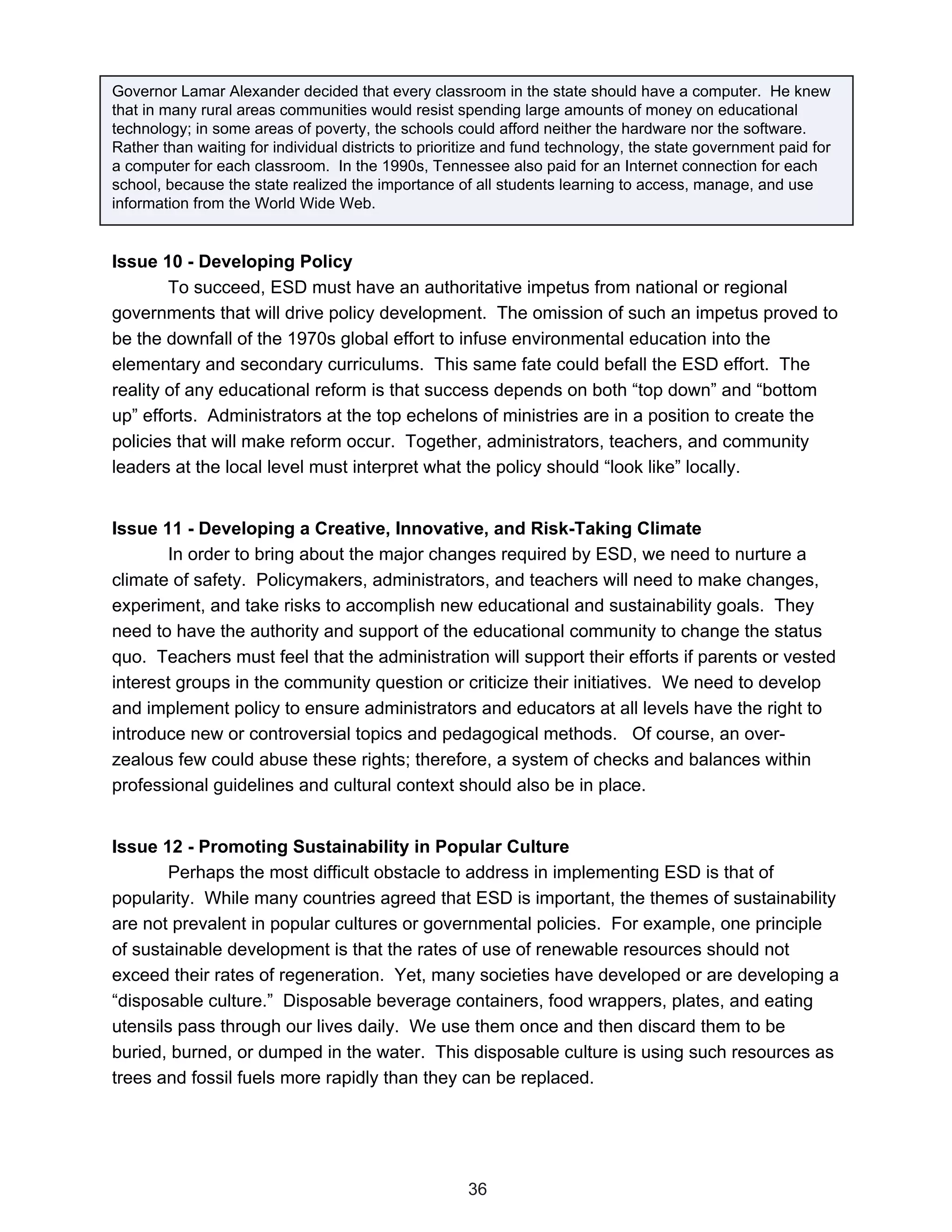 Governor Lamar Alexander decided that every classroom in the state should have a computer. He knew
that in many rural areas communities would resist spending large amounts of money on educational
technology; in some areas of poverty, the schools could afford neither the hardware nor the software.
Rather than waiting for individual districts to prioritize and fund technology, the state government paid for
a computer for each classroom. In the 1990s, Tennessee also paid for an Internet connection for each
school, because the state realized the importance of all students learning to access, manage, and use
information from the World Wide Web.


Issue 10 - Developing Policy
        To succeed, ESD must have an authoritative impetus from national or regional
governments that will drive policy development. The omission of such an impetus proved to
be the downfall of the 1970s global effort to infuse environmental education into the
elementary and secondary curriculums. This same fate could befall the ESD effort. The
reality of any educational reform is that success depends on both “top down” and “bottom
up” efforts. Administrators at the top echelons of ministries are in a position to create the
policies that will make reform occur. Together, administrators, teachers, and community
leaders at the local level must interpret what the policy should “look like” locally.


Issue 11 - Developing a Creative, Innovative, and Risk-Taking Climate
       In order to bring about the major changes required by ESD, we need to nurture a
climate of safety. Policymakers, administrators, and teachers will need to make changes,
experiment, and take risks to accomplish new educational and sustainability goals. They
need to have the authority and support of the educational community to change the status
quo. Teachers must feel that the administration will support their efforts if parents or vested
interest groups in the community question or criticize their initiatives. We need to develop
and implement policy to ensure administrators and educators at all levels have the right to
introduce new or controversial topics and pedagogical methods. Of course, an over-
zealous few could abuse these rights; therefore, a system of checks and balances within
professional guidelines and cultural context should also be in place.


Issue 12 - Promoting Sustainability in Popular Culture
       Perhaps the most difficult obstacle to address in implementing ESD is that of
popularity. While many countries agreed that ESD is important, the themes of sustainability
are not prevalent in popular cultures or governmental policies. For example, one principle
of sustainable development is that the rates of use of renewable resources should not
exceed their rates of regeneration. Yet, many societies have developed or are developing a
“disposable culture.” Disposable beverage containers, food wrappers, plates, and eating
utensils pass through our lives daily. We use them once and then discard them to be
buried, burned, or dumped in the water. This disposable culture is using such resources as
trees and fossil fuels more rapidly than they can be replaced.




                                                      36
 