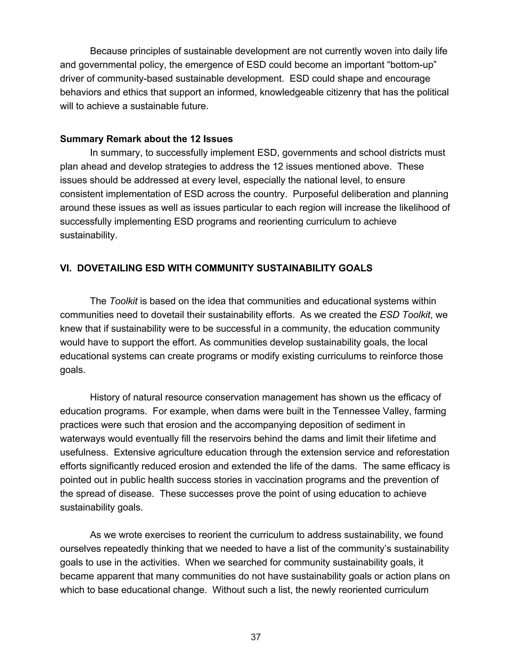 Because principles of sustainable development are not currently woven into daily life
and governmental policy, the emergence of ESD could become an important “bottom-up”
driver of community-based sustainable development. ESD could shape and encourage
behaviors and ethics that support an informed, knowledgeable citizenry that has the political
will to achieve a sustainable future.


Summary Remark about the 12 Issues
       In summary, to successfully implement ESD, governments and school districts must
plan ahead and develop strategies to address the 12 issues mentioned above. These
issues should be addressed at every level, especially the national level, to ensure
consistent implementation of ESD across the country. Purposeful deliberation and planning
around these issues as well as issues particular to each region will increase the likelihood of
successfully implementing ESD programs and reorienting curriculum to achieve
sustainability.


VI. DOVETAILING ESD WITH COMMUNITY SUSTAINABILITY GOALS


       The Toolkit is based on the idea that communities and educational systems within
communities need to dovetail their sustainability efforts. As we created the ESD Toolkit, we
knew that if sustainability were to be successful in a community, the education community
would have to support the effort. As communities develop sustainability goals, the local
educational systems can create programs or modify existing curriculums to reinforce those
goals.

        History of natural resource conservation management has shown us the efficacy of
education programs. For example, when dams were built in the Tennessee Valley, farming
practices were such that erosion and the accompanying deposition of sediment in
waterways would eventually fill the reservoirs behind the dams and limit their lifetime and
usefulness. Extensive agriculture education through the extension service and reforestation
efforts significantly reduced erosion and extended the life of the dams. The same efficacy is
pointed out in public health success stories in vaccination programs and the prevention of
the spread of disease. These successes prove the point of using education to achieve
sustainability goals.

       As we wrote exercises to reorient the curriculum to address sustainability, we found
ourselves repeatedly thinking that we needed to have a list of the community’s sustainability
goals to use in the activities. When we searched for community sustainability goals, it
became apparent that many communities do not have sustainability goals or action plans on
which to base educational change. Without such a list, the newly reoriented curriculum



                                              37
 