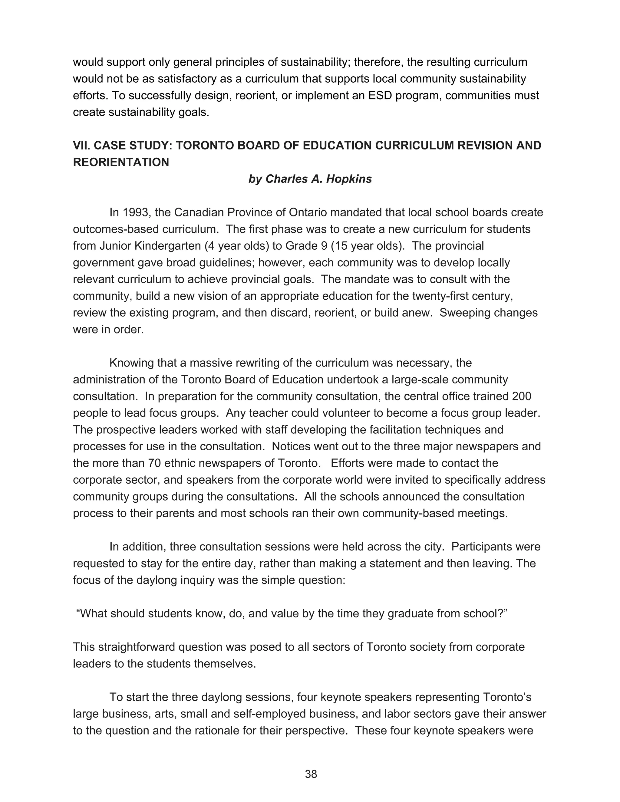 would support only general principles of sustainability; therefore, the resulting curriculum
would not be as satisfactory as a curriculum that supports local community sustainability
efforts. To successfully design, reorient, or implement an ESD program, communities must
create sustainability goals.

VII. CASE STUDY: TORONTO BOARD OF EDUCATION CURRICULUM REVISION AND
REORIENTATION
                          by Charles A. Hopkins

       In 1993, the Canadian Province of Ontario mandated that local school boards create
outcomes-based curriculum. The first phase was to create a new curriculum for students
from Junior Kindergarten (4 year olds) to Grade 9 (15 year olds). The provincial
government gave broad guidelines; however, each community was to develop locally
relevant curriculum to achieve provincial goals. The mandate was to consult with the
community, build a new vision of an appropriate education for the twenty-first century,
review the existing program, and then discard, reorient, or build anew. Sweeping changes
were in order.

       Knowing that a massive rewriting of the curriculum was necessary, the
administration of the Toronto Board of Education undertook a large-scale community
consultation. In preparation for the community consultation, the central office trained 200
people to lead focus groups. Any teacher could volunteer to become a focus group leader.
The prospective leaders worked with staff developing the facilitation techniques and
processes for use in the consultation. Notices went out to the three major newspapers and
the more than 70 ethnic newspapers of Toronto. Efforts were made to contact the
corporate sector, and speakers from the corporate world were invited to specifically address
community groups during the consultations. All the schools announced the consultation
process to their parents and most schools ran their own community-based meetings.

       In addition, three consultation sessions were held across the city. Participants were
requested to stay for the entire day, rather than making a statement and then leaving. The
focus of the daylong inquiry was the simple question:

“What should students know, do, and value by the time they graduate from school?”

This straightforward question was posed to all sectors of Toronto society from corporate
leaders to the students themselves.

        To start the three daylong sessions, four keynote speakers representing Toronto’s
large business, arts, small and self-employed business, and labor sectors gave their answer
to the question and the rationale for their perspective. These four keynote speakers were


                                             38
 