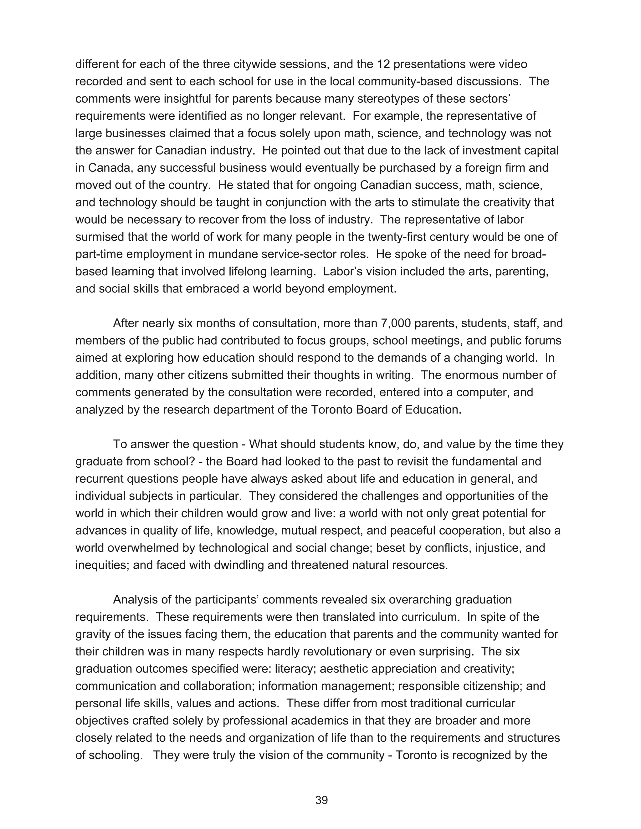 different for each of the three citywide sessions, and the 12 presentations were video
recorded and sent to each school for use in the local community-based discussions. The
comments were insightful for parents because many stereotypes of these sectors’
requirements were identified as no longer relevant. For example, the representative of
large businesses claimed that a focus solely upon math, science, and technology was not
the answer for Canadian industry. He pointed out that due to the lack of investment capital
in Canada, any successful business would eventually be purchased by a foreign firm and
moved out of the country. He stated that for ongoing Canadian success, math, science,
and technology should be taught in conjunction with the arts to stimulate the creativity that
would be necessary to recover from the loss of industry. The representative of labor
surmised that the world of work for many people in the twenty-first century would be one of
part-time employment in mundane service-sector roles. He spoke of the need for broad-
based learning that involved lifelong learning. Labor’s vision included the arts, parenting,
and social skills that embraced a world beyond employment.

       After nearly six months of consultation, more than 7,000 parents, students, staff, and
members of the public had contributed to focus groups, school meetings, and public forums
aimed at exploring how education should respond to the demands of a changing world. In
addition, many other citizens submitted their thoughts in writing. The enormous number of
comments generated by the consultation were recorded, entered into a computer, and
analyzed by the research department of the Toronto Board of Education.

        To answer the question - What should students know, do, and value by the time they
graduate from school? - the Board had looked to the past to revisit the fundamental and
recurrent questions people have always asked about life and education in general, and
individual subjects in particular. They considered the challenges and opportunities of the
world in which their children would grow and live: a world with not only great potential for
advances in quality of life, knowledge, mutual respect, and peaceful cooperation, but also a
world overwhelmed by technological and social change; beset by conflicts, injustice, and
inequities; and faced with dwindling and threatened natural resources.

        Analysis of the participants’ comments revealed six overarching graduation
requirements. These requirements were then translated into curriculum. In spite of the
gravity of the issues facing them, the education that parents and the community wanted for
their children was in many respects hardly revolutionary or even surprising. The six
graduation outcomes specified were: literacy; aesthetic appreciation and creativity;
communication and collaboration; information management; responsible citizenship; and
personal life skills, values and actions. These differ from most traditional curricular
objectives crafted solely by professional academics in that they are broader and more
closely related to the needs and organization of life than to the requirements and structures
of schooling. They were truly the vision of the community - Toronto is recognized by the


                                              39
 