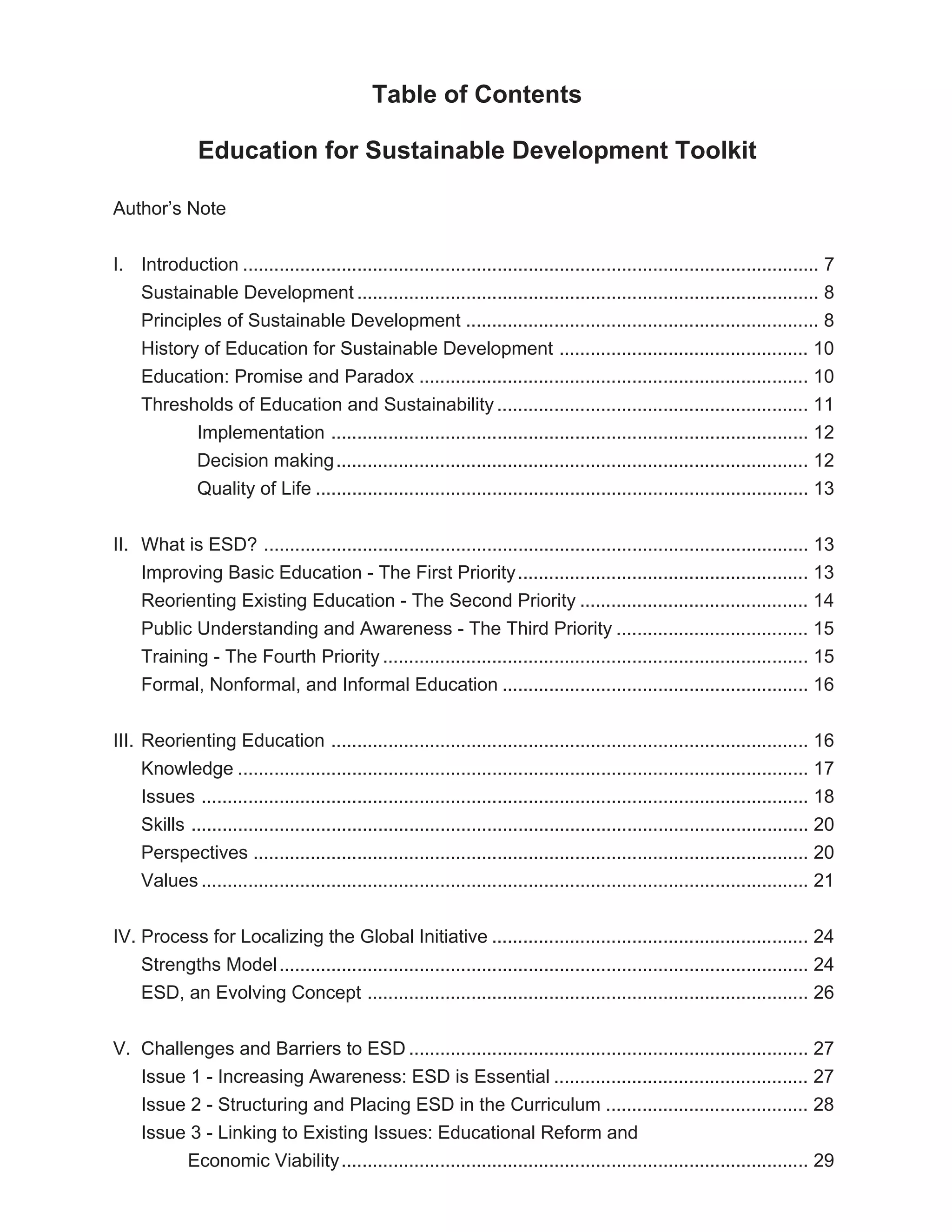 Table of Contents

               Education for Sustainable Development Toolkit

Author’s Note


I. Introduction ............................................................................................................... 7
   Sustainable Development ......................................................................................... 8
   Principles of Sustainable Development .................................................................... 8
   History of Education for Sustainable Development ................................................ 10
   Education: Promise and Paradox ........................................................................... 10
   Thresholds of Education and Sustainability ............................................................ 11
          Implementation ............................................................................................ 12
          Decision making ........................................................................................... 12
          Quality of Life ............................................................................................... 13


II. What is ESD? ......................................................................................................... 13
    Improving Basic Education - The First Priority ........................................................ 13
    Reorienting Existing Education - The Second Priority ............................................ 14
    Public Understanding and Awareness - The Third Priority ..................................... 15
    Training - The Fourth Priority .................................................................................. 15
    Formal, Nonformal, and Informal Education ........................................................... 16


III. Reorienting Education ............................................................................................ 16
     Knowledge .............................................................................................................. 17
     Issues ..................................................................................................................... 18
     Skills ....................................................................................................................... 20
     Perspectives ........................................................................................................... 20
     Values ..................................................................................................................... 21


IV. Process for Localizing the Global Initiative ............................................................. 24
    Strengths Model ...................................................................................................... 24
    ESD, an Evolving Concept ..................................................................................... 26


V. Challenges and Barriers to ESD ............................................................................. 27
   Issue 1 - Increasing Awareness: ESD is Essential ................................................. 27
   Issue 2 - Structuring and Placing ESD in the Curriculum ....................................... 28
   Issue 3 - Linking to Existing Issues: Educational Reform and
        Economic Viability .......................................................................................... 29
 