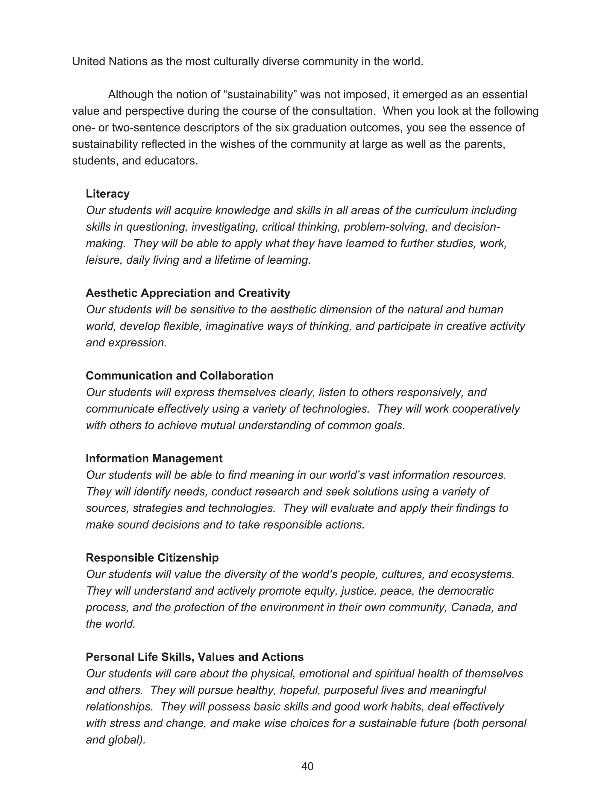 United Nations as the most culturally diverse community in the world.

       Although the notion of “sustainability” was not imposed, it emerged as an essential
value and perspective during the course of the consultation. When you look at the following
one- or two-sentence descriptors of the six graduation outcomes, you see the essence of
sustainability reflected in the wishes of the community at large as well as the parents,
students, and educators.

  Literacy
  Our students will acquire knowledge and skills in all areas of the curriculum including
  skills in questioning, investigating, critical thinking, problem-solving, and decision-
  making. They will be able to apply what they have learned to further studies, work,
  leisure, daily living and a lifetime of learning.

  Aesthetic Appreciation and Creativity
  Our students will be sensitive to the aesthetic dimension of the natural and human
  world, develop flexible, imaginative ways of thinking, and participate in creative activity
  and expression.

  Communication and Collaboration
  Our students will express themselves clearly, listen to others responsively, and
  communicate effectively using a variety of technologies. They will work cooperatively
  with others to achieve mutual understanding of common goals.

  Information Management
  Our students will be able to find meaning in our world’s vast information resources.
  They will identify needs, conduct research and seek solutions using a variety of
  sources, strategies and technologies. They will evaluate and apply their findings to
  make sound decisions and to take responsible actions.

  Responsible Citizenship
  Our students will value the diversity of the world’s people, cultures, and ecosystems.
  They will understand and actively promote equity, justice, peace, the democratic
  process, and the protection of the environment in their own community, Canada, and
  the world.

  Personal Life Skills, Values and Actions
  Our students will care about the physical, emotional and spiritual health of themselves
  and others. They will pursue healthy, hopeful, purposeful lives and meaningful
  relationships. They will possess basic skills and good work habits, deal effectively
  with stress and change, and make wise choices for a sustainable future (both personal
  and global).

                                              40
 