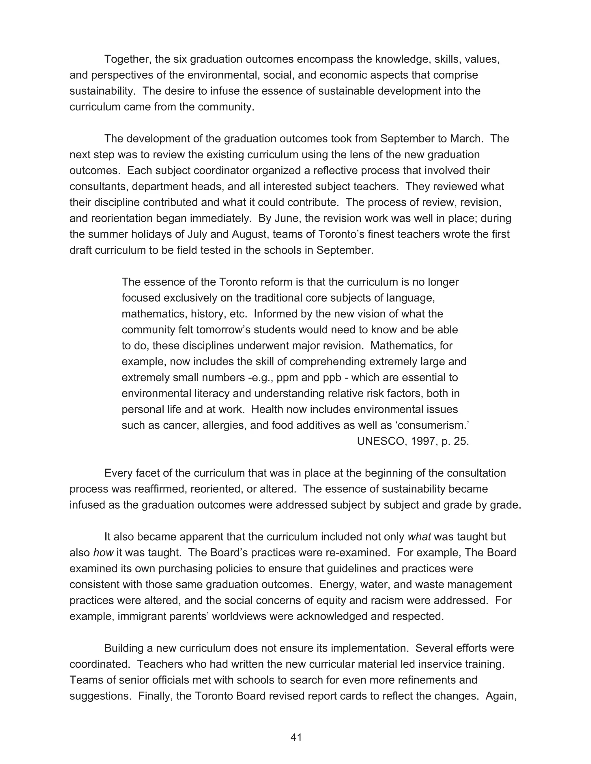 Together, the six graduation outcomes encompass the knowledge, skills, values,
and perspectives of the environmental, social, and economic aspects that comprise
sustainability. The desire to infuse the essence of sustainable development into the
curriculum came from the community.

        The development of the graduation outcomes took from September to March. The
next step was to review the existing curriculum using the lens of the new graduation
outcomes. Each subject coordinator organized a reflective process that involved their
consultants, department heads, and all interested subject teachers. They reviewed what
their discipline contributed and what it could contribute. The process of review, revision,
and reorientation began immediately. By June, the revision work was well in place; during
the summer holidays of July and August, teams of Toronto’s finest teachers wrote the first
draft curriculum to be field tested in the schools in September.

          The essence of the Toronto reform is that the curriculum is no longer
          focused exclusively on the traditional core subjects of language,
          mathematics, history, etc. Informed by the new vision of what the
          community felt tomorrow’s students would need to know and be able
          to do, these disciplines underwent major revision. Mathematics, for
          example, now includes the skill of comprehending extremely large and
          extremely small numbers -e.g., ppm and ppb - which are essential to
          environmental literacy and understanding relative risk factors, both in
          personal life and at work. Health now includes environmental issues
          such as cancer, allergies, and food additives as well as ‘consumerism.’
                                                           UNESCO, 1997, p. 25.

       Every facet of the curriculum that was in place at the beginning of the consultation
process was reaffirmed, reoriented, or altered. The essence of sustainability became
infused as the graduation outcomes were addressed subject by subject and grade by grade.

       It also became apparent that the curriculum included not only what was taught but
also how it was taught. The Board’s practices were re-examined. For example, The Board
examined its own purchasing policies to ensure that guidelines and practices were
consistent with those same graduation outcomes. Energy, water, and waste management
practices were altered, and the social concerns of equity and racism were addressed. For
example, immigrant parents’ worldviews were acknowledged and respected.

       Building a new curriculum does not ensure its implementation. Several efforts were
coordinated. Teachers who had written the new curricular material led inservice training.
Teams of senior officials met with schools to search for even more refinements and
suggestions. Finally, the Toronto Board revised report cards to reflect the changes. Again,


                                             41
 