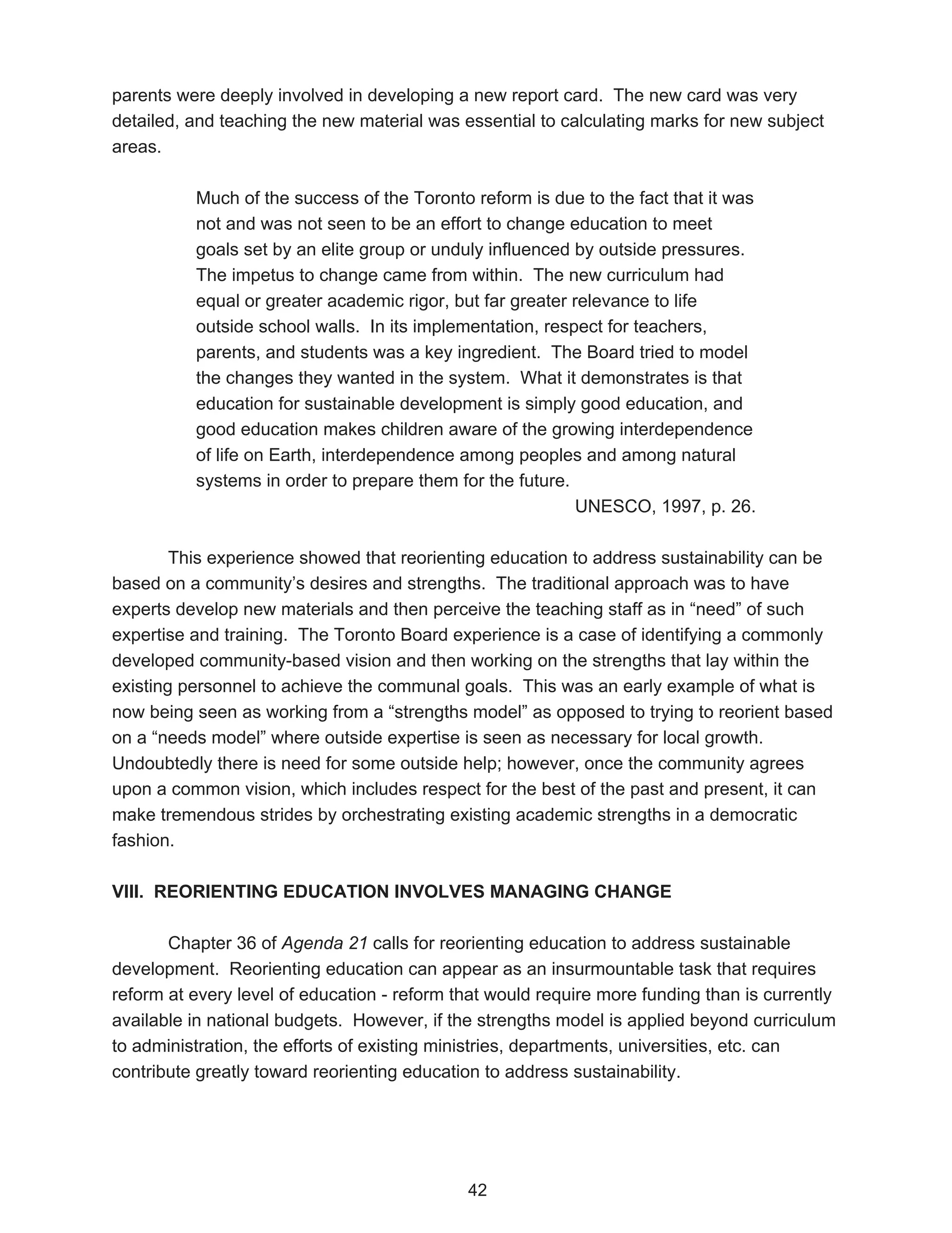 parents were deeply involved in developing a new report card. The new card was very
detailed, and teaching the new material was essential to calculating marks for new subject
areas.

          Much of the success of the Toronto reform is due to the fact that it was
          not and was not seen to be an effort to change education to meet
          goals set by an elite group or unduly influenced by outside pressures.
          The impetus to change came from within. The new curriculum had
          equal or greater academic rigor, but far greater relevance to life
          outside school walls. In its implementation, respect for teachers,
          parents, and students was a key ingredient. The Board tried to model
          the changes they wanted in the system. What it demonstrates is that
          education for sustainable development is simply good education, and
          good education makes children aware of the growing interdependence
          of life on Earth, interdependence among peoples and among natural
          systems in order to prepare them for the future.
                                                            UNESCO, 1997, p. 26.

        This experience showed that reorienting education to address sustainability can be
based on a community’s desires and strengths. The traditional approach was to have
experts develop new materials and then perceive the teaching staff as in “need” of such
expertise and training. The Toronto Board experience is a case of identifying a commonly
developed community-based vision and then working on the strengths that lay within the
existing personnel to achieve the communal goals. This was an early example of what is
now being seen as working from a “strengths model” as opposed to trying to reorient based
on a “needs model” where outside expertise is seen as necessary for local growth.
Undoubtedly there is need for some outside help; however, once the community agrees
upon a common vision, which includes respect for the best of the past and present, it can
make tremendous strides by orchestrating existing academic strengths in a democratic
fashion.

VIII. REORIENTING EDUCATION INVOLVES MANAGING CHANGE

       Chapter 36 of Agenda 21 calls for reorienting education to address sustainable
development. Reorienting education can appear as an insurmountable task that requires
reform at every level of education - reform that would require more funding than is currently
available in national budgets. However, if the strengths model is applied beyond curriculum
to administration, the efforts of existing ministries, departments, universities, etc. can
contribute greatly toward reorienting education to address sustainability.




                                             42
 