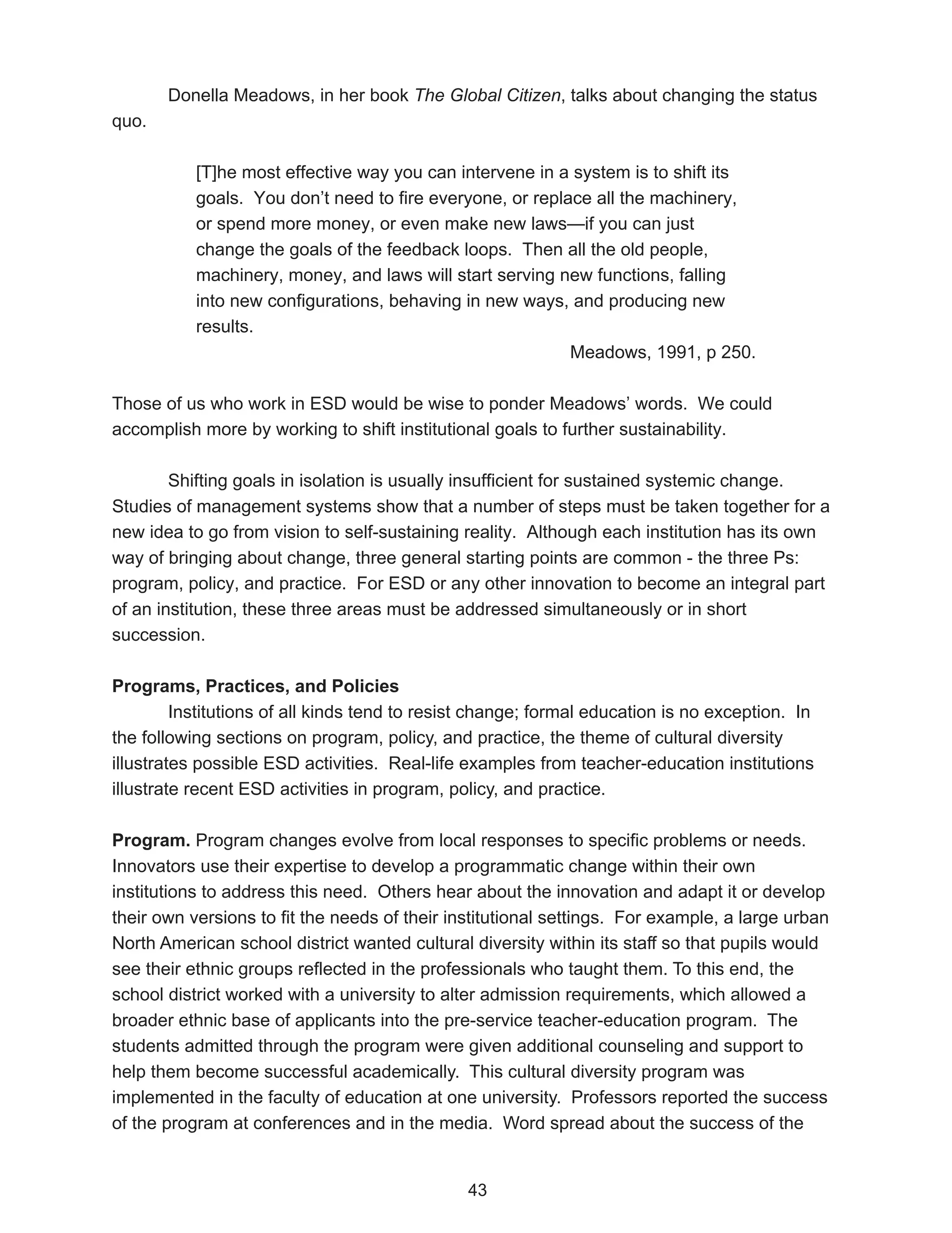 Donella Meadows, in her book The Global Citizen, talks about changing the status
quo.

           [T]he most effective way you can intervene in a system is to shift its
           goals. You don’t need to fire everyone, or replace all the machinery,
           or spend more money, or even make new laws—if you can just
           change the goals of the feedback loops. Then all the old people,
           machinery, money, and laws will start serving new functions, falling
           into new configurations, behaving in new ways, and producing new
           results.
                                                           Meadows, 1991, p 250.

Those of us who work in ESD would be wise to ponder Meadows’ words. We could
accomplish more by working to shift institutional goals to further sustainability.

        Shifting goals in isolation is usually insufficient for sustained systemic change.
Studies of management systems show that a number of steps must be taken together for a
new idea to go from vision to self-sustaining reality. Although each institution has its own
way of bringing about change, three general starting points are common - the three Ps:
program, policy, and practice. For ESD or any other innovation to become an integral part
of an institution, these three areas must be addressed simultaneously or in short
succession.

Programs, Practices, and Policies
         Institutions of all kinds tend to resist change; formal education is no exception. In
the following sections on program, policy, and practice, the theme of cultural diversity
illustrates possible ESD activities. Real-life examples from teacher-education institutions
illustrate recent ESD activities in program, policy, and practice.

Program. Program changes evolve from local responses to specific problems or needs.
Innovators use their expertise to develop a programmatic change within their own
institutions to address this need. Others hear about the innovation and adapt it or develop
their own versions to fit the needs of their institutional settings. For example, a large urban
North American school district wanted cultural diversity within its staff so that pupils would
see their ethnic groups reflected in the professionals who taught them. To this end, the
school district worked with a university to alter admission requirements, which allowed a
broader ethnic base of applicants into the pre-service teacher-education program. The
students admitted through the program were given additional counseling and support to
help them become successful academically. This cultural diversity program was
implemented in the faculty of education at one university. Professors reported the success
of the program at conferences and in the media. Word spread about the success of the


                                               43
 