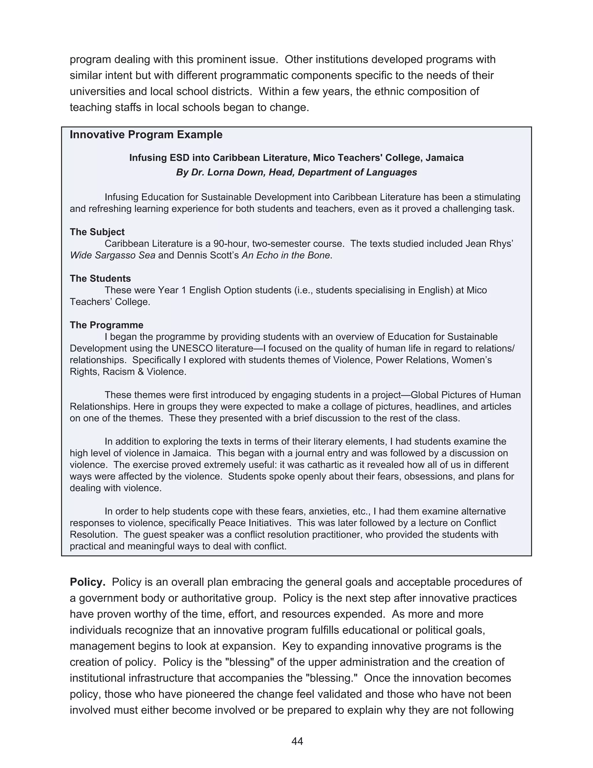 program dealing with this prominent issue. Other institutions developed programs with
similar intent but with different programmatic components specific to the needs of their
universities and local school districts. Within a few years, the ethnic composition of
teaching staffs in local schools began to change.

Innovative Program Example

              Infusing ESD into Caribbean Literature, Mico Teachers' College, Jamaica
                        By Dr. Lorna Down, Head, Department of Languages

        Infusing Education for Sustainable Development into Caribbean Literature has been a stimulating
and refreshing learning experience for both students and teachers, even as it proved a challenging task.

The Subject
       Caribbean Literature is a 90-hour, two-semester course. The texts studied included Jean Rhys’
Wide Sargasso Sea and Dennis Scott’s An Echo in the Bone.

The Students
       These were Year 1 English Option students (i.e., students specialising in English) at Mico
Teachers’ College.

The Programme
         I began the programme by providing students with an overview of Education for Sustainable
Development using the UNESCO literature—I focused on the quality of human life in regard to relations/
relationships. Specifically I explored with students themes of Violence, Power Relations, Women’s
Rights, Racism & Violence.

        These themes were first introduced by engaging students in a project—Global Pictures of Human
Relationships. Here in groups they were expected to make a collage of pictures, headlines, and articles
on one of the themes. These they presented with a brief discussion to the rest of the class.

        In addition to exploring the texts in terms of their literary elements, I had students examine the
high level of violence in Jamaica. This began with a journal entry and was followed by a discussion on
violence. The exercise proved extremely useful: it was cathartic as it revealed how all of us in different
ways were affected by the violence. Students spoke openly about their fears, obsessions, and plans for
dealing with violence.

        In order to help students cope with these fears, anxieties, etc., I had them examine alternative
responses to violence, specifically Peace Initiatives. This was later followed by a lecture on Conflict
Resolution. The guest speaker was a conflict resolution practitioner, who provided the students with
practical and meaningful ways to deal with conflict.


Policy. Policy is an overall plan embracing the general goals and acceptable procedures of
a government body or authoritative group. Policy is the next step after innovative practices
have proven worthy of the time, effort, and resources expended. As more and more
individuals recognize that an innovative program fulfills educational or political goals,
management begins to look at expansion. Key to expanding innovative programs is the
creation of policy. Policy is the "blessing" of the upper administration and the creation of
institutional infrastructure that accompanies the "blessing." Once the innovation becomes
policy, those who have pioneered the change feel validated and those who have not been
involved must either become involved or be prepared to explain why they are not following

                                                    44
 