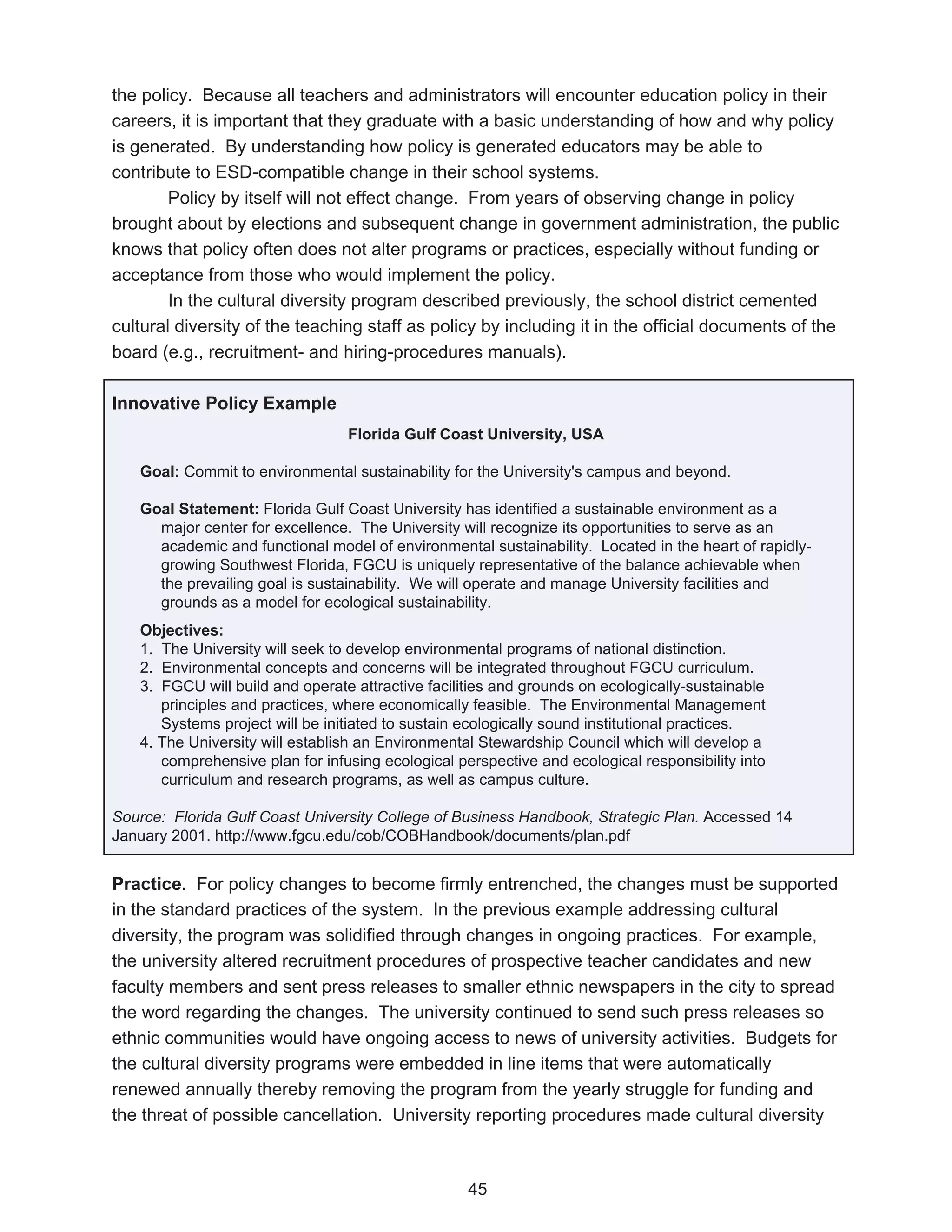 the policy. Because all teachers and administrators will encounter education policy in their
careers, it is important that they graduate with a basic understanding of how and why policy
is generated. By understanding how policy is generated educators may be able to
contribute to ESD-compatible change in their school systems.
        Policy by itself will not effect change. From years of observing change in policy
brought about by elections and subsequent change in government administration, the public
knows that policy often does not alter programs or practices, especially without funding or
acceptance from those who would implement the policy.
        In the cultural diversity program described previously, the school district cemented
cultural diversity of the teaching staff as policy by including it in the official documents of the
board (e.g., recruitment- and hiring-procedures manuals).

Innovative Policy Example
                                 Florida Gulf Coast University, USA

   Goal: Commit to environmental sustainability for the University's campus and beyond.

   Goal Statement: Florida Gulf Coast University has identified a sustainable environment as a
     major center for excellence. The University will recognize its opportunities to serve as an
     academic and functional model of environmental sustainability. Located in the heart of rapidly-
     growing Southwest Florida, FGCU is uniquely representative of the balance achievable when
     the prevailing goal is sustainability. We will operate and manage University facilities and
     grounds as a model for ecological sustainability.
   Objectives:
   1. The University will seek to develop environmental programs of national distinction.
   2. Environmental concepts and concerns will be integrated throughout FGCU curriculum.
   3. FGCU will build and operate attractive facilities and grounds on ecologically-sustainable
      principles and practices, where economically feasible. The Environmental Management
      Systems project will be initiated to sustain ecologically sound institutional practices.
   4. The University will establish an Environmental Stewardship Council which will develop a
      comprehensive plan for infusing ecological perspective and ecological responsibility into
      curriculum and research programs, as well as campus culture.

Source: Florida Gulf Coast University College of Business Handbook, Strategic Plan. Accessed 14
January 2001. http://www.fgcu.edu/cob/COBHandbook/documents/plan.pdf


Practice. For policy changes to become firmly entrenched, the changes must be supported
in the standard practices of the system. In the previous example addressing cultural
diversity, the program was solidified through changes in ongoing practices. For example,
the university altered recruitment procedures of prospective teacher candidates and new
faculty members and sent press releases to smaller ethnic newspapers in the city to spread
the word regarding the changes. The university continued to send such press releases so
ethnic communities would have ongoing access to news of university activities. Budgets for
the cultural diversity programs were embedded in line items that were automatically
renewed annually thereby removing the program from the yearly struggle for funding and
the threat of possible cancellation. University reporting procedures made cultural diversity



                                                   45
 