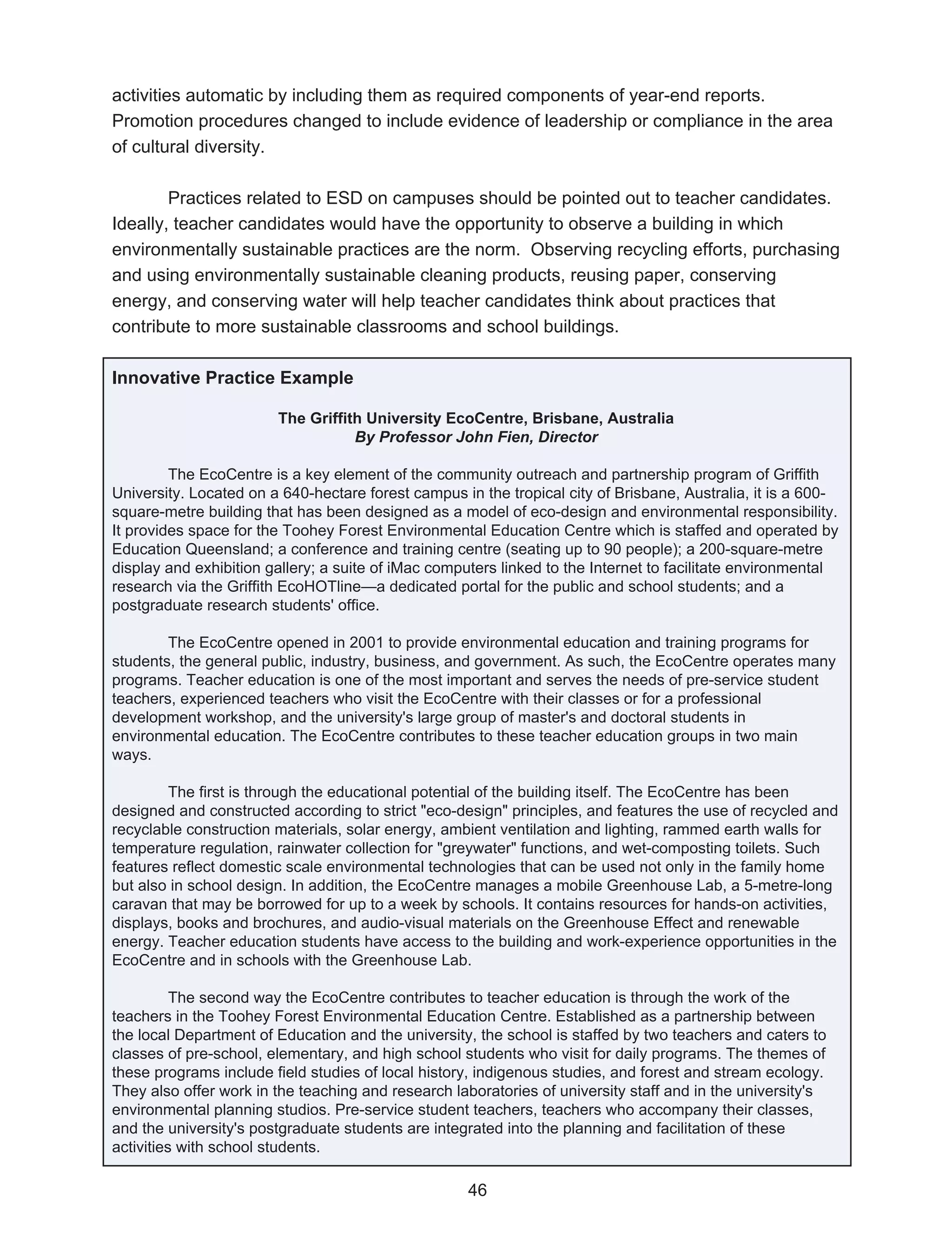 activities automatic by including them as required components of year-end reports.
Promotion procedures changed to include evidence of leadership or compliance in the area
of cultural diversity.

        Practices related to ESD on campuses should be pointed out to teacher candidates.
Ideally, teacher candidates would have the opportunity to observe a building in which
environmentally sustainable practices are the norm. Observing recycling efforts, purchasing
and using environmentally sustainable cleaning products, reusing paper, conserving
energy, and conserving water will help teacher candidates think about practices that
contribute to more sustainable classrooms and school buildings.

Innovative Practice Example

                        The Griffith University EcoCentre, Brisbane, Australia
                                   By Professor John Fien, Director

         The EcoCentre is a key element of the community outreach and partnership program of Griffith
University. Located on a 640-hectare forest campus in the tropical city of Brisbane, Australia, it is a 600-
square-metre building that has been designed as a model of eco-design and environmental responsibility.
It provides space for the Toohey Forest Environmental Education Centre which is staffed and operated by
Education Queensland; a conference and training centre (seating up to 90 people); a 200-square-metre
display and exhibition gallery; a suite of iMac computers linked to the Internet to facilitate environmental
research via the Griffith EcoHOTline—a dedicated portal for the public and school students; and a
postgraduate research students' office.

        The EcoCentre opened in 2001 to provide environmental education and training programs for
students, the general public, industry, business, and government. As such, the EcoCentre operates many
programs. Teacher education is one of the most important and serves the needs of pre-service student
teachers, experienced teachers who visit the EcoCentre with their classes or for a professional
development workshop, and the university's large group of master's and doctoral students in
environmental education. The EcoCentre contributes to these teacher education groups in two main
ways.

        The first is through the educational potential of the building itself. The EcoCentre has been
designed and constructed according to strict "eco-design" principles, and features the use of recycled and
recyclable construction materials, solar energy, ambient ventilation and lighting, rammed earth walls for
temperature regulation, rainwater collection for "greywater" functions, and wet-composting toilets. Such
features reflect domestic scale environmental technologies that can be used not only in the family home
but also in school design. In addition, the EcoCentre manages a mobile Greenhouse Lab, a 5-metre-long
caravan that may be borrowed for up to a week by schools. It contains resources for hands-on activities,
displays, books and brochures, and audio-visual materials on the Greenhouse Effect and renewable
energy. Teacher education students have access to the building and work-experience opportunities in the
EcoCentre and in schools with the Greenhouse Lab.

          The second way the EcoCentre contributes to teacher education is through the work of the
teachers in the Toohey Forest Environmental Education Centre. Established as a partnership between
the local Department of Education and the university, the school is staffed by two teachers and caters to
classes of pre-school, elementary, and high school students who visit for daily programs. The themes of
these programs include field studies of local history, indigenous studies, and forest and stream ecology.
They also offer work in the teaching and research laboratories of university staff and in the university's
environmental planning studios. Pre-service student teachers, teachers who accompany their classes,
and the university's postgraduate students are integrated into the planning and facilitation of these
activities with school students.

                                                    46
 