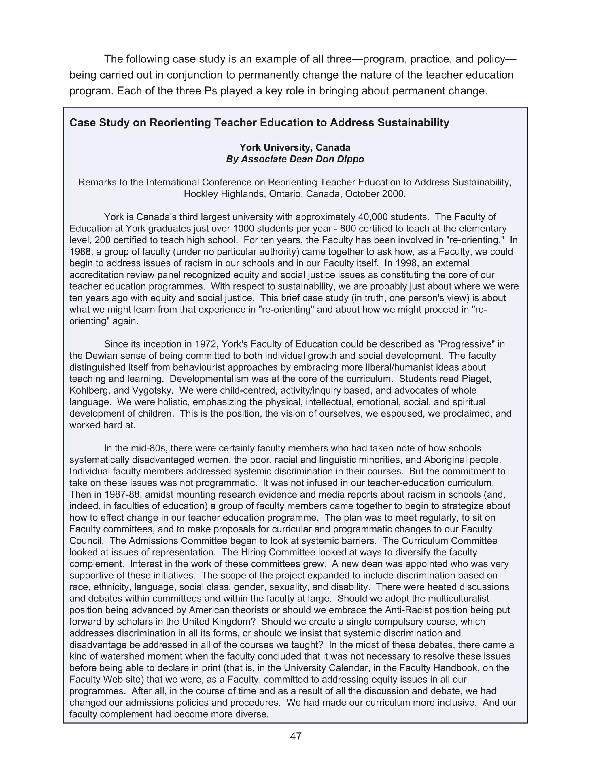 The following case study is an example of all three—program, practice, and policy—
being carried out in conjunction to permanently change the nature of the teacher education
program. Each of the three Ps played a key role in bringing about permanent change.

Case Study on Reorienting Teacher Education to Address Sustainability

                                       York University, Canada
                                     By Associate Dean Don Dippo

  Remarks to the International Conference on Reorienting Teacher Education to Address Sustainability,
                           Hockley Highlands, Ontario, Canada, October 2000.

         York is Canada's third largest university with approximately 40,000 students. The Faculty of
Education at York graduates just over 1000 students per year - 800 certified to teach at the elementary
level, 200 certified to teach high school. For ten years, the Faculty has been involved in "re-orienting." In
1988, a group of faculty (under no particular authority) came together to ask how, as a Faculty, we could
begin to address issues of racism in our schools and in our Faculty itself. In 1998, an external
accreditation review panel recognized equity and social justice issues as constituting the core of our
teacher education programmes. With respect to sustainability, we are probably just about where we were
ten years ago with equity and social justice. This brief case study (in truth, one person's view) is about
what we might learn from that experience in "re-orienting" and about how we might proceed in "re-
orienting" again.

         Since its inception in 1972, York's Faculty of Education could be described as "Progressive" in
the Dewian sense of being committed to both individual growth and social development. The faculty
distinguished itself from behaviourist approaches by embracing more liberal/humanist ideas about
teaching and learning. Developmentalism was at the core of the curriculum. Students read Piaget,
Kohlberg, and Vygotsky. We were child-centred, activity/inquiry based, and advocates of whole
language. We were holistic, emphasizing the physical, intellectual, emotional, social, and spiritual
development of children. This is the position, the vision of ourselves, we espoused, we proclaimed, and
worked hard at.

         In the mid-80s, there were certainly faculty members who had taken note of how schools
systematically disadvantaged women, the poor, racial and linguistic minorities, and Aboriginal people.
Individual faculty members addressed systemic discrimination in their courses. But the commitment to
take on these issues was not programmatic. It was not infused in our teacher-education curriculum.
Then in 1987-88, amidst mounting research evidence and media reports about racism in schools (and,
indeed, in faculties of education) a group of faculty members came together to begin to strategize about
how to effect change in our teacher education programme. The plan was to meet regularly, to sit on
Faculty committees, and to make proposals for curricular and programmatic changes to our Faculty
Council. The Admissions Committee began to look at systemic barriers. The Curriculum Committee
looked at issues of representation. The Hiring Committee looked at ways to diversify the faculty
complement. Interest in the work of these committees grew. A new dean was appointed who was very
supportive of these initiatives. The scope of the project expanded to include discrimination based on
race, ethnicity, language, social class, gender, sexuality, and disability. There were heated discussions
and debates within committees and within the faculty at large. Should we adopt the multiculturalist
position being advanced by American theorists or should we embrace the Anti-Racist position being put
forward by scholars in the United Kingdom? Should we create a single compulsory course, which
addresses discrimination in all its forms, or should we insist that systemic discrimination and
disadvantage be addressed in all of the courses we taught? In the midst of these debates, there came a
kind of watershed moment when the faculty concluded that it was not necessary to resolve these issues
before being able to declare in print (that is, in the University Calendar, in the Faculty Handbook, on the
Faculty Web site) that we were, as a Faculty, committed to addressing equity issues in all our
programmes. After all, in the course of time and as a result of all the discussion and debate, we had
changed our admissions policies and procedures. We had made our curriculum more inclusive. And our
faculty complement had become more diverse.

                                                     47
 