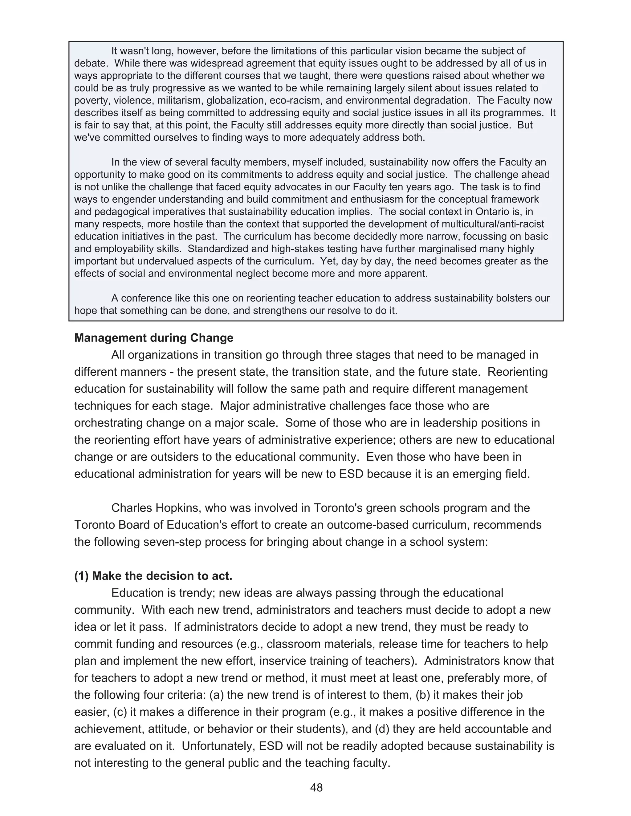 It wasn't long, however, before the limitations of this particular vision became the subject of
debate. While there was widespread agreement that equity issues ought to be addressed by all of us in
ways appropriate to the different courses that we taught, there were questions raised about whether we
could be as truly progressive as we wanted to be while remaining largely silent about issues related to
poverty, violence, militarism, globalization, eco-racism, and environmental degradation. The Faculty now
describes itself as being committed to addressing equity and social justice issues in all its programmes. It
is fair to say that, at this point, the Faculty still addresses equity more directly than social justice. But
we've committed ourselves to finding ways to more adequately address both.

         In the view of several faculty members, myself included, sustainability now offers the Faculty an
opportunity to make good on its commitments to address equity and social justice. The challenge ahead
is not unlike the challenge that faced equity advocates in our Faculty ten years ago. The task is to find
ways to engender understanding and build commitment and enthusiasm for the conceptual framework
and pedagogical imperatives that sustainability education implies. The social context in Ontario is, in
many respects, more hostile than the context that supported the development of multicultural/anti-racist
education initiatives in the past. The curriculum has become decidedly more narrow, focussing on basic
and employability skills. Standardized and high-stakes testing have further marginalised many highly
important but undervalued aspects of the curriculum. Yet, day by day, the need becomes greater as the
effects of social and environmental neglect become more and more apparent.

       A conference like this one on reorienting teacher education to address sustainability bolsters our
hope that something can be done, and strengthens our resolve to do it.

Management during Change
        All organizations in transition go through three stages that need to be managed in
different manners - the present state, the transition state, and the future state. Reorienting
education for sustainability will follow the same path and require different management
techniques for each stage. Major administrative challenges face those who are
orchestrating change on a major scale. Some of those who are in leadership positions in
the reorienting effort have years of administrative experience; others are new to educational
change or are outsiders to the educational community. Even those who have been in
educational administration for years will be new to ESD because it is an emerging field.

        Charles Hopkins, who was involved in Toronto's green schools program and the
Toronto Board of Education's effort to create an outcome-based curriculum, recommends
the following seven-step process for bringing about change in a school system:

(1) Make the decision to act.
        Education is trendy; new ideas are always passing through the educational
community. With each new trend, administrators and teachers must decide to adopt a new
idea or let it pass. If administrators decide to adopt a new trend, they must be ready to
commit funding and resources (e.g., classroom materials, release time for teachers to help
plan and implement the new effort, inservice training of teachers). Administrators know that
for teachers to adopt a new trend or method, it must meet at least one, preferably more, of
the following four criteria: (a) the new trend is of interest to them, (b) it makes their job
easier, (c) it makes a difference in their program (e.g., it makes a positive difference in the
achievement, attitude, or behavior or their students), and (d) they are held accountable and
are evaluated on it. Unfortunately, ESD will not be readily adopted because sustainability is
not interesting to the general public and the teaching faculty.

                                                     48
 