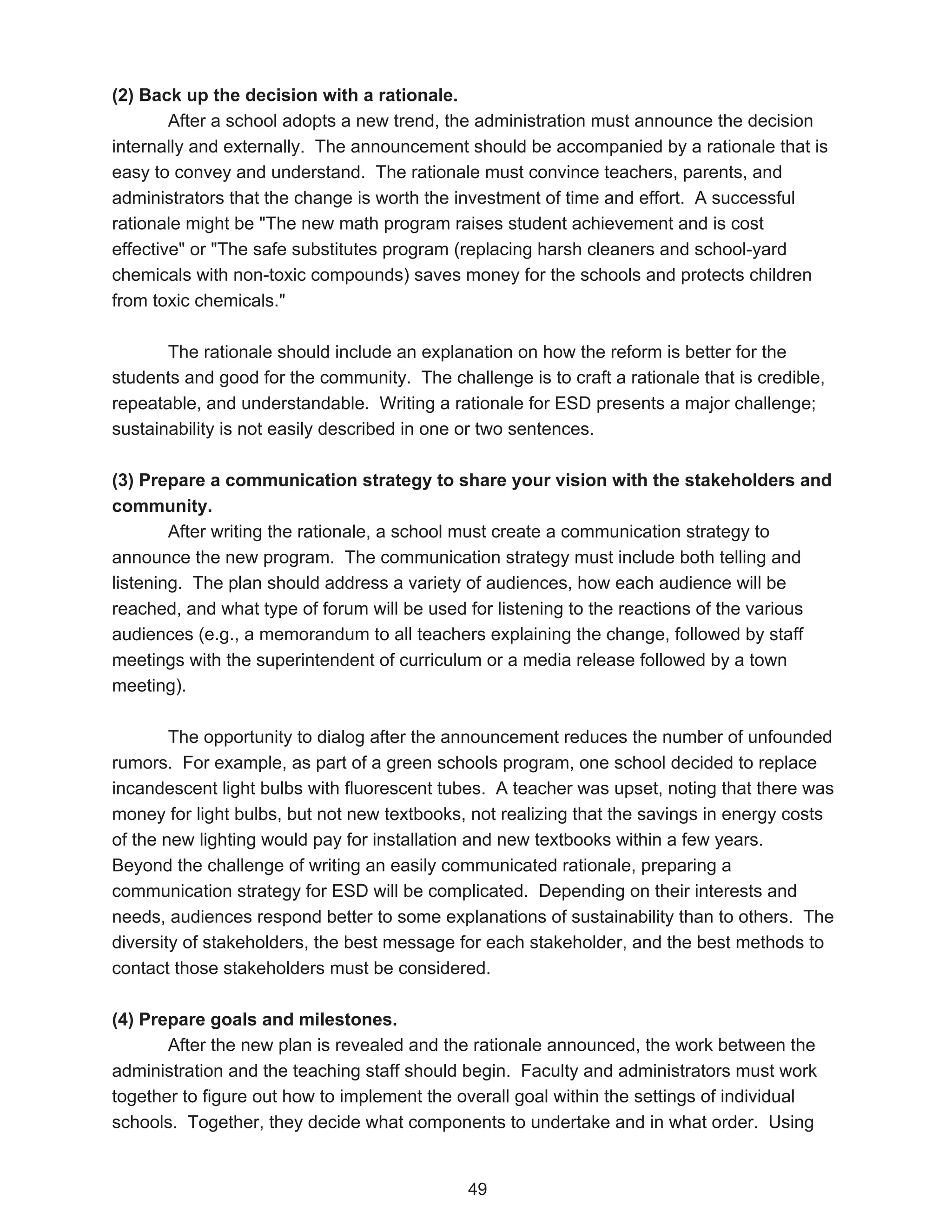 (2) Back up the decision with a rationale.
        After a school adopts a new trend, the administration must announce the decision
internally and externally. The announcement should be accompanied by a rationale that is
easy to convey and understand. The rationale must convince teachers, parents, and
administrators that the change is worth the investment of time and effort. A successful
rationale might be "The new math program raises student achievement and is cost
effective" or "The safe substitutes program (replacing harsh cleaners and school-yard
chemicals with non-toxic compounds) saves money for the schools and protects children
from toxic chemicals."

       The rationale should include an explanation on how the reform is better for the
students and good for the community. The challenge is to craft a rationale that is credible,
repeatable, and understandable. Writing a rationale for ESD presents a major challenge;
sustainability is not easily described in one or two sentences.

(3) Prepare a communication strategy to share your vision with the stakeholders and
community.
        After writing the rationale, a school must create a communication strategy to
announce the new program. The communication strategy must include both telling and
listening. The plan should address a variety of audiences, how each audience will be
reached, and what type of forum will be used for listening to the reactions of the various
audiences (e.g., a memorandum to all teachers explaining the change, followed by staff
meetings with the superintendent of curriculum or a media release followed by a town
meeting).

        The opportunity to dialog after the announcement reduces the number of unfounded
rumors. For example, as part of a green schools program, one school decided to replace
incandescent light bulbs with fluorescent tubes. A teacher was upset, noting that there was
money for light bulbs, but not new textbooks, not realizing that the savings in energy costs
of the new lighting would pay for installation and new textbooks within a few years.
Beyond the challenge of writing an easily communicated rationale, preparing a
communication strategy for ESD will be complicated. Depending on their interests and
needs, audiences respond better to some explanations of sustainability than to others. The
diversity of stakeholders, the best message for each stakeholder, and the best methods to
contact those stakeholders must be considered.

(4) Prepare goals and milestones.
       After the new plan is revealed and the rationale announced, the work between the
administration and the teaching staff should begin. Faculty and administrators must work
together to figure out how to implement the overall goal within the settings of individual
schools. Together, they decide what components to undertake and in what order. Using


                                             49
 