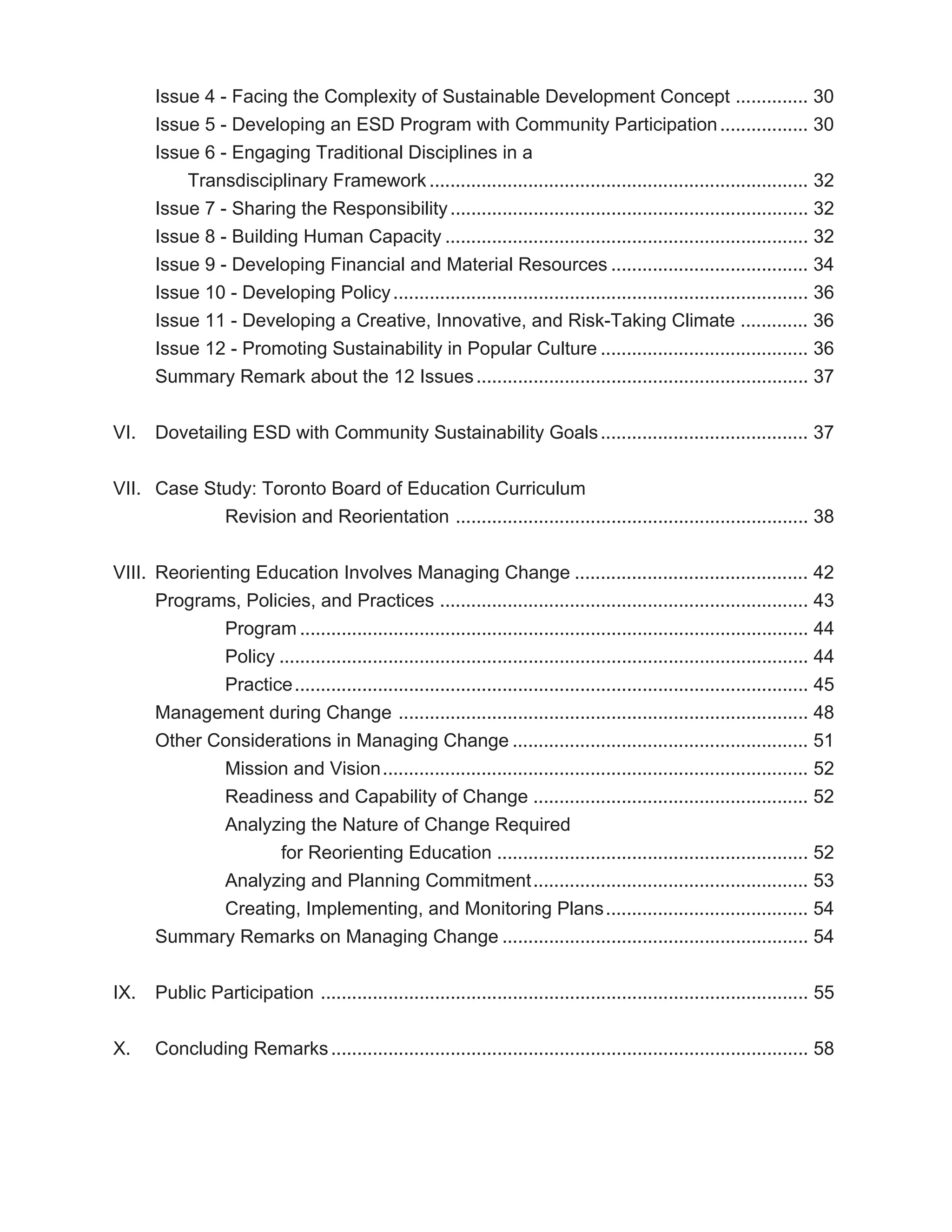 Issue 4 - Facing the Complexity of Sustainable Development Concept .............. 30
       Issue 5 - Developing an ESD Program with Community Participation ................. 30
       Issue 6 - Engaging Traditional Disciplines in a
           Transdisciplinary Framework ......................................................................... 32
       Issue 7 - Sharing the Responsibility ..................................................................... 32
       Issue 8 - Building Human Capacity ...................................................................... 32
       Issue 9 - Developing Financial and Material Resources ...................................... 34
       Issue 10 - Developing Policy ................................................................................ 36
       Issue 11 - Developing a Creative, Innovative, and Risk-Taking Climate ............. 36
       Issue 12 - Promoting Sustainability in Popular Culture ........................................ 36
       Summary Remark about the 12 Issues ................................................................ 37


VI.    Dovetailing ESD with Community Sustainability Goals ........................................ 37


VII. Case Study: Toronto Board of Education Curriculum
            Revision and Reorientation .................................................................... 38


VIII. Reorienting Education Involves Managing Change ............................................. 42
      Programs, Policies, and Practices ....................................................................... 43
              Program .................................................................................................. 44
              Policy ...................................................................................................... 44
              Practice ................................................................................................... 45
      Management during Change ............................................................................... 48
      Other Considerations in Managing Change ......................................................... 51
              Mission and Vision .................................................................................. 52
              Readiness and Capability of Change ..................................................... 52
              Analyzing the Nature of Change Required
                     for Reorienting Education ............................................................ 52
              Analyzing and Planning Commitment ..................................................... 53
              Creating, Implementing, and Monitoring Plans ....................................... 54
      Summary Remarks on Managing Change ........................................................... 54


IX.    Public Participation .............................................................................................. 55


X.     Concluding Remarks ............................................................................................ 58
 
