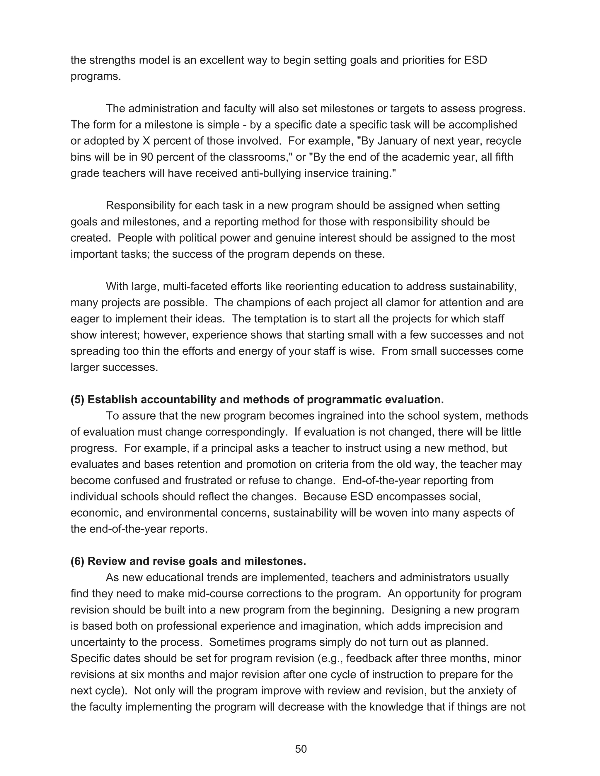 the strengths model is an excellent way to begin setting goals and priorities for ESD
programs.

       The administration and faculty will also set milestones or targets to assess progress.
The form for a milestone is simple - by a specific date a specific task will be accomplished
or adopted by X percent of those involved. For example, "By January of next year, recycle
bins will be in 90 percent of the classrooms," or "By the end of the academic year, all fifth
grade teachers will have received anti-bullying inservice training."

       Responsibility for each task in a new program should be assigned when setting
goals and milestones, and a reporting method for those with responsibility should be
created. People with political power and genuine interest should be assigned to the most
important tasks; the success of the program depends on these.

        With large, multi-faceted efforts like reorienting education to address sustainability,
many projects are possible. The champions of each project all clamor for attention and are
eager to implement their ideas. The temptation is to start all the projects for which staff
show interest; however, experience shows that starting small with a few successes and not
spreading too thin the efforts and energy of your staff is wise. From small successes come
larger successes.

(5) Establish accountability and methods of programmatic evaluation.
        To assure that the new program becomes ingrained into the school system, methods
of evaluation must change correspondingly. If evaluation is not changed, there will be little
progress. For example, if a principal asks a teacher to instruct using a new method, but
evaluates and bases retention and promotion on criteria from the old way, the teacher may
become confused and frustrated or refuse to change. End-of-the-year reporting from
individual schools should reflect the changes. Because ESD encompasses social,
economic, and environmental concerns, sustainability will be woven into many aspects of
the end-of-the-year reports.

(6) Review and revise goals and milestones.
        As new educational trends are implemented, teachers and administrators usually
find they need to make mid-course corrections to the program. An opportunity for program
revision should be built into a new program from the beginning. Designing a new program
is based both on professional experience and imagination, which adds imprecision and
uncertainty to the process. Sometimes programs simply do not turn out as planned.
Specific dates should be set for program revision (e.g., feedback after three months, minor
revisions at six months and major revision after one cycle of instruction to prepare for the
next cycle). Not only will the program improve with review and revision, but the anxiety of
the faculty implementing the program will decrease with the knowledge that if things are not


                                               50
 