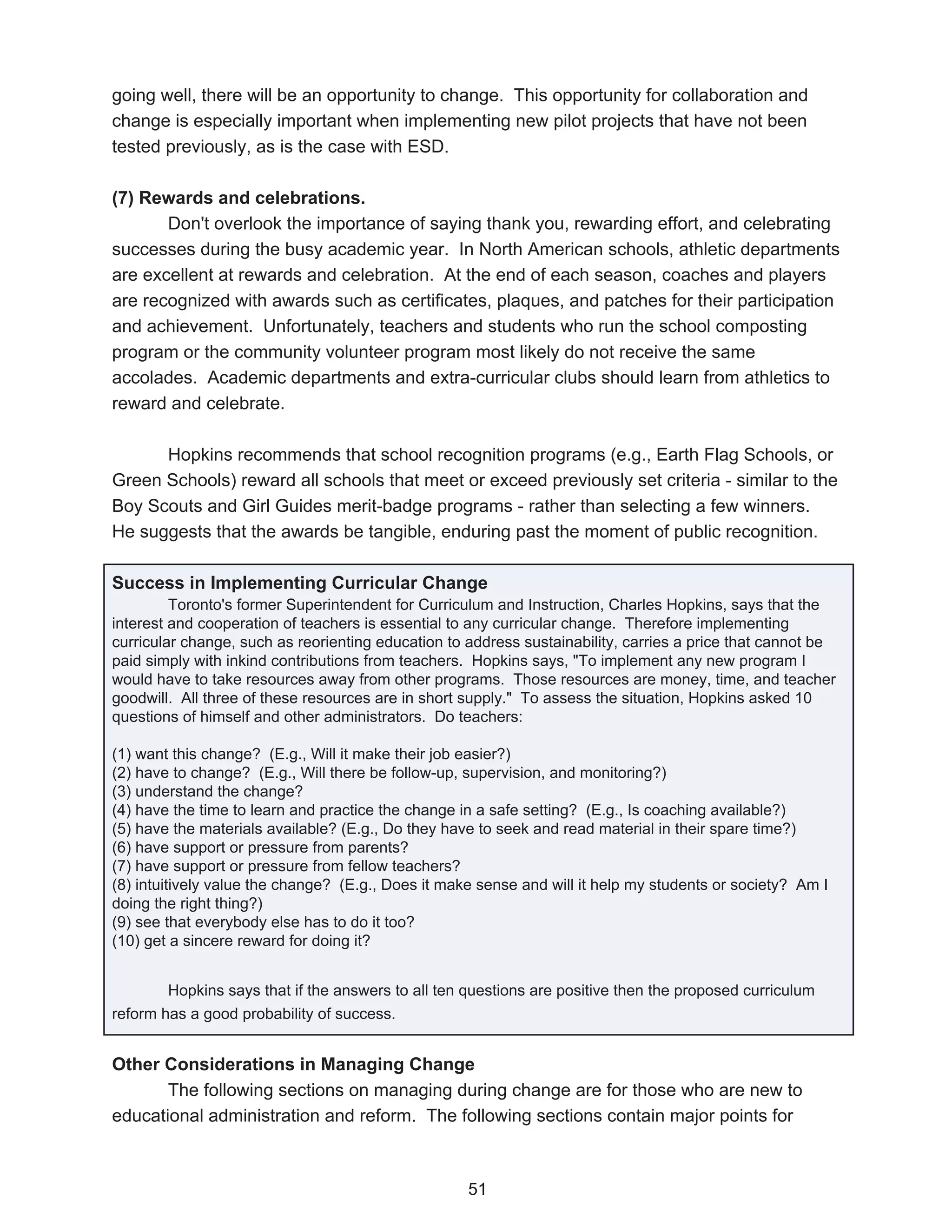 going well, there will be an opportunity to change. This opportunity for collaboration and
change is especially important when implementing new pilot projects that have not been
tested previously, as is the case with ESD.

(7) Rewards and celebrations.
       Don't overlook the importance of saying thank you, rewarding effort, and celebrating
successes during the busy academic year. In North American schools, athletic departments
are excellent at rewards and celebration. At the end of each season, coaches and players
are recognized with awards such as certificates, plaques, and patches for their participation
and achievement. Unfortunately, teachers and students who run the school composting
program or the community volunteer program most likely do not receive the same
accolades. Academic departments and extra-curricular clubs should learn from athletics to
reward and celebrate.

      Hopkins recommends that school recognition programs (e.g., Earth Flag Schools, or
Green Schools) reward all schools that meet or exceed previously set criteria - similar to the
Boy Scouts and Girl Guides merit-badge programs - rather than selecting a few winners.
He suggests that the awards be tangible, enduring past the moment of public recognition.

Success in Implementing Curricular Change
         Toronto's former Superintendent for Curriculum and Instruction, Charles Hopkins, says that the
interest and cooperation of teachers is essential to any curricular change. Therefore implementing
curricular change, such as reorienting education to address sustainability, carries a price that cannot be
paid simply with inkind contributions from teachers. Hopkins says, "To implement any new program I
would have to take resources away from other programs. Those resources are money, time, and teacher
goodwill. All three of these resources are in short supply." To assess the situation, Hopkins asked 10
questions of himself and other administrators. Do teachers:

(1) want this change? (E.g., Will it make their job easier?)
(2) have to change? (E.g., Will there be follow-up, supervision, and monitoring?)
(3) understand the change?
(4) have the time to learn and practice the change in a safe setting? (E.g., Is coaching available?)
(5) have the materials available? (E.g., Do they have to seek and read material in their spare time?)
(6) have support or pressure from parents?
(7) have support or pressure from fellow teachers?
(8) intuitively value the change? (E.g., Does it make sense and will it help my students or society? Am I
doing the right thing?)
(9) see that everybody else has to do it too?
(10) get a sincere reward for doing it?


        Hopkins says that if the answers to all ten questions are positive then the proposed curriculum
reform has a good probability of success.


Other Considerations in Managing Change
       The following sections on managing during change are for those who are new to
educational administration and reform. The following sections contain major points for



                                                    51
 