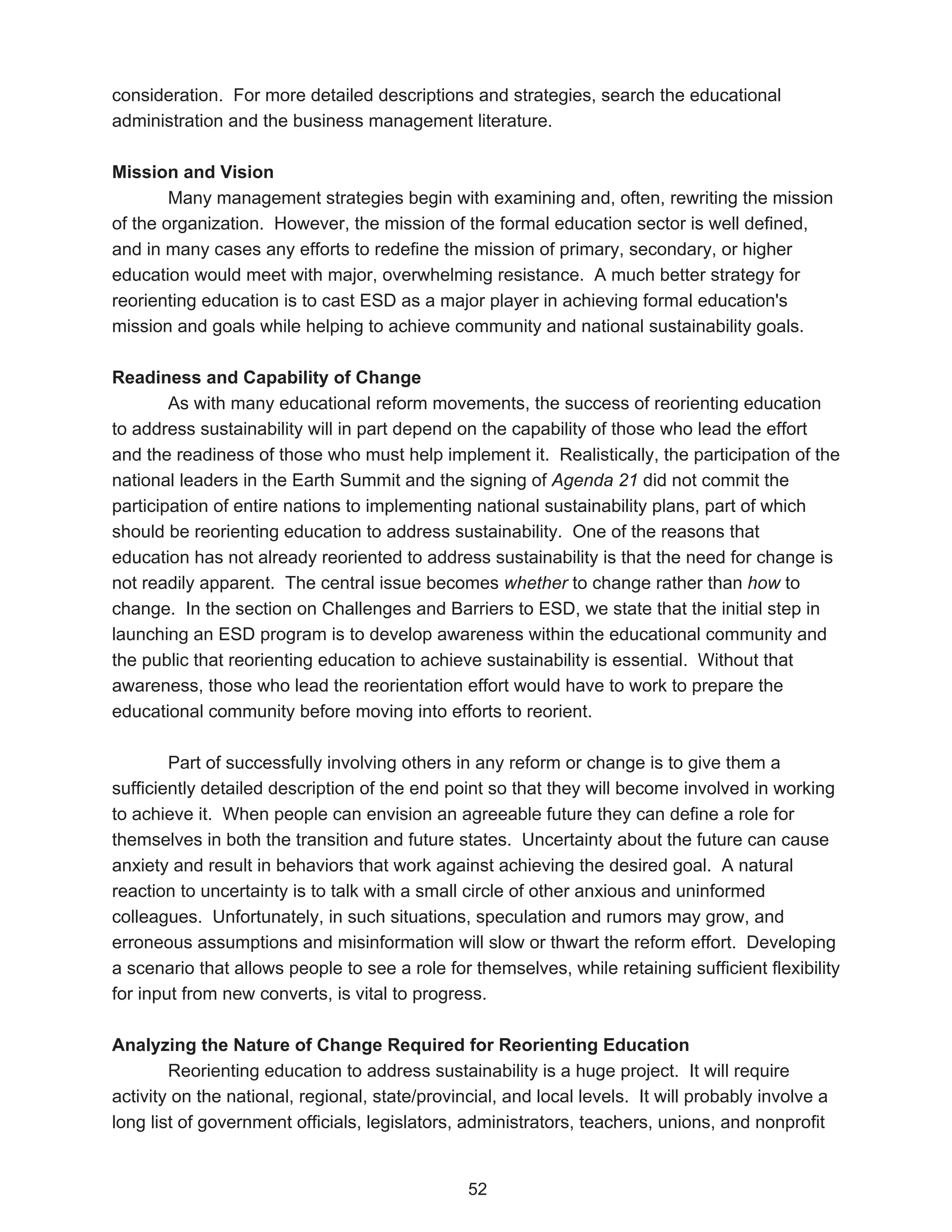 consideration. For more detailed descriptions and strategies, search the educational
administration and the business management literature.

Mission and Vision
        Many management strategies begin with examining and, often, rewriting the mission
of the organization. However, the mission of the formal education sector is well defined,
and in many cases any efforts to redefine the mission of primary, secondary, or higher
education would meet with major, overwhelming resistance. A much better strategy for
reorienting education is to cast ESD as a major player in achieving formal education's
mission and goals while helping to achieve community and national sustainability goals.

Readiness and Capability of Change
        As with many educational reform movements, the success of reorienting education
to address sustainability will in part depend on the capability of those who lead the effort
and the readiness of those who must help implement it. Realistically, the participation of the
national leaders in the Earth Summit and the signing of Agenda 21 did not commit the
participation of entire nations to implementing national sustainability plans, part of which
should be reorienting education to address sustainability. One of the reasons that
education has not already reoriented to address sustainability is that the need for change is
not readily apparent. The central issue becomes whether to change rather than how to
change. In the section on Challenges and Barriers to ESD, we state that the initial step in
launching an ESD program is to develop awareness within the educational community and
the public that reorienting education to achieve sustainability is essential. Without that
awareness, those who lead the reorientation effort would have to work to prepare the
educational community before moving into efforts to reorient.

        Part of successfully involving others in any reform or change is to give them a
sufficiently detailed description of the end point so that they will become involved in working
to achieve it. When people can envision an agreeable future they can define a role for
themselves in both the transition and future states. Uncertainty about the future can cause
anxiety and result in behaviors that work against achieving the desired goal. A natural
reaction to uncertainty is to talk with a small circle of other anxious and uninformed
colleagues. Unfortunately, in such situations, speculation and rumors may grow, and
erroneous assumptions and misinformation will slow or thwart the reform effort. Developing
a scenario that allows people to see a role for themselves, while retaining sufficient flexibility
for input from new converts, is vital to progress.

Analyzing the Nature of Change Required for Reorienting Education
        Reorienting education to address sustainability is a huge project. It will require
activity on the national, regional, state/provincial, and local levels. It will probably involve a
long list of government officials, legislators, administrators, teachers, unions, and nonprofit


                                                52
 