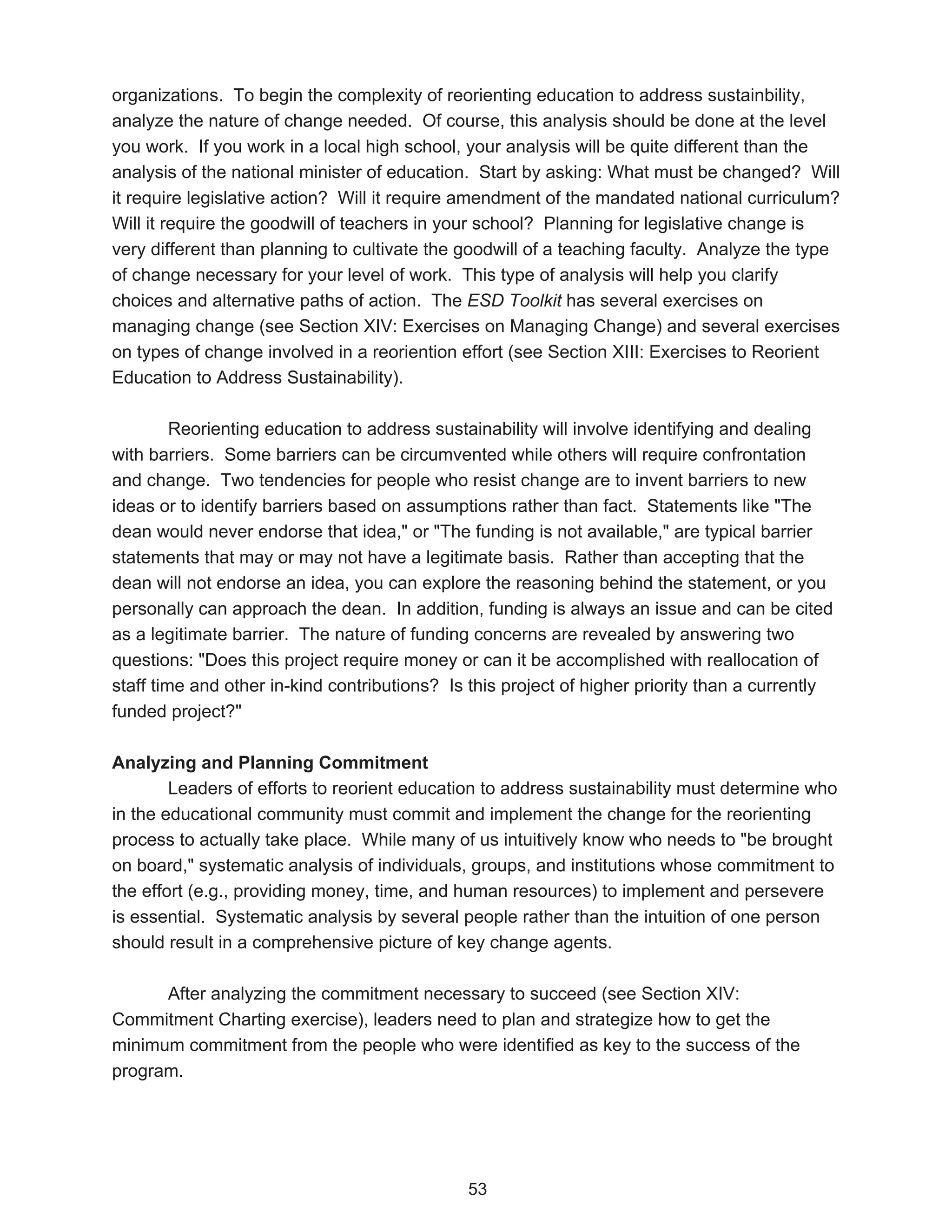 organizations. To begin the complexity of reorienting education to address sustainbility,
analyze the nature of change needed. Of course, this analysis should be done at the level
you work. If you work in a local high school, your analysis will be quite different than the
analysis of the national minister of education. Start by asking: What must be changed? Will
it require legislative action? Will it require amendment of the mandated national curriculum?
Will it require the goodwill of teachers in your school? Planning for legislative change is
very different than planning to cultivate the goodwill of a teaching faculty. Analyze the type
of change necessary for your level of work. This type of analysis will help you clarify
choices and alternative paths of action. The ESD Toolkit has several exercises on
managing change (see Section XIV: Exercises on Managing Change) and several exercises
on types of change involved in a reoriention effort (see Section XIII: Exercises to Reorient
Education to Address Sustainability).

         Reorienting education to address sustainability will involve identifying and dealing
with barriers. Some barriers can be circumvented while others will require confrontation
and change. Two tendencies for people who resist change are to invent barriers to new
ideas or to identify barriers based on assumptions rather than fact. Statements like "The
dean would never endorse that idea," or "The funding is not available," are typical barrier
statements that may or may not have a legitimate basis. Rather than accepting that the
dean will not endorse an idea, you can explore the reasoning behind the statement, or you
personally can approach the dean. In addition, funding is always an issue and can be cited
as a legitimate barrier. The nature of funding concerns are revealed by answering two
questions: "Does this project require money or can it be accomplished with reallocation of
staff time and other in-kind contributions? Is this project of higher priority than a currently
funded project?"

Analyzing and Planning Commitment
        Leaders of efforts to reorient education to address sustainability must determine who
in the educational community must commit and implement the change for the reorienting
process to actually take place. While many of us intuitively know who needs to "be brought
on board," systematic analysis of individuals, groups, and institutions whose commitment to
the effort (e.g., providing money, time, and human resources) to implement and persevere
is essential. Systematic analysis by several people rather than the intuition of one person
should result in a comprehensive picture of key change agents.

      After analyzing the commitment necessary to succeed (see Section XIV:
Commitment Charting exercise), leaders need to plan and strategize how to get the
minimum commitment from the people who were identified as key to the success of the
program.




                                              53
 