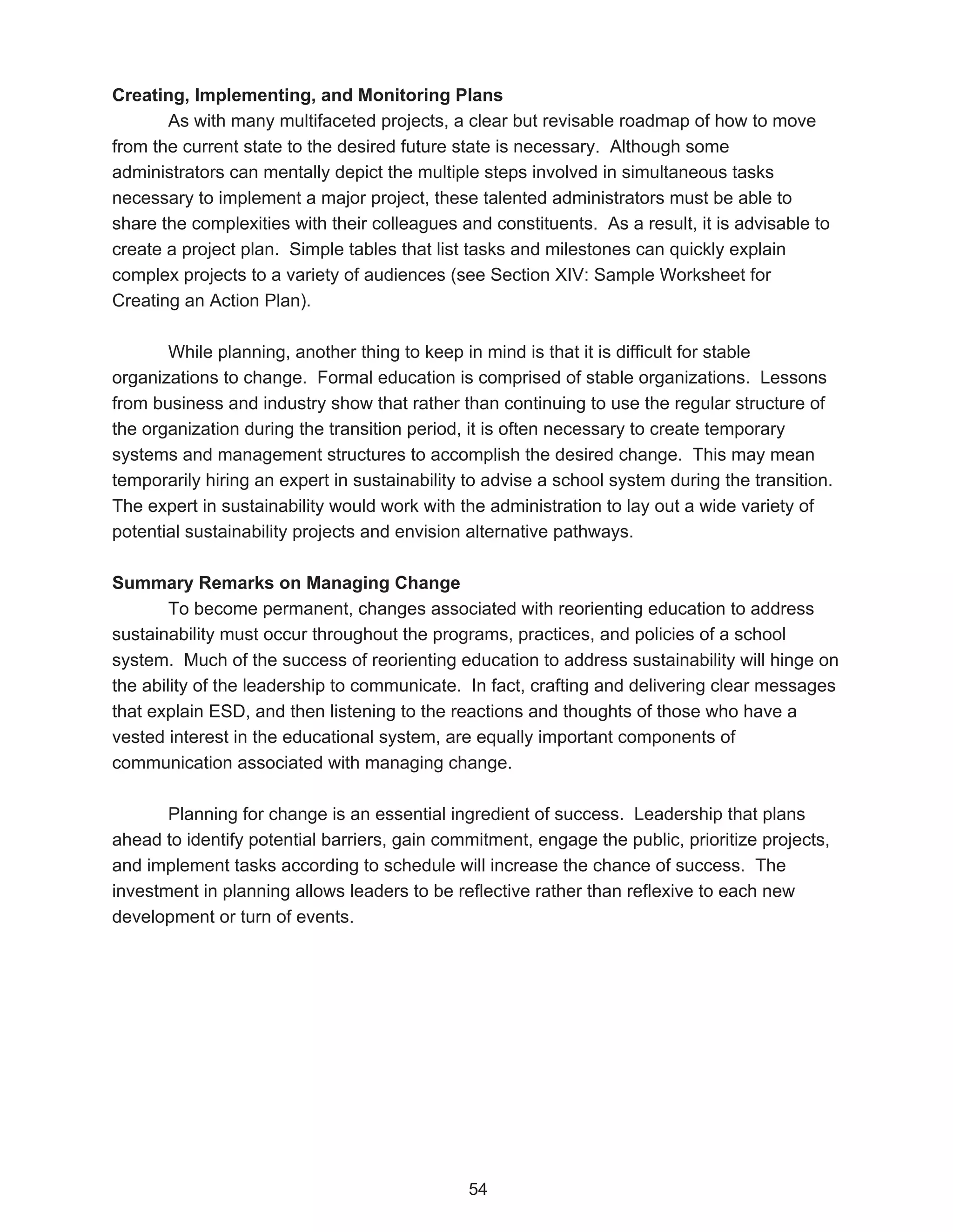 Creating, Implementing, and Monitoring Plans
       As with many multifaceted projects, a clear but revisable roadmap of how to move
from the current state to the desired future state is necessary. Although some
administrators can mentally depict the multiple steps involved in simultaneous tasks
necessary to implement a major project, these talented administrators must be able to
share the complexities with their colleagues and constituents. As a result, it is advisable to
create a project plan. Simple tables that list tasks and milestones can quickly explain
complex projects to a variety of audiences (see Section XIV: Sample Worksheet for
Creating an Action Plan).

       While planning, another thing to keep in mind is that it is difficult for stable
organizations to change. Formal education is comprised of stable organizations. Lessons
from business and industry show that rather than continuing to use the regular structure of
the organization during the transition period, it is often necessary to create temporary
systems and management structures to accomplish the desired change. This may mean
temporarily hiring an expert in sustainability to advise a school system during the transition.
The expert in sustainability would work with the administration to lay out a wide variety of
potential sustainability projects and envision alternative pathways.

Summary Remarks on Managing Change
        To become permanent, changes associated with reorienting education to address
sustainability must occur throughout the programs, practices, and policies of a school
system. Much of the success of reorienting education to address sustainability will hinge on
the ability of the leadership to communicate. In fact, crafting and delivering clear messages
that explain ESD, and then listening to the reactions and thoughts of those who have a
vested interest in the educational system, are equally important components of
communication associated with managing change.

       Planning for change is an essential ingredient of success. Leadership that plans
ahead to identify potential barriers, gain commitment, engage the public, prioritize projects,
and implement tasks according to schedule will increase the chance of success. The
investment in planning allows leaders to be reflective rather than reflexive to each new
development or turn of events.




                                              54
 