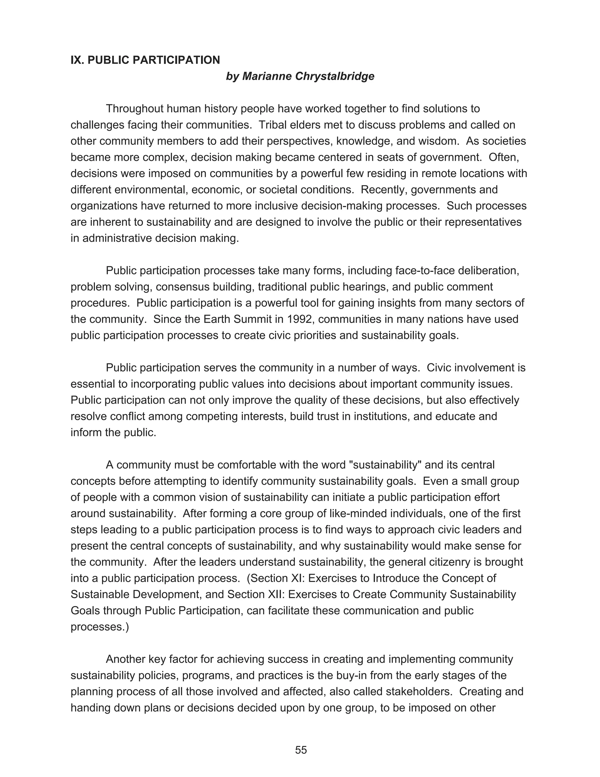 IX. PUBLIC PARTICIPATION
                                by Marianne Chrystalbridge

        Throughout human history people have worked together to find solutions to
challenges facing their communities. Tribal elders met to discuss problems and called on
other community members to add their perspectives, knowledge, and wisdom. As societies
became more complex, decision making became centered in seats of government. Often,
decisions were imposed on communities by a powerful few residing in remote locations with
different environmental, economic, or societal conditions. Recently, governments and
organizations have returned to more inclusive decision-making processes. Such processes
are inherent to sustainability and are designed to involve the public or their representatives
in administrative decision making.

       Public participation processes take many forms, including face-to-face deliberation,
problem solving, consensus building, traditional public hearings, and public comment
procedures. Public participation is a powerful tool for gaining insights from many sectors of
the community. Since the Earth Summit in 1992, communities in many nations have used
public participation processes to create civic priorities and sustainability goals.

       Public participation serves the community in a number of ways. Civic involvement is
essential to incorporating public values into decisions about important community issues.
Public participation can not only improve the quality of these decisions, but also effectively
resolve conflict among competing interests, build trust in institutions, and educate and
inform the public.

        A community must be comfortable with the word "sustainability" and its central
concepts before attempting to identify community sustainability goals. Even a small group
of people with a common vision of sustainability can initiate a public participation effort
around sustainability. After forming a core group of like-minded individuals, one of the first
steps leading to a public participation process is to find ways to approach civic leaders and
present the central concepts of sustainability, and why sustainability would make sense for
the community. After the leaders understand sustainability, the general citizenry is brought
into a public participation process. (Section XI: Exercises to Introduce the Concept of
Sustainable Development, and Section XII: Exercises to Create Community Sustainability
Goals through Public Participation, can facilitate these communication and public
processes.)

       Another key factor for achieving success in creating and implementing community
sustainability policies, programs, and practices is the buy-in from the early stages of the
planning process of all those involved and affected, also called stakeholders. Creating and
handing down plans or decisions decided upon by one group, to be imposed on other


                                              55
 